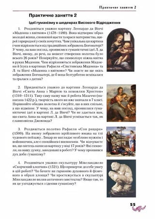 Пр античне заняття 2
Практичне заняття 2
Ідеї гуманізму в шедеврах Високого Відродження
1. Роздивіться уважно картину Леонардо да Вінчі
«Мадонна з квіткою» (1478-1480). Вона відтворює образ
молодої жінки, сповненої щастя та краси материнства, щи­
рої і природної у своїх почуттях. Чим унікальна ця картина
ічим відрізняється від традиційних зображень Богоматері?
У чому, на ваш погляд, проявилися гуманістичні ідеї Л. да
Вінчі, якому, до речі, на момент створення полотна було
всього 26 років? Поміркуйте, що символізує ніжна квітка
в руках Мадонни. Чим відрізняються зображення Мадон­
ни й Ісуса в картинах Рафаеля «Сікстинська Мадонна» та
Л. та Вінчі «Мадонна з квіткою»? Чи знаєте ви ще якісь
зображення Богоматері, де б вона безтурботно всміхалася
та гралася з дитям?
2. Придивіться уважно до картини Леонардо да
Вінчі «Свята Анна з Марією та немовлям Христом»
(1510-1511). Таку саму назву має й робота Мазаччо (на­
писана 1422 р.), творчість якого ви вже вивчали в 7 класі.
Порівняйте обидва полотна й з’ясуйте, що в них спільне,
а що відмінне. У чому, на ваш погляд, проявилися гума­
ністичні ідеї в картині Л. да Вінчі? Чи не здається вам,
що свята Анна на картині Л. да Вінчі усміхається так, як
славнозвісна Джоконда?
3. Роздивіться полотно Рафаеля «Сон рицаря»
(1500). На якому зображено мрійливого юнака на тлі
чудового пейзажу. Лицар не виглядає особливо мужнім і
войовничим, але є спокійним і впевненим. Чи відчуваєте
ви, що митець написав картину у віці 17 років? Які симво­
ли, на вашу думку, закодовані в роботі? У чому проявився
дух доби гуманізму?4
4. Роздивіться уважно скульптуру Мікеланджело
«Скорчений хлопчик» (1521). Що привертає до себе увагу
в цій роботі? Чи бачите ви гармонію духовного й фізич­
ного в образі хлопця? Чи простежується в скульптурі
Мікеланджело вплив античного мистецтва? Якщо так, то
як це узгоджується з ідеями гуманізму?
 