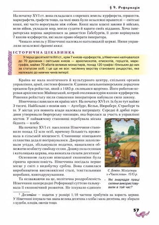 § 9. Ре ф о р м а ц і я
На початку XVI ст. вона складалася з окремих земель: курфюрств, герцогств,
маркграфств, графств тощо, на чолі яких були незалежні правителі —світські
князі, які часто ворогували між собою. Князі мали власні закони й військо,
вели війни, укладали мир, могли судити й карати своїх підданих. Хоча імпе­
раторська корона закріпилася за династією Габсбургів, її долю вирішували
7 князів-курфюрстів, які мали право обирати імператора.
Чимало земель у Німеччині належало католицькій церкві. Ними управ­
ляли незалежні духовні князі.
І С Т О Р И Ч Н А Ц І К А В И Н К А
У перші десятиліття XVI ст., крім 7 князів-курфюрстів, у Німеччині налічувалося
до 70 духовних і світських князів — архієпископів, єпископів, герцогів, марк­
графів, майже 70 абатів великих монастирів, понад 120 графів і близьких до них
за статусом осіб. І це ще не все: численну верству становило рицарство, яке
належало до нижчих чинів імперії.
Країна не мала політичного й культурного центру, спільних органів
управління, армії, системи фінансів. Єдиним загальноімперським дорадчим
органом був рейхстаг, який з 1485 р. скликався щорічно. Його роботою ке­
рував архієпископ Майнцський, котрий очолював курію князів-курфюрстів.
Рішення рейхстагу після схвалення імператором набували сили закону.
Німеччина славилася як країна міст. На початку XVI ст. їх було тут майже
З тисячі. Найбільші з-поміж них —Аугсбург, Кельн, Нюрнберг, Страсбург та
ін. У містах уся повнота влади належала патриціату. Середні й дрібні горо­
дяни утворювали бюргерську опозицію, яка боролася за участь в управлінні
містом. У найважчому становищі перебувала міська
біднота —плебс.
На початку XVI ст. населення Німеччини стано­
вило понад 12 мли осіб, причому більшість прожи­
вала в сільській місцевості. Становище німецького
селянства дедалі погіршувалося. Дворяни захоплю­
вали угіддя, збільшували податки, намагалися об­
межити особисту свободу селян. Дошкуляла селянам
і католицька церква, яка вимагала сплати десятини1*з.
Основною галуззю німецької економіки була
гірнича промисловість. Німеччина посідала перше
місце у світі з видобутку срібла. Вона славилася
виробництвом високоякісної сталі, текстильними
виробами, книгодрукуванням.
Та незважаючи на це, політична роздробленість . які знаряддя праці
Німеччини напередодні Реформації суттєво гальму- селяни використову­
вала її економічний розвиток. Не існувало єдиного вали в той час?
С. Бенінг. Мініатюра
з «Часослова». 1515р.
1 Десятина — податок у розмірі 1/10 частини прибутків на користь церкви.
У Німеччині існувала так звана велика десятина з хліба і мала десятина, яку збирали
з худоби, плодів, овочів тощо.
 