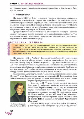 РОЗДІЛ II. ВИСОКЕ ВІДРОДЖЕННЯ...
внутрішнього ринку та спільності в господарській сфері. Зрештою, не було
єдиної країни.
3. Мартін Лютер
На початку XVI ст. Німеччина стала головним осередком поширення
реформаторських ідей та руху проти папського Риму. На відміну від центра­
лізованих держав Західної Європи, де засиллю папства було покладено край,
політично роздроблена Німеччина перебувала в інших умовах. Тут Папа та
вище німецьке духовенство діяли безкарно, вони довели церковні побори до
нечуваного рівня й прагнули ще більшої влади.
Грабунок Німеччини папством і його ставлениками загострив і без того
складну ситуацію в країні й викликав обурення всіх верств суспільства. Тож
питання визволення від папських претензій на цілковите панування стало
справою честі для німецького народу.
І С Т О Р И Ч Н А Ц І К А В И Н К А
На початку XVI ст. папська курія встановила таксу на придбання прибуткових
церковних посад. Так, місце архієпископа, залежно від регіону, коштувало від
5 до 12 тис. золотих монет, місце абата в монастирі — від 3 до 8 тис. Крім того, но-
вопризначений служитель церкви мусив сплатити спеціальний податок у розмірі
свого річного прибутку.
На початку 1514 р. Альбрехт Бранденбурзький, який був єпископом
Магдебурга, захотів обійняти посаду архієпископа Майнца. Для цього він
позичив чималу суму в банкірів Фуггерів. Отримавши омріяну посаду,
Альбрехт Бранденбурзький за завданням Папи Римського ЛеваХ почав активно
проповідувати необхідність придбання мирянами індульгенцій. Прибуток від
них мав повернути борг Фуггерам і частково покрити витрати на будівництво
собору святого Петра, який почали зводити в Римі в 1506 р.
Кампанію з продажу індульгенцій очолив німецький домініканський монах
Йоганн Тецель. Якщо грішник купляв індульгенцію, Й. Тецель обіцяв йому
звільнення від покарань за будь-які провини. Наприклад, за 7 золотих монет
церква гарантувала прощення за вбивство.
Д іяльність Й. Тецеля гнівно засудив професор
богослов’я Віттенберзького університету, чернець ордену
августинців Мартін Лютер (1483-1546). Не побоявшись
осуду з боку папства, 31 жовтня 1517р., напередодні Дня
всіх святих, на дверях каплиці Віттенберзького замку
М. Лютер прибив список з «.95 тез». У них він гостро
розкритикував ганебну торгівлю індульгенціями. День
31 жовтня 1517 р. вважається початком Реформації в
Німеччині.
Л. Кранах Старший. Мартін Лютер народився в Ейслебені (Саксонія)
МартінЛютер. 1526р. у родині рудокопа. Здобувши середню освіту, здібний
 