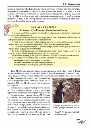 § 9. Ре ф о р м а ц і я
хлопець навчався в Ерфуртському університеті, де отримав ступінь магістра.
Усупереч бажанню батька бачити сина правником, юнак постригся в ченці
ордену августинців, а згодом його висвятили на священика. Під час відвідин
Риму в 1510 р. він був уражений розкішшю панського двору й розбещеністю
прелатів. У 1512 р. М. Лютер здобув ступінь доктора богослов’я й став про­
фесором Віттенберзького університету.
В И В Ч А Є М О Д Ж Е Р Е Л А
31 жовтня 1517 р. Уривки з «95 тез» Мартіна Лютера
а Я* 1. Господь наш і Вчитель, кажучи «покайтеся», бажав, щоб земне життя віруючих
було постійним покаянням.
2. Під цим словом аж ніяк не можна розуміти таїнство каяття, тобто сповідь і
відпущення гріхів, яке здійснюється священиком.
5. Папа не може звільняти від покарань, за винятком тих, які накладає на свій
розсуд або згідно із церковним каноном, тобто папськими постановами.
27. Нісенітниці проповідують ті, хто стверджує, що як тільки гріш задзвенить у
скрині, душа відразу йде з чистилища.
36. Будь-який християнин, який щиро розкаюється у своїх гріхах і спокутує їх,
отримує повне звільнення від покарань і без індульгенцій.
43. Потрібно переконувати християн, що той, хто подає бідним або допомагає тим,
хто цього потребує, чинить краще, ніж коли б він купляв індульгенції.
Як пояснює поняття «покаяння» М. Лютер?
Чи може Папа Римський звільняти від покарань?
У чому потрібно було переконувати християн?
Тези М. Лютера швидко стали популярними в усій Німеччині. У Римі
ж у них побачили посягання на авторитет Пани Римського. Восени 1520 р.
Папа видав буллу, яка під загрозою відлучення від церкви зобов’язувала
М. Лютера відмовитися від своїх переконань.
Однак він публічно спалив папську буллу. На
початку 1521 р. М. Лютера було відлучено
від церкви.
Уступивши у відкриту суперечку з Папою,
М. Лютер написав кілька праць, у яких роз­
мірковував про місце й роль церкви всуспільстві.
Основним постулатом учення М. Лютера
стала ідея спасіння тільки особистою вірою.
Це означало, що кожна людина врятує свою
душу лише щирою вірою в Бога, для цього їй
не потрібні посередники, якими є папство й
церква. Отже, клір (служителі церкви) та чер­
нечі ордени можна розпустити, а майно й зем­
лі церкви передати державі. Віра приходить • Чому М. Лютер удавсядо пуб-
до людини тільки через милість Б ож у, а не лічних заходів?
Л. Рабус. Мартін Лютер спалює
буллу. Гравюра на дереві. 1557р.
 