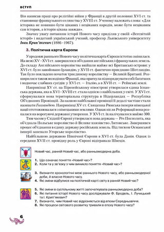ВСТУП
Він написав праці про релігійні війни у Франції в другій половині XVI ст. та
становище французького селянства у XVIII ст. Ученому належать слова: «Для
історика не повинно бути цікавих і нецікавих народів, може бути нецікавим
сам історик, а історія цікава завжди».
Значну увагу питанням історії Нового часу приділяв у своїй «Всесвітній
історії» і видатний український учений, професор Львівського університету
Іван К рип’якевич (1886-1967).
3. Політична карта Європи
Упродовж раннього Нового часу політична карта Європи істотно змінилася.
На межі ХУ-ХУІ ст. завершилося об’єдання англійських іфранцузьких земель.
До складу Англійського королівства ввійшли майже всі Британські острови: у
XVI ст. було завойовано Ірландію, у XVII ст. фактично приєднано Шотландію.
Так було покладено початок триєдиному королівству —Великій Британії. Роз­
ширилися також володіння Франції, яка прагнула підпорядкувати собі багатших
і водночас слабших сусідів: у XVI ст. —Італію, а в XVII ст. —Рейнські землі.
Наприкінці XV ст. на Піренейському півострові утворилася єдина Іспан­
ська держава, яка в XVI-XVIII ст. стала однією з найбільших у світі. У XVI ст.
сформувалася нова територіальна структура в Нідерландах — Республіка
Об’єднаних Провінцій. За назвою найбільшої провінції її дедалі частіше стали
називати Голландією. Наприкінці XV ст. Священна Римська імперія німецької
нації ототожнювалася з німецькими землями. Однак після Реформації вона роз­
палася на ворогуючі державні утворення. У XVI ст. їх натіпувалося майже 300.
Тим часом у Східній Європі утворилася нова держава —Річ Посполита, яка
об’єднала Польське королівство й Велике князівство Литовське. Завершився
процес об’єднання в єдину державу російських земель. Під тиском Османської
імперії занепало Угорське королівство.
Найбільшою державою Північної Європи в XVI ст. була Данія. Однак із
середини XVII ст. провідну роль у Європі відігравала Швеція.
Новий час, ранній Новий час, або ранньомодерна доба.
1. Що означає поняття «Новий час»?
2. Коли та у зв’язку з чим виникло поняття «Новий час»?
3. Визначте хронологічні межі раннього Нового часу, або ранньомодерної
доби, й власне Нового часу.
4. Які зміни відбулися на політичній карті світу в ранній Новий час?
5. Які зміни в суспільному житті започаткувала ранньомодерна доба?
6. Які питання історії Нового часу досліджували Ф. Бродель, І. Лучицький
та І. Крип’якевич?
7. Визначте, чим Новий час відрізняється від епохи Середньовіччя.
8. Які процеси світового розвитку тривали в епоху Нового часу?
 