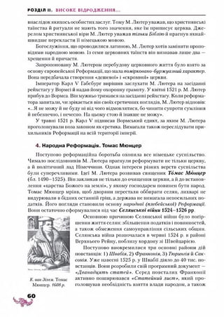 РОЗДІЛ II. ВИСОКЕ ВІДРОДЖЕННЯ...
внаслідок якихось особистих заслуг. Тому М. Лютер уважав, що християнські
таїнства й ритуали не мають того значення, яке їм приписує церква. Дже­
релом християнської віри М. Лютер уважав тільки Біблію й прагнув якнай­
швидше перекласти її німецькою мовою.
Богослужіння, що проводилися латиною, М. Лютер хотів замінити пропо­
відями народною мовою. Із семи церковних таїнств він визнавав лише два —
хрещення й причастя.
Запропоновану М. Лютером перебудову церковного життя було взято за
основу європейської Реформації, що мала помірковано-буржуазний характер.
Вона передбачала створення «дешевої» і «скромної» церкви.
Імператор Карл V Габсбург вирішив заслухати М. Лютера на засіданні
рейхстагу у Вормсі й надав йому охоронну грамоту. У квітні 1521 р. М. Лютер
прибув до Вормса. Він мужньо тримався на засіданні рейхстагу. Коли реформа­
тора запитали, чи зрікається він своїх єретичних поглядів, М. Лютер відповів:
«...Я не можу й не буду ні від чого відмовлятися, бо чинити супроти сумління
й небезпечно, і нечесно. На цьому стою й інакше не можу».
У травні 1521 р. Карл V підписав Вормський едикт, за яким М. Лютера
проголошували поза законом як єретика. Вимагали також переслідувати при-
хильників Реформації на всій території імперії.
4. Народна Реформація. Томас Мюнцер
Поступово реформаційна боротьба охопила все німецьке суспільство.
Чимало послідовників М. Лютера прагнули реформувати не тільки церкву,
а й політичний лад Німеччини. Однак інтереси різних верств суспільства
були суперечливими. Ідеї М. Лютера розвивав священик Томас М юнцер
(бл. 1490-1525). Він закликав не тільки до очищення церкви, а й до встанов­
лення «царства Божого на землі», у якому господарем повинен бути народ.
Томас Мюнцер мріяв, щоб дворяни перестали оббирати селян, лихварі не
видурювали в бідних останній гріш, а держава не вимагала непосильних по­
датків. Його погляди становили основу народної (плебейської) Реформації.
Вони остаточно сформувалися під час Селянської війни 1524-1526 рр.
Основною причиною Селянської війни було погір­
шення життя селян: збільшення податків і повинностей,
а також обмеження самоуправління сільських общин.
Селянська війна розпочалася в червні 1524 р. в районі
Верхнього Рейну, поблизу кордону зі Швейцарією.
Поступово виокремилися три основні райони дій
повстанців: 1) Швабія, 2) Франконія, 3) Тюрингія й Сак­
сонія. Уже навесні 1525 р. у Швабії діяло до 40 тис. по­
встанців. Вони розробили свій програмний документ —
«Дванадцять статей». Серед повсталих Ф ранконії
активно поширювався «Статейний лист», який про­
голошував необхідність взяття влади народом, а також
К. ван Зіхем. Томас
Мюнцер. 1608р.
 