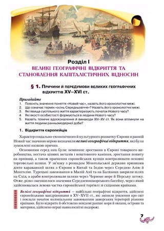 ВЕЛИКІ ГЕОГРАФІЧНІ ВІДКРИТТЯ ТА
СТАНОВЛЕННЯ КАПІТАЛІСТИЧНИХ ВІДНОСИН
§ 1 . П ричини й передумови великих географічних
відкриттів Х У -Х Л ст.
Пригадайте
1. Поясніть значення поняття «Новий час», назвіть його хронологічні межі.
2. Що означає термін «осінь Середньовіччя»? Назвіть його хронологічні межі.
3. Які явища суспільного життя характеризують початок Нового часу?
4. Які якості особистості формуються в людини Нового часу?
5. Назвіть технічні вдосконалення й винаходи XIV—XV ст. Як вони вплинули на
життя людини ранньомодерної доби?
1. Відкриття європейців
Характер соціально-економічного й культурного розвитку Європи в ранній
Новий час значною мірою визначили великі географічні відкриття, які були
зумовлені низкою причин.
Основними серед них були: невпинне зростання в Європі товарного ви­
робництва, нестача цінних металів і коштовного каміння, зростання попиту
на прянощі, а також прагнення європейських купців контролювати основні
торговельні шляхи. У зв’язку з розпадом Монгольської держави припинив
діяти караванний шлях з Європи в Китай та Індію через Середню Азію й
Монголію. Турецькі завоювання в Малій Азії та на Балканах закрили шлях
на Схід, а араби контролювали шляхи через Червоне море й Перську затоку.
Отже, різко зменшилося значення Середземноморського басейну, через який
здійснювалася левова частка європейської торгівлі зі східними країнами.
Великі географічні відкриття — найбільші географічні відкриття, здійснені
європейськими мандрівниками в ХУ-ХУ II ст., які змінили уявлення про світ
і поклали початок колоніальним завоюванням заморських територій різними
країнами. Було відкрито й обстежено невідомі раніше моря й океани, острови та
материки, здійснено перші навколосвітні подорожі.
 