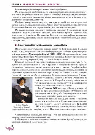 РОЗДІЛ І. ВЕЛИКІ ГЕОГРАФІЧНІ ВІДКРИТТЯ...
Великі географічні відкриття мали певні передумови.
По-перше, вагомі здобутки в галузі мореплавства й накопичення географіч­
них знань. Розроблено новий тип судна —каравелу1,яка завдяки вдосконаленій
системі вітрил могла рухатися не тільки за напрямком вітру, а й проти вітру,
досягаючи швидкості 22 км/год.
По-друге, утвердження в науці думки про те, що Земля має форму кулі,
а суша омивається єдиним океаном. Отже, пливучи на захід, можна дістатися
берегів такої бажаної для європейців Індії та інших східних країн.
По-третє, морська подорож у західному напрямку була можлива лише
невідомим тоді Атлантичним океаном, який омивав країни Піренейського
півострова — Іспанію та Португалію. Таке вигідне географічне положення
сприяло тому, що саме ці країни почали першими освоювати незвідані океан­
ські простори.
2. Христофор Колумб і відкриття Нового Світу
Одночасно з португальцями пошуки шляху до Індії розпочала й Іспанія.
У 1492 р. до двору іспанських королів Фердинанда й Ізабелли прибув генуезь­
кії й мореплавець Христофор Колумб (1451-1506). Він розповів їм про план
подорожі до Індії через Атлантичний океан. Раніше X. Колумб пропонував це
португальському королю Хуану II, але той йому відмовив.
В Іспанії ситуація була сприятливішою для здійснення задумів X. Ко­
лумба. Після відвоювання в 1492 р. Гранади й завершення війни з арабами
економічне становище Іспанії залишалося дуже тяжким. Скарбниця була
порожня, іспанські королі не мали вільних земель для продажу, а податки на
торгівлю й промисловість давали мізерні прибутки. Значна кількість дворян
(ідальго) утратила засоби до існування. Успішна подорож сприяла б покра­
щенню становища. Іспанські королі Фердинанд та
Ізабелла уклали з X. Колумбом договір, згідно з яким
той призначався віце-королем2 усіх нововідкритих
земель, які ставали власністю Іспанії.
І ось 3 серпня 1492р . з порту Палос у відкритий
океан на трьох каравелах вирушило 90 моряків під
командуванням X. Колумба. Згодом флотилія досягла
Канарських островів і взяла курс на захід.
Плавання тривало понад два місяці — набагато
довше, ніж передбачалося. Це викликало невдоволен­
ня серед екіпажу. Нарешті о 2 годині ночі 12 жовтня
1492 р. вахтовий матрос побачив у світлі блискавки
омріяну землю. На світанку флотилія пристала до од­
1Каравела (італ. сагасеИа, ісп. сагаЬеІа) —три- або чотирищоглове морське віт­
рильне судно зі складною системою вітрил.
2 Віце-король —намісник іспанського короля в колоніях. Був губернатором, ко­
мандував військами й головував у суді.
 