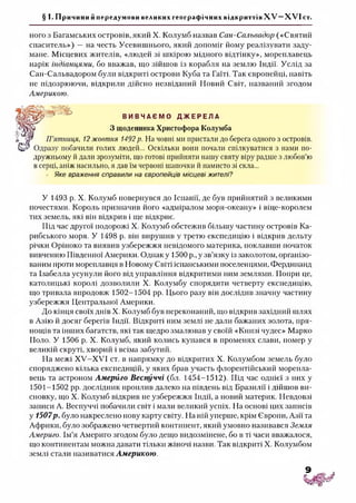 § 1 .П р и ч и н и й передумови великих географічних відкриттів X V —X V I ст.
ного з Багамських островів, який X. Колумб назвав Сан-Сальвадор («Святий
спаситель») — на честь Усевишнього, який допоміг йому реалізувати заду­
мане. Місцевих жителів, «людей зі шкірою мідного відтінку», мореплавець
нарік індіанцями, бо вважав, що зійшов із корабля на землю Індії. Услід за
Сан-Сальвадором були відкриті острови Куба та Гаїті. Так європейці, навіть
не підозрюючи, відкрили дійсно незвіданий Новий Світ, названий згодом
Америкою.
4;я, 12 жовтня 1492 р. На човні ми пристали до берега одного з островів,
ачили голих людей... Оскільки вони почали спілкуватися з нами по­
дружньому й дали зрозуміти, що готові прийняти нашу святу віру радше з любов’ю
в серці, аніж насильно, я дав їм червоні шапочки іі намисто зі скла...
Яке враження справили на європейців місцеві жителі?
У 1493 р. X. Колумб повернувся до Іспанії, де був прийнятий з великими
почестями. Король призначив його «адміралом моря-океану» і віце-королем
тих земель, які він відкрив і ще відкриє.
Під час другої подорожі X. Колумб обстежив більшу частину островів Ка­
рибського моря. У 1498 р. він вирушив у третю експедицію і відкрив дельту
річки Оріноко та виявив узбережжя невідомого материка, поклавши початок
вивченню Південної Америки. Однак у 1500 р., у зв’язку із заколотом, організо­
ваним проти мореплавця в Новому Світі іспанськими поселенцями, Фердинанд
та Ізабелла усунули його від управління відкритими ним землями. Попри це,
католицькі королі дозволили X. Колумбу спорядити четверту експедицію,
що тривала впродовж 1502-1504 рр. Цього разу він дослідив значну частину
узбережжя Центральної Америки.
До кінця своїх днів X. Колумб був переконаний, що відкрив західний шлях
в Азію й досяг берегів Індії. Відкриті ним землі не дали бажаних золота, пря­
нощів та інших багатств, які так щедро змалював у своїй «Книзі чудес» Марко
Поло. У 1506 р. X. Колумб, який колись купався в променях слави, помер у
великій скруті, хворий і всіма забутий.
На межі ХУ-ХУІ ст. в напрямку до відкритих X. Колумбом земель було
споряджено кілька експедицій, у яких брав участь флорентійський морепла­
вець та астроном Амерйго Веспуччі (бл. 1454-1512). Під час однієї з них у
1501-1502 рр. дослідник проплив далеко на південь від Бразилії і дійшов ви­
сновку, що X. Колумб відкрив не узбережжя Індії, а новий материк. Невдовзі
записи А. Веспуччі побачили світ і мали великий успіх. На основі цих записів
у 1507р. було накреслено нову карту світу. На ній уперше, крім Європи, Азії та
Африки, б}'ло зображено четвертий континент, який умовно називався Земля
Амерйго. Ім’я Амерйго згодом було дещо видозмінене, бо в ті часи вважалося,
що континентам можна давати тільки жіночі назви. Так відкриті X. Колумбом
землі стали називатися Америкою.
В И В Ч А Є М О Д Ж Е Р Е Л А
З щоденника Христофора Колумба
9
 