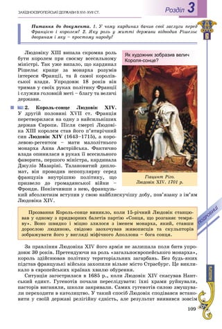 109
ÇÀÕІÄÍÎЄÂÐÎÏÅÉÑÜÊІ ÄÅÐÆÀÂÈ Â XVI–XVII ÑÒ. Роздiл 3
Ïèòàííÿ äî äîêóìåíòà. 1. Ó ÷îìó êàðäèíàë áà÷èâ ñâîї çàñëóãè ïåðåä
Ôðàíöієþ і êîðîëåì? 2. ßêó ðîëü ó æèòòі äåðæàâè âіäâîäèâ Ðіøåëüє
äâîðÿíàì і ÿêó – ïðîñòîìó íàðîäó?
Ëþäîâіêó XIII âèïàëà ñêðîìíà ðîëü
áóòè êîðîëåì ïðè ñâîєìó âñåñèëüíîìó
ìіíіñòðі. Òàê óæå âèïàëî, ùî êàðäèíàë
Ðіøåëüє êðàùå çà ìîíàðõà ðîçóìіâ
іíòåðåñè Ôðàíöії, òà é ñàìîї êîðîëіâ-
ñüêîї âëàäè. Óïðîäîâæ 18 ðîêіâ âіí
òðèìàâ ó ñâîїõ ðóêàõ ïîëіòèêó Ôðàíöії
і ñëóæèâ ãîëîâíіé ìåòі – áëàãó òà âåëè÷і
äåðæàâè.
2. Êîðîëü-ñîíöå Ëþäîâіê XIV.
Ó äðóãіé ïîëîâèíі XVII ñò. Ôðàíöіÿ
ïåðåòâîðèëàñÿ íà îäíó ç íàéñèëüíіøèõ
äåðæàâ Єâðîïè. Ïіñëÿ ñìåðòі Ëþäîâі-
êà XIII êîðîëåì ñòàâ éîãî ï’ÿòèðі÷íèé
ñèí Ëþäîâіê XIV (1643–1715), à êîðî-
ëåâîþ-ðåãåíòîì – ìàòè ìàëîëіòíüîãî
ìîíàðõà Àííà Àâñòðіéñüêà. Ôàêòè÷íî
âëàäà îïèíèëàñÿ â ðóêàõ її âñåñèëüíîãî
ôàâîðèòà, ïåðøîãî ìіíіñòðà, êàðäèíàëà
Äæóëіî Ìàçàðіíі. Òàëàíîâèòèé äèïëî-
ìàò, âіí ïðîâîäèâ íåïîïóëÿðíó ñåðåä
ôðàíöóçіâ âíóòðіøíþ ïîëіòèêó, ùî
ïðèçâåëî äî ãðîìàäÿíñüêîї âіéíè –
Ôðîíäè. Ïîêіí÷èâøè ç íåþ, ôðàíöóçü-
êèé àáñîëþòèçì âñòóïèâ ó ñâîþ íàéáëèñêó÷іøó äîáó, ïîâ’ÿçàíó ç іì’ÿì
Ëþäîâіêà XIV.
Як художник зобразив велич
Короля-сонце?
Ãіàöèíò Ðіãî.
Ëþäîâіê XIV. 1701 ð.
Ïðîçâàííÿ Êîðîëü-ñîíöå âèíèêëî, êîëè 15-ðі÷íèé Ëþäîâіê ñòàíöþ-
âàâ ó îäíîìó ç ïðèäâîðíèõ áàëåòіâ ïàðòіþ «Ñîíöÿ, ùî ðîçãàíÿє òåìðÿ-
âó». Âîíî øâèäêî і ìіöíî çëèëîñÿ ç іìåíåì ìîíàðõà, ÿêèé, ñòàâøè
äîðîñëîþ ëþäèíîþ, ñâіäîìî çàîõî÷óâàâ æèâîïèñöіâ òà ñêóëüïòîðіâ
çîáðàæóâàòè éîãî ó âèãëÿäі ìіôі÷íîãî Àïîëëîíà – áîãà ñîíöÿ.
Çà ïðàâëіííÿ Ëþäîâіêà XIV éîãî àðìіÿ íå çàëèøàëà ïîëÿ áèòâ óïðî-
äîâæ 30 ðîêіâ. Ïðåòåíäóþ÷è íà ðîëü «çàãàëüíîєâðîïåéñüêîãî ìîíàðõà»,
êîðîëü çäіéñíþâàâ ïîëіòèêó òåðèòîðіàëüíèõ çàãàðáàíü. Áåç áóäü-ÿêèõ
ïіäñòàâ ôðàíöóçüêі âіéñüêà çàõîïèëè âіëüíå ìіñòî Ñòðàñáóðã. Öå âèêëè-
êàëî â єâðîïåéñüêèõ êðàїíàõ õâèëþ îáóðåííÿ.
Ñèòóàöіÿ çàãîñòðèëàñÿ â 1685 ð., êîëè Ëþäîâіê XIV ñêàñóâàâ Íàíò-
ñüêèé åäèêò. Ãóãåíîòіâ ïî÷àëè ïåðåñëіäóâàòè: їõíі õðàìè ðóéíóâàëè,
ïàñòîðіâ âèãàíÿëè, øêîëè çàêðèâàëè. Ñàìèõ ãóãåíîòіâ ñèëîþ çìóøóâà-
ëè ïåðåõîäèòè â êàòîëèöòâî. Ó òàêèé ñïîñіá Ëþäîâіê ñïîäіâàâñÿ âñòàíî-
âèòè ó ñâîїé äåðæàâі ðåëіãіéíó єäíіñòü, àëå ðåçóëüòàò âèÿâèâñÿ çîâñіì
 
