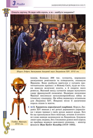 110
Роздiл3
іíøèì. Áëèçüêî 200 òèñ. ãóãåíîòіâ, ïåðåâàæíî
äîñâіä÷åíèõ ðåìіñíèêіâ òà êîìåðñàíòіâ, ïîêèíóëè
Ôðàíöіþ. Âîíè çíàéøëè ïðèòóëîê ó ñóñіäíіõ ïðî-
òåñòàíòñüêèõ êðàїíàõ і â Íîâîìó Ñâіòі, êóäè íå òіëü-
êè âèâåçëè âåëè÷åçíі êîøòè, à é ñåêðåòè ñâîãî
ðåìåñëà. Ìàñîâèé âèõіä ãóãåíîòіâ çàâäàâ âіä÷óòíîãî
óäàðó ôðàíöóçüêіé åêîíîìіöі. Íàäìіðíå ïîñèëåííÿ
Ôðàíöії âèêëèêàëî çàãàëüíîєâðîïåéñüêó âіéíó çà
іñïàíñüêó ñïàäùèíó. Öÿ âіéíà âèÿâèëàñü îñòàííüîþ
äëÿ Ëþäîâіêà XIV. Íåâäîâçі ïіñëÿ її çàêіí÷åííÿ
êîðîëü ïіøîâ іç æèòòÿ.
3. Õðàíèòåëü êîðîëіâñüêîї ñêàðáíèöі. Êîðîëü Ëþ-
äîâіê XIV âíèêàâ ó âñі äåòàëі äåðæàâíîãî óïðàâëіí-
íÿ і ìіöíî òðèìàâ ó ñâîїõ ðóêàõ âàæåëі âëàäè. Õî÷
áè ùî ïðîïîíóâàëè éîãî ìіíіñòðè, îñòàííє é îñòàòî÷-
íå ñëîâî çàâæäè çàëèøàëîñÿ çà Ëþäîâіêîì. Іñíóâàëà
ëèøå îäíà ëþäèíà, áåç ç’ÿñóâàííÿ äóìêè ÿêîї êîðîëü
íå ïðèéìàâ æîäíîãî âàæëèâîãî ðіøåííÿ, – ìіíіñòð
ôіíàíñіâ Æàí Áàò¾ñò Êîë¾¾ üáåð (1619–1683).
Øàðëü Ëåáðåí. Çàñíóâàííÿ Àêàäåìії íàóê Ëþäîâіêîì XIV. XVІІ ñò.
Опишіть картину. Як веде себе король, а як – майбутні академіки?
Ãëîáóñ. Ôðàíöіÿ.
XVІІ ñò.
 