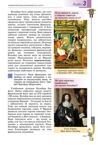 111
ÇÀÕІÄÍÎЄÂÐÎÏÅÉÑÜÊІ ÄÅÐÆÀÂÈ Â XVI–XVII ÑÒ. Роздiл 3
Êîëüáåðó áóëî äîáðå âіäîìî, ùî ñèëà
äåðæàâè çàëåæèòü âіä ñòàíó ôіíàíñіâ,
ÿêі, ó ñâîþ ÷åðãó, òіñíî ïîâ’ÿçàíі ç
åêîíîìіêîþ. Òîìó ìіíіñòð ïîñòіéíî
ïðèäіëÿâ óâàãó ïðîìèñëîâîìó ðîçâèòêó
êðàїíè, óñіëÿêî çàîõî÷óâàâ ôðàíöóçü-
êèõ ïіäïðèєìöіâ і êîìåðñàíòіâ. Ç éîãî
іíіöіàòèâè ìàíóôàêòóðè îòðèìóâàëè
êðåäèòè і ïîäàòêîâі ïіëüãè. Âîíè øâèäêî
çàéíÿëè ïàíóþ÷і ïîçèöії íà âíóòðіø-
íüîìó ðèíêó. ßêіñòü íàöіîíàëüíèõ
òîâàðіâ ïîêðàùèëàñü, ùî çàáåçïå÷èëî
їì âèõіä íà єâðîïåéñüêі ðèíêè. Ïîâñþäè
âèñîêî öіíóâàëèñÿ âèãîòîâëåíі ó Ôðàí-
öії øîâêîâі òêàíèíè, ãîáåëåíè, ìåðåæè-
âî. Âîäíî÷àñ, çàõèùàþ÷è ôðàíöóçüêèé
ðèíîê âіä іíîçåìíîї êîíêóðåíöії,
Êîëüáåð óâіâ âèñîêі ìèòà íà іíîçåìíі
òîâàðè. Íàäõîäæåííÿ їõ äî Ôðàíöії
ðіçêî âïàëî. Ïîëіòèêó ìåðêàíòèëіçìó,
ñïðÿìîâàíó íà ñòâîðåííÿ ñïðèÿòëèâèõ
óìîâ äëÿ åêîíîìі÷íîї äіÿëüíîñòі òîð-
ãîâöіâ òà ïіäïðèєìñòâ êðàїíè, Êîëüáåð
çäіéñíþâàâ ìàéñòåðíî òà âïåâíåíî.
Подумайте! Якщо французькі під-
приємці не мали конкуренції з іно-
земцями на внутрішньому ринку, чи
сприяло це покращенню якості това-
рів? Відповідь обґрунтуйте.
Óëþáëåíèì äіòèùåì Êîëüáåðà áóâ
ôëîò. Çìіíè âіäáóëèñÿ ïðîñòî ðàçþ÷і:
ôðàíöóçüêèé ôëîò çðіñ äî 270 êîðàáëіâ
і 60 ãàëåð. Êîëüáåð ìàâ íà ìåòі çíèùèòè
ìîðñüêå ïåðåâàæàííÿ ãîëîâíèõ òîðãîâèõ
ñóïåðíèöü Ôðàíöії – Ãîëëàíäії òà Àíãëії
і çàáåçïå÷èòè їé ïåðøіñòü íà ìîðÿõ.
Òîìó âіí çàâæäè çíàõîäèâ êîøòè äëÿ
áóäіâíèöòâà òîðãîâèõ ñóäåí. Ó Ôðàíöії
âèíèêëè ïîòóæíі òîðãîâі êîìïàíії: Îñò-
Іíäñüêà âåëà ñïðàâè íà òåðèòîðії ñó÷àñ-
íîї Іíäîíåçії, à Âåñò-Іíäñüêà – â Àìåðèöі.
Âîíè òîðãóâàëè âñіì – âіä öóêðó äî
ðàáіâ, àëå òàê і íå çìîãëè ïîòіñíèòè Ãîë-
ëàíäіþ â ìіæíàðîäíіé òîðãіâëі. Ïëàí
Êîëüáåðà ïðîâàëèâñÿ, îäíàê éîãî ïîëі-
òèêà áëàãîòâîðíî âïëèíóëà íà ñòàí
ôðàíöóçüêîї åêîíîìіêè.
Як ви вважаєте, король
з повагою ставиться
до папського посла чи ні?
Àóäієíöіÿ ïàïñüêîãî ïîñëà
â Ëþäîâіêà XIV. Ëіòîãðàôіÿ
Які риси характеру
відображено
на портреті Кольбера?
Êëîä Ëåôåâð.
Æàí Áàòіñò Êîëüáåð
 