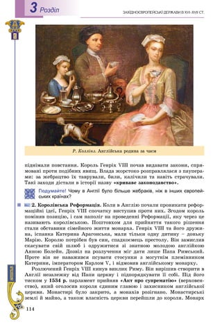 114
ÇÀÕІÄÍÎЄÂÐÎÏÅÉÑÜÊІ ÄÅÐÆÀÂÈ Â XVI–XVII ÑÒ.Роздiл3
ïіäíіìàëè ïîâñòàííÿ. Êîðîëü Ãåíðіõ VIII ïî÷àâ âèäàâàòè çàêîíè, ñïðÿ-
ìîâàíі ïðîòè ïîäіáíèõ ÿâèù. Âëàäà æîðñòîêî ðîçïðàâëÿëàñÿ ç ïàóïåðà-
ìè: çà æåáðàöòâî їõ òàâðóâàëè, áèëè, êàëі÷èëè òà íàâіòü ñòðà÷óâàëè.
àõîäè äіñòàëè â іñòîðії íàçâó «êðèâàâå çàêîíîäàâñòâî».
Подумайте! Чому в Англії було більше жебраків, ніж в інших європей-
ьких країнах?
Êîðîëіâñüêà Ðåôîðìàöіÿ. Êîëè â Àíãëіþ ïî÷àëè ïðîíèêàòè ðåôîð-
ìàöіéíі іäåї, Ãåíðіõ VIII ñïî÷àòêó âèñòóïèâ ïðîòè íèõ. Çãîäîì êîðîëü
ïîìіíÿâ ïîçèöіþ, і ñàì íàïîëіã íà ïðîâåäåííі Ðåôîðìàöії, ÿêó ÷åðåç öå
íàçèâàþòü êîðîëіâñüêîþ. Ïîøòîâõîì äëÿ ïðèéíÿòòÿ òàêîãî ðіøåííÿ
ñòàëè îáñòàâèíè ñіìåéíîãî æèòòÿ ìîíàðõà. Ãåíðіõ VIII òà éîãî äðóæè-
íà, іñïàíêà Êàòåðèíà Àðàãîíñüêà, ìàëè òіëüêè îäíó äèòèíó – äîíüêó
Ìàðіþ. Êîðîëþ ïîòðіáåí áóâ ñèí, ñïàäêîєìåöü ïðåñòîëó. Âіí çàìèñëèâ
ñêàñóâàòè ñâіé øëþá і îäðóæèòèñÿ çі çíàòíîþ ìîëîäîþ àíãëіéêîþ
Àííîþ Áîëåéí. Äîçâіë íà ðîçëó÷åííÿ ìіã äàòè ëèøå Ïàïà Ðèìñüêèé.
Ïðîòå âіí íå íàâàæèâñÿ ïñóâàòè ñòîñóíêè ç ìîãóòíіì ïëåìіííèêîì
Êàòåðèíè, іìïåðàòîðîì Êàðëîì V, і âіäìîâèâ àíãëіéñüêîìó ìîíàðõó.
Ðîçëþ÷åíèé Ãåíðіõ VIII êèíóâ âèêëèê Ðèìó. Âіí âèðіøèâ ñòâîðèòè â
Àíãëії íåçàëåæíó âіä Ïàïè öåðêâó і ïіäïîðÿäêóâàòè її ñîáі. Ïіä éîãî
òèñêîì ó 1534 ð. ïàðëàìåíò ïðèéíÿâ «Àêò ïðî ñóïðåìàòіþ» (âåðõîâåí-
ñòâî), ÿêèé îãîëîñèâ êîðîëÿ єäèíèì ãëàâîþ і çàõèñíèêîì àíãëіéñüêîї
öåðêâè. Ìîíàñòèðі áóëî çàêðèòî, à ìîíàõіâ ðîçіãíàíî. Ìîíàñòèðñüêі
çåìëі é ìàéíî, à òàêîæ âëàñíіñòü öåðêâè ïåðåéøëè äî êîðîëÿ. Ìîíàðõ
Ð. Êîëëіíç. Àíãëіéñüêà ðîäèíà çà ÷àєì
 