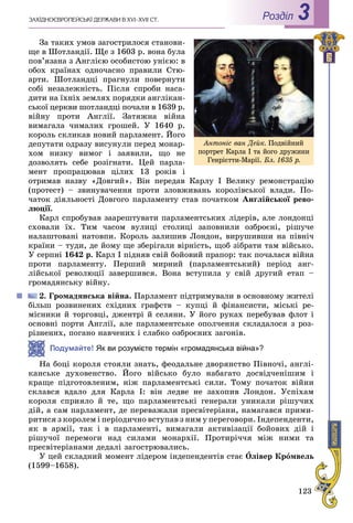 123
ÇÀÕІÄÍÎЄÂÐÎÏÅÉÑÜÊІ ÄÅÐÆÀÂÈ Â XVI–XVII ÑÒ. Роздiл 3
Çà òàêèõ óìîâ çàãîñòðèëîñÿ ñòàíîâè-
ùå â Øîòëàíäії. Ùå ç 1603 ð. âîíà áóëà
ïîâ’ÿçàíà ç Àíãëієþ îñîáèñòîþ óíієþ: â
îáîõ êðàїíàõ îäíî÷àñíî ïðàâèëè Ñòþ-
àðòè. Øîòëàíäöі ïðàãíóëè ïîâåðíóòè
ñîáі íåçàëåæíіñòü. Ïіñëÿ ñïðîáè íàñà-
äèòè íà їõíіõ çåìëÿõ ïîðÿäêè àíãëіêàí-
ñüêîї öåðêâè øîòëàíäöі ïî÷àëè â 1639 ð.
âіéíó ïðîòè Àíãëії. Çàòÿæíà âіéíà
âèìàãàëà ÷èìàëèõ ãðîøåé. Ó 1640 ð.
êîðîëü ñêëèêàâ íîâèé ïàðëàìåíò. Éîãî
äåïóòàòè îäðàçó âèñóíóëè ïåðåä ìîíàð-
õîì íèçêó âèìîã і çàÿâèëè, ùî íå
äîçâîëÿòü ñåáå ðîçіãíàòè. Öåé ïàðëà-
ìåíò ïðîïðàöþâàâ öіëèõ 13 ðîêіâ і
îòðèìàâ íàçâó «Äîâãèé». Âіí ïåðåäàâ Êàðëó I Âåëèêó ðåìîíñòðàöіþ
(ïðîòåñò) – çâèíóâà÷åííÿ ïðîòè çëîâæèâàíü êîðîëіâñüêîї âëàäè. Ïî-
÷àòîê äіÿëüíîñòі Äîâãîãî ïàðëàìåíòó ñòàâ ïî÷àòêîì Àíãëіéñüêîї ðåâî-
ëþöії.
Êàðë ñïðîáóâàâ çààðåøòóâàòè ïàðëàìåíòñüêèõ ëіäåðіâ, àëå ëîíäîíöі
ñõîâàëè їõ. Òèì ÷àñîì âóëèöі ñòîëèöі çàïîâíèëè îçáðîєíі, ðіøó÷å
íàëàøòîâàíі íàòîâïè. Êîðîëü çàëèøèâ Ëîíäîí, âèðóøèâøè íà ïіâíі÷
êðàїíè – òóäè, äå éîìó ùå çáåðіãàëè âіðíіñòü, ùîá çіáðàòè òàì âіéñüêî.
Ó ñåðïíі 1642 ð. Êàðë I ïіäíÿâ ñâіé áîéîâèé ïðàïîð: òàê ïî÷àëàñÿ âіéíà
ïðîòè ïàðëàìåíòó. Ïåðøèé ìèðíèé (ïàðëàìåíòñüêèé) ïåðіîä àíã-
ëіéñüêîї ðåâîëþöії çàâåðøèâñÿ. Âîíà âñòóïèëà ó ñâіé äðóãèé åòàï –
ãðîìàäÿíñüêó âіéíó.
2. Ãðîìàäÿíñüêà âіéíà. Ïàðëàìåíò ïіäòðèìóâàëè â îñíîâíîìó æèòåëі
áіëüø ðîçâèíåíèõ ñõіäíèõ ãðàôñòâ – êóïöі é ôіíàíñèñòè, ìіñüêі ðå-
ìіñíèêè é òîðãîâöі, äæåíòðі é ñåëÿíè. Ó éîãî ðóêàõ ïåðåáóâàâ ôëîò і
îñíîâíі ïîðòè Àíãëії, àëå ïàðëàìåíòñüêå îïîë÷åííÿ ñêëàäàëîñÿ ç ðîç-
ðіçíåíèõ, ïîãàíî íàâ÷åíèõ і ñëàáêî îçáðîєíèõ çàãîíіâ.
Подумайте! Як ви розумієте термін «громадянська війна»?
Íà áîöі êîðîëÿ ñòîÿëè çíàòü, ôåîäàëüíå äâîðÿíñòâî Ïіâíî÷і, àíãëі-
êàíñüêå äóõîâåíñòâî. Éîãî âіéñüêî áóëî íàáàãàòî äîñâіä÷åíіøèì і
êðàùå ïіäãîòîâëåíèì, íіæ ïàðëàìåíòñüêі ñèëè. Òîìó ïî÷àòîê âіéíè
ñêëàâñÿ âäàëî äëÿ Êàðëà I: âіí ëåäâå íå çàõîïèâ Ëîíäîí. Óñïіõàì
êîðîëÿ ñïðèÿëî é òå, ùî ïàðëàìåíòñüêі ãåíåðàëè óíèêàëè ðіøó÷èõ
äіé, à ñàì ïàðëàìåíò, äå ïåðåâàæàëè ïðåñâіòåðіàíè, íàìàãàâñÿ ïðèìè-
ðèòèñÿ ç êîðîëåì і ïåðіîäè÷íî âñòóïàâ ç íèì ó ïåðåãîâîðè. Іíäåïåíäåíòè,
ÿê â àðìії, òàê і â ïàðëàìåíòі, âèìàãàëè àêòèâіçàöії áîéîâèõ äіé і
ðіøó÷îї ïåðåìîãè íàä ñèëàìè ìîíàðõії. Ïðîòèðі÷÷ÿ ìіæ íèìè òà
ïðåñâіòåðіàíàìè äåäàëі çàãîñòðþâàëèñü.
Ó öåé ñêëàäíèé ìîìåíò ëіäåðîì іíäåïåíäåíòіâ ñòàє Îëіâåð Êðîìâåëü
(1599–1658).
Àíòîíіñ âàí Äåéê. Ïîäâіéíèé
ïîðòðåò Êàðëà І òà éîãî äðóæèíè
Ãåíðієòòè-Ìàðії. Áë. 1635 ð.
 