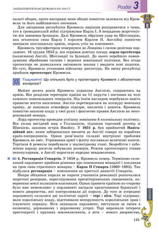 125
ÇÀÕІÄÍÎЄÂÐÎÏÅÉÑÜÊІ ÄÅÐÆÀÂÈ Â XVI–XVII ÑÒ. Роздiл 3
ïàëàòі îáùèí, ïðîòå íàñïðàâäі âîíè îáèäâі ïîâíіñòþ çàëåæàëè âіä Êðîì-
âåëÿ òà éîãî íàéáëèæ÷îãî îòî÷åííÿ.
Äëÿ çìіöíåííÿ ðåñïóáëіêè Êðîìâåëü âèðіøèâ ðîçïðàâèòèñÿ ç òèìè,
õòî â ãðîìàäÿíñüêіé âіéíі ïіäòðèìóâàâ Êàðëà I. Ç íåùàäíîþ æîðñòîêіñ-
òþ âіí çàâîþâàâ Іðëàíäіþ. Äàëі Êðîìâåëü îáðóøèâ óäàð íà Øîòëàíäіþ,
ÿêà îãîëîñèëà ñèíà Êàðëà I êîðîëåì Êàðëîì II. Àíãëіéöі ïîâíіñòþ
çíèùèëè øîòëàíäñüêó àðìіþ, êîðîëü óòіê íà êîíòèíåíò.
Êðîìâåëü òðіóìôàòîðîì ïîâåðíóâñÿ äî Ëîíäîíà і ñèëîþ ðîçіãíàâ ïàð-
ëàìåíò. 16 ãðóäíÿ 1653 ð. âіí îòðèìàâ äîâі÷íó ïîñàäó ëîðäà-ïðîòåêòîðà
(çàõèñíèêà) Àíãëії, Øîòëàíäії òà Іðëàíäії. Äî íüîãî ïåðåéøëî êîìàí-
äóâàííÿ çáðîéíèìè ñèëàìè і âåäåííÿ çîâíіøíüîї ïîëіòèêè. Áåç çãîäè
ïðîòåêòîðà íå äîçâîëÿëîñÿ çìіíþâàòè çàêîíè і ââîäèòè íîâі ïîäàòêè.
Ïî ñóòі, Êðîìâåëü óñòàíîâèâ âіéñüêîâó äèêòàòóðó. Íà çìіíó ðåñïóáëіöі
ïðèéøîâ ïðîòåêòîðàò Êðîìâåëÿ.
Подумайте! Що спільного було у протекторату Кромвеля з абсолютною
монархією?
Ìàéæå äåñÿòü ðîêіâ Êðîìâåëü óïðàâëÿâ Àíãëієþ, ñïèðàþ÷èñü íà
àðìіþ. Âіí ðîçäіëèâ òåðèòîðіþ êðàїíè íà 11 îêðóãіâ і ïîñòàâèâ íà ÷îëі
êîæíîãî ïîâíîâëàäíèõ ãåíåðàëіâ. Ïіä їõíіì íàãëÿäîì ïåðåáóâàëî íàâіòü
ïðèâàòíå æèòòÿ íàñåëåííÿ. Àíãëіÿ ïåðåòâîðèëàñÿ íà ïîõìóðó ìîâ÷àçíó
êðàїíó, äå ïàíóâàëà àòìîñôåðà ïіäîçðè, íàêëåïіâ і äîíîñіâ. Êðîìâåëü
ïîâíіñòþ çàõîïèâ âëàäó ó ñâîї ðóêè і ôàêòè÷íî ïðàâèâ Àíãëієþ ÿê íåêî-
ðîíîâàíèé ìîíàðõ.
Ëîðä-ïðîòåêòîð ïðîâîäèâ óñïіøíó çîâíіøíþ é êîëîíіàëüíó ïîëіòèêó.
Âіí óêëàâ âèãіäíèé ìèð ç Ãîëëàíäієþ, ïіäïèñàâ òîðãîâèé äîãîâіð çі
Øâåöієþ, çàõîïèâ îñòðіâ ßìàéêó. Ó 1651 ð. áóâ ïðèéíÿòèé Íàâіãà-
öіéíèé àêò, ÿêèì çàáîðîíÿëîñÿ ââîçèòè äî Àíãëії òîâàðè íà êîðàáëÿõ
êðàїí-ïîñåðåäíèêіâ. Îäíàê ðîçâ’ÿçàòè ñêëàäíі âíóòðіøíі ïðîáëåìè
Êðîìâåëü íå çìіã. Óòðèìàííÿ àðìії і ôëîòó ïîãëèíàëî âåëè÷åçíі êîøòè.
Òîðãіâëÿ é ðåìåñëà ïåðåáóâàëè ó æàëþãіäíîìó ñòàíі. Áåçðîáіòòÿ і çóáî-
æіííÿ íàðîäó äîñÿãëè íåáóâàëèõ ðîçìіðіâ. Ðåæèì ïðîòåêòîðàòó ñòàâàâ
íåïîïóëÿðíèì, â Àíãëії íàðîñòàëî íàðîäíå íåâäîâîëåííÿ.
4. Ðåñòàâðàöіÿ Ñòþàðòіâ. Ó 1658 ð. Êðîìâåëü ïîìåð. Òåðìіíîâî ñêëè-
êàíèé ïàðëàìåíò ïðèéíÿâ ðіøåííÿ ïðî ïîíîâëåííÿ ìîíàðõії і ïîêëèêàâ
íà òðîí ñèíà ñòðà÷åíîãî ìîíàðõà – Êàðëà II Ñòþàðòà (1660–1685). Òàê
âіäáóëàñÿ ðåñòàâðàöіÿ – ïîíîâëåííÿ íà ïðåñòîëі äèíàñòії Ñòþàðòіâ.
Ïîïðè îáіöÿíêè êîðîëÿ íå êàðàòè ó÷àñíèêіâ ðåâîëþöії ðîçïî÷àëèñÿ
æîðñòîêі ðîçïðàâè, ïåðåñëіäóâàííÿ ïðåñâіòåðіàíñüêèõ ñâÿùåíèêіâ, ïî-
âåðíåííÿ çåìëі êîëèøíіì âëàñíèêàì. Îäíàê ïðàâèòè êðàїíîþ ïî-ñòàðîìó
áóëî âæå íåìîæëèâî: ó ïàðëàìåíòі çàñіäàëè ïðåäñòàâíèêè áóðæóàçії і
íîâîãî äâîðÿíñòâà, ÿêі êîíòðîëþâàëè äії êîðîëÿ. Äî òîãî æ óñåðåäèíі
ïàðëàìåíòó ñêëàëèñÿ äâі ïîëіòè÷íі ïàðòії – òîðі і â¾ãè¾¾ . Òîðі ïіäòðèìó-
âàëè êîðîëіâñüêó âëàäó, âіäñòîþâàëè íåïîðóøíіñòü êîðîëіâñüêèõ ïðàâ і
іñíóþ÷îãî ïîðÿäêó. Âіãè çàõèùàëè ïàðëàìåíò, âèñòóïàëè çà çìіíè â
åêîíîìіöі, äåðæàâíîìó і öåðêîâíîìó óñòðîї. Òîðі âèðàæàëè іíòåðåñè
àðèñòîêðàòії і êðóïíèõ çåìëåâëàñíèêіâ, à âіãè – íîâîãî äâîðÿíñòâà,
 