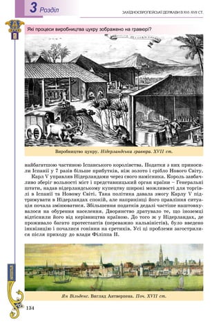 134
Роздiл3
íàéáàãàòøîþ ÷àñòèíîþ Іñïàíñüêîãî êîðîëіâñòâà. Ïîäàòêè ç íèõ ïðèíîñè-
ëè Іñïàíії ó 7 ðàçіâ áіëüøå ïðèáóòêіâ, íіæ çîëîòî і ñðіáëî Íîâîãî Ñâіòó.
Êàðë V óïðàâëÿâ Íіäåðëàíäàìè ÷åðåç ñâîãî íàìіñíèêà. Êîðîëü çàâáà÷-
ëèâî çáåðіã âîëüíîñòі ìіñò і ïðåäñòàâíèöüêèé îðãàí êðàїíè – Ãåíåðàëüíі
øòàòè, íàäàâ íіäåðëàíäñüêîìó êóïåöòâó øèðîêі ìîæëèâîñòі äëÿ òîðãіâ-
ëі â Іñïàíії òà Íîâîìó Ñâіòі. Òàêà ïîëіòèêà äàâàëà çìîãó Êàðëó V ïіä-
òðèìóâàòè â Íіäåðëàíäàõ ñïîêіé, àëå íàïðèêіíöі éîãî ïðàâëіííÿ ñèòóà-
öіÿ ïî÷àëà çìіíþâàòèñÿ. Çáіëüøåííÿ ïîäàòêіâ äåäàëі ÷àñòіøå íàøòîâõó-
âàëîñÿ íà îáóðåííÿ íàñåëåííÿ. Äâîðÿíñòâî äðàòóâàëî òå, ùî іíîçåìöі
âіäòіñíèëè éîãî âіä êåðіâíèöòâà êðàїíîþ. Äî òîãî æ ó Íіäåðëàíäàõ, äå
ïðîæèâàëî áàãàòî ïðîòåñòàíòіâ (ïåðåâàæíî êàëüâіíіñòіâ), áóëî ââåäåíî
іíêâіçèöіþ і ïî÷àëèñÿ ãîíіííÿ íà єðåòèêіâ. Óñі öі ïðîáëåìè çàãîñòðèëè-
ñÿ ïіñëÿ ïðèõîäó äî âëàäè Ôіëіïïà II.
Âèðîáíèöòâî öóêðó. Íіäåðëàíäñüêà ãðàâþðà. XVII ñò.
Які процеси виробництва цукру зображено на гравюрі?
ßí Âіëüäåíñ. Âèãëÿä Àíòâåðïåíà. Ïî÷. XVII ñò.
 
