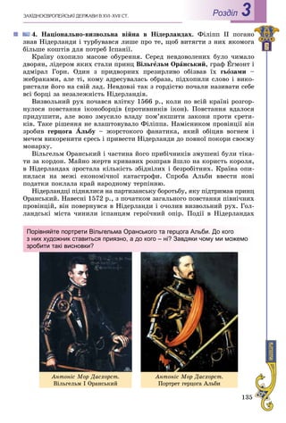 135
ÇÀÕІÄÍÎЄÂÐÎÏÅÉÑÜÊІ ÄÅÐÆÀÂÈ Â XVI–XVII ÑÒ. Роздiл 3
4. Íàöіîíàëüíî-âèçâîëüíà âіéíà â Íіäåðëàíäàõ. Ôіëіïï II ïîãàíî
çíàâ Íіäåðëàíäè і òóðáóâàâñÿ ëèøå ïðî òå, ùîá âèòÿãòè ç íèõ ÿêîìîãà
áіëüøå êîøòіâ äëÿ ïîòðåá Іñïàíії.
Êðàїíó îõîïèëî ìàñîâå îáóðåííÿ. Ñåðåä íåâäîâîëåíèõ áóëî ÷èìàëî
äâîðÿí, ëіäåðîì ÿêèõ ñòàëè ïðèíö Âіëüãåëüì Îðàíñüêèé, ãðàô Åãìîíò і
àäìіðàë Ãîðí. Îäèí ç ïðèäâîðíèõ ïðåçèðëèâî îáіçâàâ їõ ãüîçàìè –
æåáðàêàìè, àëå òі, êîìó àäðåñóâàëàñü îáðàçà, ïіäõîïèëè ñëîâî і âèêî-
ðèñòàëè éîãî íà ñâіé ëàä. Íåâäîâçі òàê ç ãîðäіñòþ ïî÷àëè íàçèâàòè ñåáå
âñі áîðöі çà íåçàëåæíіñòü Íіäåðëàíäіâ.
Âèçâîëüíèé ðóõ ïî÷àâñÿ âëіòêó 1566 ð., êîëè ïî âñіé êðàїíі ðîçãîð-
íóëîñÿ ïîâñòàííÿ іêîíîáîðöіâ (ïðîòèâíèêіâ іêîí). Ïîâñòàííÿ âäàëîñÿ
ïðèäóøèòè, àëå âîíî çìóñèëî âëàäó ïîì’ÿêøèòè çàêîíè ïðîòè єðåòè-
êіâ. Òàêå ðіøåííÿ íå âëàøòîâóâàëî Ôіëіïïà. Íàìіñíèêîì ïðîâіíöії âіí
çðîáèâ ãåðöîãà Àëüáó – æîðñòîêîãî ôàíàòèêà, ÿêèé îáіöÿâ âîãíåì і
ìå÷åì âèêîðåíèòè єðåñü і ïðèâåñòè Íіäåðëàíäè äî ïîâíîї ïîêîðè ñâîєìó
ìîíàðõó.
Âіëüãåëüì Îðàíñüêèé і ÷àñòèíà éîãî ïðèáі÷íèêіâ çìóøåíі áóëè òіêà-
òè çà êîðäîí. Ìàéíî æåðòâ êðèâàâèõ ðîçïðàâ éøëî íà êîðèñòü êîðîëÿ,
â Íіäåðëàíäàõ çðîñòàëà êіëüêіñòü çáіäíіëèõ і áåçðîáіòíèõ. Êðàїíà îïè-
íèëàñÿ íà ìåæі åêîíîìі÷íîї êàòàñòðîôè. Ñïðîáà Àëüáè ââåñòè íîâі
ïîäàòêè ïîêëàëà êðàé íàðîäíîìó òåðïіííþ.
Íіäåðëàíäöі ïіäíÿëèñÿ íà ïàðòèçàíñüêó áîðîòüáó, ÿêó ïіäòðèìàâ ïðèíö
Îðàíñüêèé. Íàâåñíі 1572 ð., ç ïî÷àòêîì çàãàëüíîãî ïîâñòàííÿ ïіâíі÷íèõ
ïðîâіíöіé, âіí ïîâåðíóâñÿ â Íіäåðëàíäè і î÷îëèâ âèçâîëüíèé ðóõ. Ãîë-
ëàíäñüêі ìіñòà ÷èíèëè іñïàíöÿì ãåðîї÷íèé îïіð. Ïîäії â Íіäåðëàíäàõ
Порівняйте портрети Вільгельма Оранського та герцога Альби. До кого
з них художник ставиться приязно, а до кого – ні? Завдяки чому ми можемо
зробити такі висновки?
Àíòîíіñ Ìîð Äàñõîðñò.
Âіëüãåëüì І Îðàíñüêèé
Àíòîíіñ Ìîð Äàñõîðñò.
Ïîðòðåò ãåðöîãà Àëüáè
 