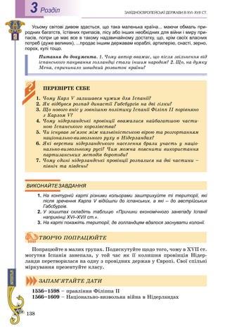 138
ÇÀÕІÄÍÎЄÂÐÎÏÅÉÑÜÊІ ÄÅÐÆÀÂÈ Â XVI–XVII ÑÒ.Роздiл3
Усьому світові дивом здасться, що така маленька країна... маючи обмаль при-
родних багатств, їстівних припасів, лісу або інших необхідних для війни і миру при-
пасів, попри це має все в такому надзвичайному достатку, що, крім своїх власних
потреб (дуже великих), ...продає іншим державам кораблі, артилерію, снасті, зерно,
порох, кулі тощо.
Ïèòàííÿ äî äîêóìåíòà. 1. ×îìó àâòîð ââàæàє, ùî ïіñëÿ çâіëüíåííÿ âіä
іñïàíñüêîãî ïàíóâàííÿ ãîëëàíäöі ñòàëè іíøèì íàðîäîì? 2. Ùî, íà äóìêó
Ìåíà, ñïðè÷èíèëî øâèäêèé ðîçâèòîê êðàїíè?
ВИКОНАЙТЕЗАВДАННЯ
1. На контурній карті різними кольорами заштрихуйте ті території, які
після зречення Карла V відійшли до іспанських, а які – до австрійських
Габсбургів.
2. У зошитах складіть таблицю «Причини економічного занепаду Іспанії
наприкінці ХVІ–ХVII ст.».
3. На карті покажіть території, де голландцям вдалося заснувати колонії.
Ïîïðàöþéòå â ìàëèõ ãðóïàõ. Ïîäèñêóòóéòå ùîäî òîãî, ÷îìó â XVII ñò.
ìîãóòíÿ Іñïàíіÿ çàíåïàëà, ó òîé ÷àñ ÿê її êîëèøíÿ ïðîâіíöіÿ Íіäåð-
ëàíäè ïåðåòâîðèëàñÿ íà îäíó ç ïðîâіäíèõ äåðæàâ ó Єâðîïі. Ñâîї ñïіëüíі
ìіðêóâàííÿ ïðåçåíòóéòå êëàñó.
1556–1598 – ïðàâëіííÿ Ôіëіïïà II
1566–1609 – Íàöіîíàëüíî-âèçâîëüíà âіéíà â Íіäåðëàíäàõ
ÏÅÐÅÂІÐÒÅ ÑÅÁÅ
1. ×îìó Êàðë V çàëèøàâñÿ ÷óæèì äëÿ Іñïàíії?
2. ßê âіäáóâñÿ ðîçïàä äèíàñòії Ãàáñáóðãіâ íà äâі ãіëêè?
3. Ùî íîâîãî âíіñ ó çîâíіøíþ ïîëіòèêó Іñïàíії Ôіëіïï II ïîðіâíÿíî
ç Êàðëîì V?
4. ×îìó íіäåðëàíäñüêі ïðîâіíöії ââàæàëèñÿ íàéáàãàòøîþ ÷àñòè-
íîþ Іñïàíñüêîãî êîðîëіâñòâà?
5. ×è іñíóâàâ çâ’ÿçîê ìіæ êàëüâіíіñòñüêîþ âіðîþ òà ðîçãîðòàííÿì
íàöіîíàëüíî-âèçâîëüíîãî ðóõó â Íіäåðëàíäàõ?
6. ßêі âåðñòâè íіäåðëàíäñüêîãî íàñåëåííÿ áðàëè ó÷àñòü ó íàöіî-
íàëüíî-âèçâîëüíîìó ðóñі? ×èì ìîæíà ïîÿñíèòè âèêîðèñòàííÿ
ïàðòèçàíñüêèõ ìåòîäіâ áîðîòüáè?
7. ×îìó єäèíі íіäåðëàíäñüêі ïðîâіíöії ðîçïàëèñÿ íà äâі ÷àñòèíè –
ïіâíі÷ òà ïіâäåíü?
ÒÂÎÐ×Î ÏÎÏÐÀÖÞÉÒÅ
ÇÀÏÀÌ’ßÒÀÉÒÅ ÄÀÒÈ
 