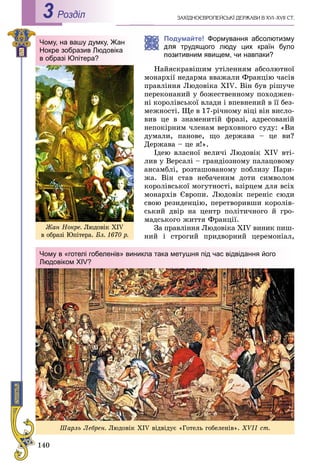 140
ÇÀÕІÄÍÎЄÂÐÎÏÅÉÑÜÊІ ÄÅÐÆÀÂÈ Â XVI–XVII ÑÒ.Роздiл3
Øàðëü Ëåáðåí. Ëþäîâіê XIV âіäâіäóє «Ãîòåëü ãîáåëåíіâ». XVІІ ñò.
Чому в «готелі гобеленів» виникла така метушня під час відвідання його
Людовіком XIV?
Чому, на вашу думку, Жан
Нокре зобразив Людовіка
в образі Юпітера?
Æàí Íîêðå. Ëþäîâіê XIV
â îáðàçі Þïіòåðà. Áë. 1670 ð.
Подумайте! Формування абсолютизму
трудящого люду цих країн було
итивним явищем, чи навпаки?
Íàéÿñêðàâіøèì óòіëåííÿì àáñîëþòíîї
ìîíàðõії íåäàðìà ââàæàëè Ôðàíöіþ ÷àñіâ
ïðàâëіííÿ Ëþäîâіêà XIV. Âіí áóâ ðіøó÷å
ïåðåêîíàíèé ó áîæåñòâåííîìó ïîõîäæåí-
íі êîðîëіâñüêîї âëàäè і âïåâíåíèé â її áåç-
ìåæíîñòі. Ùå â 17-ðі÷íîìó âіöі âіí âèñëî-
âèâ öå â çíàìåíèòіé ôðàçі, àäðåñîâàíіé
íåïîêіðíèì ÷ëåíàì âåðõîâíîãî ñóäó: «Âè
äóìàëè, ïàíîâå, ùî äåðæàâà – öå âè?
Äåðæàâà – öå ÿ!».
Іäåþ âëàñíîї âåëè÷і Ëþäîâіê XIV âòі-
ëèâ ó Âåðñàëі – ãðàíäіîçíîìó ïàëàöîâîìó
àíñàìáëі, ðîçòàøîâàíîìó ïîáëèçó Ïàðè-
æà. Âіí ñòàâ íåáà÷åíèì äîòè ñèìâîëîì
êîðîëіâñüêîї ìîãóòíîñòі, âçіðöåì äëÿ âñіõ
ìîíàðõіâ Єâðîïè. Ëþäîâіê ïåðåíіñ ñþäè
ñâîþ ðåçèäåíöіþ, ïåðåòâîðèâøè êîðîëіâ-
ñüêèé äâіð íà öåíòð ïîëіòè÷íîãî é ãðî-
ìàäñüêîãî æèòòÿ Ôðàíöії.
Çà ïðàâëіííÿ Ëþäîâіêà XIV âèíèê ïèø-
íèé і ñòðîãèé ïðèäâîðíèé öåðåìîíіàë,
 