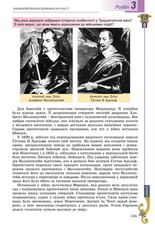 145
ÇÀÕІÄÍÎЄÂÐÎÏÅÉÑÜÊІ ÄÅÐÆÀÂÈ Â XVI–XVII ÑÒ. Роздiл 3
Äëÿ áîðîòüáè ç ïðîòåñòàíòàìè іìïåðàòîðó Ôåðäіíàíäó II ïîòðіáíà
áóëà âëàñíà àðìіÿ. Її çàïðîïîíóâàâ ñòâîðèòè ÷åñüêèé äâîðÿíèí Àëü-
áðåõò Âàëëåíøòåéí – áåçñòðàøíèé âîїí і òàëàíîâèòèé ïîëêîâîäåöü. Âіí
íàáðàâ ñòîòèñÿ÷íå âіéñüêî, ÿêå іñíóâàëî çà ðàõóíîê ñòÿãóâàííÿ êîøòіâ
ç ìіñöåâîãî íàñåëåííÿ, і çàâäàâ äàò÷àíàì äåêіëüêà íèùіâíèõ ïîðàçîê.
Ñïðàâà ïðîòåñòàíòіâ çäàâàëàñÿ ïðîãðàíîþ, àëå òóò ó âіéíó âñòóïèëà
Øâåöіÿ.
Ó 1630 ð. âіéñüêî ïіä êîìàíäóâàííÿì âèäàòíîãî ïîëêîâîäöÿ êîðîëÿ
Ãóñòàâà II Àäîëüôà ïî÷àëî ñâіé íàñòóï. Íà âіäìіíó âіä ñîëäàòіâ іíøèõ
êðàїí, äèñöèïëіíîâàíі øâåäè íå ãðàáóâàëè ìèðíå íàñåëåííÿ і äåìîí-
ñòðóâàëè âèñîêèé áîéîâèé äóõ. Ïåðåìîæíèì ìàðøåì âîíè ïðîéøëè
âñþ Íіìå÷÷èíó і â 1632 ð. çіéøëèñÿ ç êàòîëèêàìè ó âèðіøàëüíіé áèòâі
áіëÿ ìіñòå÷êà Ëþòöåí ïîáëèçó Ëåéïöèãà. Ïіä óäàðàìè äîáëåñíèõ øâå-
äіâ Âàëëåíøòåéí âіäñòóïèâ, àëå â ðîçïàëі áîþ çàãèíóâ Ãóñòàâ Àäîëüô.
Ïðîòåñòàíòè âòðàòèëè ñâîãî êðàùîãî ïîëêîâîäöÿ, ïðîòå íåíàäîâãî ïå-
ðåæèâ ãðіçíîãî ïðîòèâíèêà і Âàëëåíøòåéí. Íåïîìіðíå ÷åñòîëþáñòâî
øòîâõàëî éîãî äî îâîëîäіííÿ ÷åñüêîþ êîðîíîþ, çàðàäè ÷îãî Âàëëåíø-
òåéí âñòóïèâ ó ïåðåãîâîðè çі øâåäàìè. Ïіñëÿ çâèíóâà÷åííÿ ó äåðæàâíіé
çðàäі éîãî áóëî âáèòî çà òàєìíèì íàêàçîì іìïåðàòîðà.
Îñòàííüîþ ó âіéíó äîëó÷èëàñÿ Ôðàíöіÿ, ÿêà ðàíіøå âåëà çàêóëіñíó
ãðó і ïіäòðèìóâàëà ïðîòåñòàíòіâ ëèøå ãðîøèìà. Ðàçîì çі Øâåöієþ âîíà
ïðîâåëà íèçêó óñïіøíèõ îïåðàöіé. Ñòàíîâèùå ïðîòåñòàíòіâ ïîñòóïîâî
ïîêðàùèëîñü, îäíàê ó öіëîìó âіéíà ïðîòіêàëà â’ÿëî. Ñèëè êðàїí-ó÷àñ-
íèöü áóëî âèñíàæåíî, çåìëі Íіìå÷÷èíè, Àâñòðії òà ×åõії âêðàé ðîçî-
ðåíî, à їõíє íàñåëåííÿ ñêîðîòèëîñü ó äåêіëüêà ðàçіâ. Óñієþ Єâðîïîþ
äåäàëі ãîëîñíіøå ëóíàëè çàêëèêè äî ìèðó.
Àíòîíіñ âàí Äåéê.
Àëüáðåõò Âàëëåíøòåéí
Àíòîíіñ âàí Äåéê.
Ãóñòàâ ІІ Àäîëüô
Яку роль відіграли зображені історичні особистості у Тридцятилітній війні?
З чого видно, що вони мають відношення до військових подій?
 