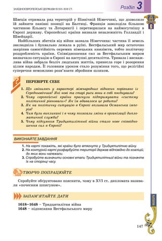147
ÇÀÕІÄÍÎЄÂÐÎÏÅÉÑÜÊІ ÄÅÐÆÀÂÈ Â XVI–XVII ÑÒ. Роздiл 3
Øâåöіÿ îòðèìàëà ðÿä òåðèòîðіé ó Ïіâíі÷íіé Íіìå÷÷èíі, ùî äîçâîëèëî
їé çàéíÿòè ïàíіâíі ïîçèöії íà Áàëòèöі. Ôðàíöіÿ çàâîëîäіëà áіëüøîþ
÷àñòèíîþ Åëüçàñó òà Ëîòàðèíãії і ïåðåòâîðèëàñÿ íà íàéìîãóòíіøó â
Єâðîïі äåðæàâó. Єâðîïåéñüêі êðàїíè âèçíàëè íåçàëåæíіñòü Ãîëëàíäії і
Øâåéöàðії.
Íàéáіëüøèõ çáèòêіâ âіä âіéíè çàçíàëà Íіìå÷÷èíà: ÷àñòèíà її çåìåëü
çíåëþäíіëà і áóêâàëüíî ëåæàëà â ðóїíі. Âåñòôàëüñüêèé ìèð îñòàòî÷íî
çàêðіïèâ ñàìîñòіéíіñòü îêðåìèõ íіìåöüêèõ êíÿçіâñòâ, òîáòî ïîëіòè÷íó
ðîçäðîáëåíіñòü êðàїíè. Ñïіââіäíîøåííÿ ñèë çà Âåñòôàëüñüêèì ìèðîì
âèçíà÷èëî ñèòóàöіþ â Єâðîïі íà íàñòóïíі äåñÿòèëіòòÿ. Òðèâàëà і âèñíàæ-
ëèâà âіéíà çàáðàëà áåçëі÷ ëþäñüêèõ æèòòіâ, ïðèíåñëà ãîðå і ðîçîðåííÿ
öіëèì íàðîäàì. Її ãîëîâíèì óðîêîì ñòàëî ðîçóìіííÿ òîãî, ùî ðåëіãіéíі
ñóïåðå÷êè íåìîæëèâî ðîçâ’ÿçàòè çáðîéíèì øëÿõîì.
ВИКОНАЙТЕЗАВДАННЯ
1. На карті покажіть, які країни було втягнуто у Тридцятилітню війну.уу
2. На контурній карті розфарбуйте території держав відповідно до коаліцій,
до яких вони належали.
3. Спробуйте визначити основні етапи Тридцятилітньої війни та позначте
їх на сторінці часу.
Ñïðîáóéòå îáґðóíòîâàíî ïîÿñíèòè, ÷îìó â XVI ñò. äèïëîìàòà íàçèâà-
ëè «ïî÷åñíèì øïèãóíîì».
1618–1648 – Òðèäöÿòèëіòíÿ âіéíà
1648 – ïіäïèñàííÿ Âåñòôàëüñüêîãî ìèðó
ÏÅÐÅÂІÐÒÅ ÑÅÁÅ
1. Ùî çìіíèëîñü ó õàðàêòåðі ìіæíàðîäíèõ âіäíîñèí ïîðіâíÿíî іç
Ñåðåäíüîâі÷÷ÿì? ßêі íîâі òà ñòàðі ðèñè âîíè â ñîáі ïîєäíóâàëè?
2. ×îìó єâðîïåéñüêі êðàїíè ïðàãíóëè ïіäòðèìóâàòè «ñèñòåìó
ïîëіòè÷íîї ðіâíîâàãè»? ßê їì âäàâàëîñÿ öå ðîáèòè?
3. ßê íà ïîëіòè÷íó ñèòóàöіþ â Єâðîïі âïëèâàëà Îñìàíñüêà іìïå-
ðіÿ?
4. ×èì áóëè âèêëèêàíі і â ÷îìó ïîëÿãàëè çìіíè â îðãàíіçàöії äèïëî-
ìàòè÷íîї ñëóæáè?
5. ×îìó ïіäñóìêîì Òðèäöÿòèëіòíüîї âіéíè ñòàëî íîâå ñïіââіäíî-
øåííÿ ñèë â Єâðîïі?
ÒÂÎÐ×Î ÏÎÏÐÀÖÞÉÒÅ
ÇÀÏÀÌ’ßÒÀÉÒÅ ÄÀÒÈ
 