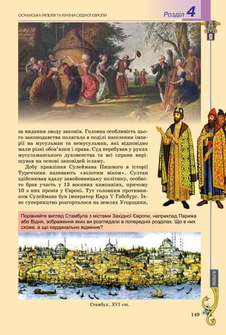 149
çà âèäàííÿ çâîäó çàêîíіâ. Ãîëîâíà îñîáëèâіñòü öüî-
ãî çàêîíîäàâñòâà ïîëÿãàëà â ïîäіëі íàñåëåííÿ іìïå-
ðії íà ìóñóëüìàí òà íåìóñóëüìàí, ÿêі âіäïîâіäíî
ìàëè ðіçíі îáîâ’ÿçêè і ïðàâà. Ñóä ïåðåáóâàâ ó ðóêàõ
ìóñóëüìàíñüêîãî äóõîâåíñòâà òà âñі ñïðàâè âèðі-
øóâàâ íà îñíîâі çàïîâіäåé іñëàìó.
Äîáó ïðàâëіííÿ Ñóëåéìàíà Ïèøíîãî â іñòîðії
Òóðå÷÷èíè íàçèâàþòü «çîëîòèì âіêîì». Ñóëòàí
çäіéñíþâàâ âäàëó çàâîéîâíèöüêó ïîëіòèêó, îñîáèñ-
òî áðàâ ó÷àñòü ó 13 âîєííèõ êàìïàíіÿõ, ïðè÷îìó
10 ç íèõ ïðîâіâ ó Єâðîïі. Òóò ãîëîâíèì ïðîòèâíè-
êîì Ñóëåéìàíà áóâ іìïåðàòîð Êàðë V Ãàáñáóðã. Їõ-
íє ñóïåðíèöòâî ðîçãîðòàëîñÿ íà çåìëÿõ Óãîðùèíè,
Ñòàìáóë. XVI ñò.
Порівняйте вигляд Стамбула з містами Західної Європи, наприклад Парижа
або Відня, зображення яких ви розглядали в попередніх розділах. Що в них
схоже, а що кардинально відмінне?
Ðîçäië 4ÎÑÌÀÍÑÜÊÀ ІÌÏÅÐІß ÒÀ ÊÐÀЇÍÈ ÑÕІÄÍÎЇ ЄÂÐÎÏÈ
 