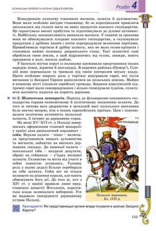 155
ÎÑÌÀÍÑÜÊÀ ІÌÏÅÐІß ÒÀ ÊÐÀЇÍÈ ÑÕІÄÍÎЇ ЄÂÐÎÏÈ Роздiл 4
Êîíêóðåíöіþ êóïåöòâó ñòàíîâèëè ìàãíàòè, øëÿõòà é äóõîâåíñòâî.
Âîíè ìàëè îñîáëèâî âèãіäíå ñòàíîâèùå, áî çà êîðîëіâñüêèì ïðèâіëåєì
çâіëüíÿëèñÿ âіä ñïëàòè ìèòà íà âèâіç ïðîäóêòіâ âëàñíîãî ãîñïîäàðñòâà.
Öå ãàðàíòóâàëî âèñîêі ïðèáóòêè òà ïіäøòîâõóâàëî äî äіëîâîї àêòèâíîñ-
òі. Íàéáіëüøó çàïîâçÿòëèâіñòü âèÿâëÿëè ìàãíàòè. Ó ãîíèòâі çà ãðîøèìà
âîíè íå îáìåæóâàëèñÿ ïëîäàìè âëàñíîãî ãîñïîäàðñòâà, à ñêóïîâóâàëè
ïðîäóêöіþ ó äðіáíèõ õàçÿїâ і ïîòіì ïåðåïðîäóâàëè âåëèêèìè ïàðòіÿìè.
Ïðèâàáëþâàëà òîðãіâëÿ é äðіáíó øëÿõòó, ÿêà íå ìàëà ñåëÿí-êðіïàêіâ і
ñòàíîâèëà ìàéæå ïîëîâèíó äâîðÿíñüêîãî ñòàíó. Òàêі øëÿõòè÷і ñàìі
îáðîáëÿëè ñâîþ çåìëþ, à ùîá âіäðіçíÿòèñü âіä ñåëÿí, çàâæäè, íàâіòü
ïðàöþþ÷è â ïîëі, íîñèëè øàáëþ.
Ó áàãàòüîõ ìіñòàõ ïîðó÷ іç ïîëÿêàìè ïðîæèâàëè ïðåäñòàâíèêè іíøèõ
íàðîäіâ: íіìöі, âіðìåíè é øîòëàíäöі. Â îêðåìèõ ðàéîíàõ (Ïîìîð’ї, Ñіëå-
çії) âîíè ïåðåâàæàëè òà òðèìàëè ïіä ñâîїì êîíòðîëåì ìіñüêó âëàäó.
Ïðîòå îñîáëèâî øèðîêó ðîëü ó òîðãіâëі âіäіãðàâàëè єâðåї, ÿêі ïіñëÿ
âèãíàííÿ іç Çàõіäíîї Єâðîïè ðîçñåëèëèñÿ íà ïîëüñüêèõ çåìëÿõ. Ìàéæå
â êîæíîìó ìіñòі іñíóâàëè єâðåéñüêі ãðîìàäè. Çàâäÿêè êîðîëіâñüêіé ïіä-
òðèìöі єâðåї ìàëè ñàìîâðÿäóâàííÿ і âіëüíî ñïîâіäóâàëè іóäàїçì, ñïëà÷ó-
þ÷è íàòîìіñòü ïîäàòêè íà êîðèñòü äåðæàâè.
2. Øëÿõåòñüêà äåìîêðàòіÿ. Ïåðåõіä äî ôіëüâàðêîâî-ïàíùèííîãî ãîñ-
ïîäàðñòâà ñïðèÿâ åêîíîìі÷íîìó é ïîëіòè÷íîìó ïîñèëåííþ øëÿõòè. Äî
òîãî æ ïèòîìà âàãà äâîðÿíñòâà â çàãàëüíіé ìàñі ïîëüñüêîãî íàñåëåííÿ
áóëà çíà÷íî âèùîþ, íіæ â іíøèõ єâðîïåéñüêèõ êðàїíàõ. Öèì і ïîÿñíþ-
âàëàñÿ ïîëіòè÷íà àêòèâíіñòü ïîëüñüêîї
øëÿõòè, її іíòåðåñ äî äåðæàâíèõ ñïðàâ.
Íà ìåæі XV–XVI ñò. ó Ïîëüùі çàâåð-
øèëîñü îôîðìëåííÿ ñòàíîâîї ìîíàðõії:
ó êðàїíі äіÿâ äâîïàëàòíèé ïàðëàìåíò –
ñåéì. Âåðõíÿ ïàëàòà – ñåíàò – âêëþ÷à-
ëà ïðåäñòàâíèêіâ âèùîãî äóõîâåíñòâà
òà ìàãíàòіâ, çàéíÿòèõ íà âèñîêèõ äåð-
æàâíèõ ïîñàäàõ. Äî íèæíüîї ïàëàòè –
ïîñîëüñüêîї іçáè – âõîäèëè äåïóòàòè,
îáðàíі íà ñåéìèêàõ – ç’їçäàõ ìіñöåâîї
øëÿõòè. Ñåëÿíñòâî òà ìіñòà âіä ó÷àñòі â
ñåéìі ïîâíіñòþ óñóâàëèñü. Ãîëîâíó
ðîëü ó íüîìó äåäàëі áіëüøå ïåðåáèðàëà
íà ñåáå øëÿõòà. Ñåéì ìіã íå òіëüêè
âïëèâàòè íà ðіøåííÿ êîðîëÿ, àëå íàâіòü
îáìåæóâàòè éîãî äії. Äî òîãî æ, õî÷ ç
XIV ñò. ó êðàїíі ïðàâèëè ëèøå ïðåä-
ñòàâíèêè äèíàñòії ßãåëëîíіâ, êîðîëіâ-
ñüêà âëàäà çàëèøàëàñÿ âèáîðíîþ. Óñå
öå íàäàâàëî ñâîєðіäíîñòі äåðæàâíîìó
þ Ïîëüùі.
Пригадайте! Які представницькі органи влади існували в країнах Західної
Європи?
Ïîëüñüêі âåðøíèêè.
Áë. 1570 ð.
 