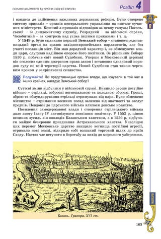 163
Роздiл 4
і âçÿëèñÿ äî çäіéñíåííÿ âàæëèâèõ äåðæàâíèõ ðåôîðì. Áóëî ñòâîðåíî
ñèñòåìó ïðèêàçіâ – îðãàíіâ öåíòðàëüíîãî óïðàâëіííÿ íà êøòàëò ñó÷àñ-
íèõ ìіíіñòåðñòâ. Êîæíèé ç ïðèêàçіâ âіäïîâіäàâ çà ïåâíó ãàëóçü: Ïîñîëü-
ñüêèé – çà äèïëîìàòè÷íó ñëóæáó, Ðîçðÿäíèé – çà âіéñüêîâі ñïðàâè,
×îëîáèòíèé – çà êîíòðîëü íàä óñіìà іíøèìè ïðèêàçàìè і ò. ä.
Ó 1549 ð. áóëî ñêëèêàíî ïåðøèé Çåìñüêèé ñîáîð – ñòàíîâî-ïðåäñòàâ-
íèöüêèé îðãàí íà çðàçîê çàõіäíîєâðîïåéñüêèõ ïàðëàìåíòіâ, àëå áåç
ó÷àñòі ïîñëàíöіâ ìіñò. Âіí ìàâ äîðàä÷èé õàðàêòåð і, íå îáìåæóþ÷è âëà-
äè öàðÿ, ñëóãóâàâ íàäіéíîþ îïîðîþ éîãî ïîëіòèêè. Çà ðіøåííÿì Ñîáîðó
1550 ð. ïîáà÷èâ ñâіò íîâèé Ñóäåáíèê. Óïåðøå â Ìîñêîâñüêіé äåðæàâі
âіí îãîëîñèâ єäèíèì äæåðåëîì ïðàâà çàêîí і âñòàíîâèâ îäíàêîâèé ïîðÿ-
äîê ñóäó ïî âñіé òåðèòîðії öàðñòâà. Íîâèé Ñóäåáíèê ñòàâ òàêîæ ÷åðãî-
êðîêîì ó çàêðіïà÷åííі ñåëÿíñòâà.
Подумайте! Які представницькі органи влади, що існували в той час в
інших країнах, нагадує Земський собор?
òòєâі çìіíè âіäáóëèñÿ ó âіéñüêîâіé ñïðàâі. Âèíèêëî ïåðøå ïîñòіéíå
âіéñüêî – ñòðіëüöі, îçáðîєíі âîãíåïàëüíîþ òà õîëîäíîþ çáðîєþ. Ãðîøі,
çáðîþ òà îáìóíäèðóâàííÿ ñòðіëüöі îòðèìóâàëè âіä öàðÿ. Áóëî îáìåæåíî
ìіñíèöòâî – îòðèìàííÿ âîєííèõ ïîñàä çàëåæíî âіä çíàòíîñòі òà çàñëóã
ïðåäêіâ. Íåâäîâçі äî öàðñüêîãî âіéñüêà âëèëîñÿ äîíñüêå êîçàöòâî.
Ïîñèëåííÿ ñàìîäåðæàâíîї âëàäè і ñòâîðåííÿ ñòðіëåöüêîãî âіéñüêà
äàëî çìîãó Іâàíó IV àêòèâіçóâàòè çîâíіøíþ ïîëіòèêó. Ó 1552 ð. öіíîþ
âåëèêèõ çóñèëü âіí îâîëîäіâ Êàçàíñüêèì õàíñòâîì, à â 1556 ð. âіäáóëî-
ñÿ ìàéæå áåçêðîâíå ïðèєäíàííÿ Àñòðàõàíñüêîãî õàíñòâà. Óíàñëіäîê
öèõ ïåðåìîã Ìîñêîâñüêå öàðñòâî çíèùèëî âîãíèùà ïîñòіéíîї àãðåñії,
îòðèìàëî íîâі çåìëі, âіäêðèëî ñîáі âîëçüêèé òîðãîâèé øëÿõ äî êðàїí
Ñõîäó. Íàñòàâ ÷àñ âñòóïàòè â áîðîòüáó çà âèõіä äî ìîðñüêîãî óçáåðåææÿ.
Êàçàíü. Ãðàâþðà. XVІ ñò.
 