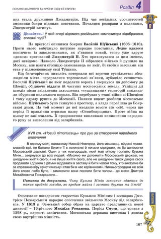 167
ÎÑÌÀÍÑÜÊÀ ІÌÏÅÐІß ÒÀ ÊÐÀЇÍÈ ÑÕІÄÍÎЇ ЄÂÐÎÏÈ Роздiл 4
ÿêà ñòàëà äðóæèíîþ Ëæåäìèòðіÿ. Ïіä ÷àñ âåñіëüíèõ óðî÷èñòîñòåé
çìîâíèêè-áîÿðè ïіäíÿëè ïîâñòàííÿ. Ïî÷àëèñÿ ðîçïðàâè ç ïîëÿêàìè,
Ëæåäìèòðіé çàãèíóâ.
Дізнайтесь! У якій опері відомого російського композитора відображено
описані події?
Íà ïðåñòîëі îïèíèâñÿ áîÿðèí Âàñèëіé Øóéñüêèé (1606–1610).
Ïðîòè íüîãî âèáóõíóëî ïîòóæíå íàðîäíå ïîâñòàííÿ. Ëåäâå âäàëîñÿ
ïîêіí÷èòè іç çàêîëîòíèêàìè, ÿê ç’ÿâèâñÿ íîâèé, òåïåð óæå âäðóãå
«äèâîì» âðÿòîâàíèé Ëæåäìèòðіé II. Õòî ïðèõîâóâàâñÿ çà öèì іìåíåì,
äîñі íåâіäîìî. Íàâêîëî Ëæåäìèòðіÿ ІІ çіáðàëîñÿ âіéñüêî é ðóøèëî íà
Ìîñêâó, àëå âçÿòè ñòîëèöþ ñàìîçâàíåöü íå çìіã. Çі ñâîїìè çàãîíàìè âіí
ñòàâ ó ïіäìîñêîâíîìó ñåëі Òóøèíî.
Âіä áàãàòîðі÷íèõ ëèõîëіòü ïîòåðïàëè âñі âåðñòâè ñóñïіëüñòâà: çáåç-
ëþäíіëè ìіñòà, ïåðåðâàëèñÿ òîðãîâåëüíі çâ’ÿçêè, çóáîæіëî ñåëÿíñòâî.
Âàñèëіé Øóéñüêèé íå çìіã ïîäîëàòè âîðîãà і çâåðíóâñÿ ïî äîïîìîãó äî
Øâåöії, îáіöÿþ÷è âіääàòè їé ÷àñòèíó ìîñêîâñüêèõ çåìåëü. Óñïіøíі äії
øâåäіâ ïіñëÿ çâіëüíåííÿ çàõîïëåíèõ «òóøèíöÿìè» òåðèòîðіé âèêëèêà-
ëè îáóðåííÿ ïîëüñüêîãî êîðîëÿ. Âіí ïåðåáóâàâ ó ñòàíі âіéíè çі Øâåöієþ
і òîìó îäðàçó ðóøèâ äî Ìîñêîâії. Ïîëÿêè âùåíò ðîçáèëè ìîñêîâñüêå
âіéñüêî. Øóéñüêîãî áóëî ñêèíóòî ç ïðåñòîëó, à âëàäà ïåðåéøëà äî Áîÿð-
ñüêîї äóìè. Íà òîé ìîìåíò äî íåї âõîäèëî âñüîãî ñіì îñіá, ÷åðåç ùî
ïåðіîä її ïðàâëіííÿ îòðèìàâ íàçâó «Ñåìèáîÿðùèíà». Ïðîòå âіéíà íà
öüîìó íå çàêіí÷èëàñü. Її ïðîäîâæåííÿ âèêëèêàëî âèíèêíåííÿ íàðîäíî-
ãî ðóõó çà âèçâîëåííÿ âіä çàãàðáíèêіâ.
XVII ст. «Новий літописець» про рух за створення народного
ополчення
В одному місті, названому Нижній Новгород, його мешканці, віддані право-
славній вірі, не бажали бачити її в латинстві й почали міркувати, як би допомогти
Московській державі. Один з тих новгородців, який мав м’ясну торгівлю Кузьма
Мінін... звернувся до всіх людей: «Мусимо ми допомогти Московській державі, не
шкодуючи життя свого; й не лише життя свого, але не шкодуючи також дворів своїх
продавати і дружин з дітьми віддавати в заставу й бити чолом тому, хто виступив би
за справжню віру християнську і став би в нас керівником». Нижньогородцям же всім
його слово любо було, і замислили вони послати бити чолом... до князя Дмитрія
Михайловича Пожарського...
Ïèòàííÿ äî äîêóìåíòà. ×îìó Êóçüìà Ìіíіí çàêëèêàâ âäàòèñÿ äî
òàêèõ êðàéíіõ çàõîäіâ, ÿê ïðîäàæ ìàéíà і çàñòàâà äðóæèí òà äіòåé?
Î÷îëþâàíå ïîñàäñüêèì ñòàðîñòîþ Êóçüìîþ Ìіíіíèì і âîєâîäîþ Äìè-
òðієì Ïîæàðñüêèì íàðîäíå îïîë÷åííÿ çâіëüíèëî Ìîñêâó âіä çàãàðáíè-
êіâ. Ó 1613 ð. Çåìñüêèé ñîáîð îáðàâ íà öàðñòâî ïðåäñòàâíèêà íîâîї
äèíàñòії – 16-ðі÷íîãî Ìèõàїëà Ðîìàíîâà. Ïåðіîä Ñìóòè, ùî òðèâàâ ç
1598 ð., íàðåøòі çàêіí÷èâñÿ. Ìîñêîâñüêà äåðæàâà âèñòîÿëà і äîâåëà
ñâîþ âíóòðіøíþ ìіöíіñòü.
 