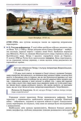 175
ÎÑÌÀÍÑÜÊÀ ІÌÏÅÐІß ÒÀ ÊÐÀЇÍÈ ÑÕІÄÍÎЇ ЄÂÐÎÏÈ Роздiл 4
(1700–1721), ÿêà ñóòòєâî âïëèíóëà òàêîæ íà õàðàêòåð ïåòðîâñüêèõ
ïåðåòâîðåíü.
3. Ãîñóäàð-ðåôîðìàòîð. Ó õîäі âіéíè ðîñіéñüêå âіéñüêî çàõîïèëî ãèð-
ëî Íåâè. Òóò ó 1703 ð. Ïåòðî çàñíóâàâ ìіñòî Ñàíêò-Ïåòåðáóðã – ìàéáóò-
íþ ñòîëèöþ, ìîðñüêі âîðîòà і ñèìâîë íîâîї Ðîñії. Çäîáóâøè ïåðåìîãó
íàä Øâåöієþ, Ðîñіÿ çà óìîâàìè Íіøòàäòñüêîãî ìèðó îòðèìàëà âèõіä äî
Áàëòіéñüêîãî ìîðÿ. Ïåòðó I âäàëîñÿ «ïðîðóáàòè âіêíî äî Єâðîïè».
Ó æîâòíі 1721 ð. Ðîñіþ áóëî ïðîãîëîøåíî іìïåðієþ. Âîíà ïåðåòâîðèëà-
ñÿ íà ñïðàâæíþ ñâіòîâó äåðæàâó, ç ÿêîþ ìóñèëè òåïåð ðàõóâàòèñÿ âñі
єâðîïåéñüêі êðàїíè.
Акт про піднесення Петру І титулу Імператора Всеросійського,
22 жовтня 1721 р.
У 20 день сього жовтня, за порадою в Сенаті спільно з духовним Синодом,
намір сприйнятий, його величність, на показання своєї належної подяки, за високу його
милість та батьківську опіку й старання, яке він про благополуччя держави в усі часи
свого славетного правління й особливо під час минулої шведської війни проявити зво-
лив, і всеросійську державу в такий сильний та добрий стан, і народ свій підданий
у таку славу у всього світу через єдине лише керування привів, як те всім доволі відо-
мо, іменем всього народу російського просить, аби зволив прийняти, за прикладом
інших, від них титул: батька вітчизни, імператора всеросійського, Петра Великого…
Ïèòàííÿ äî äîêóìåíòà. Çà ÿêі çàñëóãè Ïåòðó І íàäàëè òèòóë іìïåðà-
òîðà âñåðîñіéñüêîãî?
Óïðîäîâæ óñüîãî ïðàâëіííÿ Ïåòðà ïðîâîäèëèñÿ ðåôîðìè. Їõíіé
õàðàêòåð і ñïðÿìîâàíіñòü çäåáіëüøîãî âèçíà÷àëè ïîòðåáè Ïіâíі÷íîї
âіéíè – îçáðîþâàòè, ãîäóâàòè òà âäÿãàòè âіéñüêî é ôëîò. Ñïåöіàëüíîãî
ïëàíó ïåðåòâîðåíü íå іñíóâàëî, òîìó âîíè íå çàâæäè áóëè ïîñëіäîâíèìè
і çàâåðøåíèìè.
Íàéáіëüøèõ çìіí çàçíàëà ïðîìèñëîâіñòü. Âèíèêëî áëèçüêî äâîõñîò
íîâèõ ìàíóôàêòóð, îñîáëèâî øâèäêèìè òåìïàìè ðîçâèâàëèñÿ ìåòàëóðãіÿ
Ñàíêò-Ïåòåðáóðã. XVІІІ ñò.
 