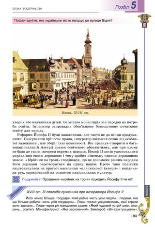 193
ÅÏÎÕÀ ÏÐÎÑÂІÒÍÈÖÒÂÀ Роздiл 5
õâîðèõ àáî íàâ÷àííÿì äіòåé. Áàãàòñòâà ìîíàñòèðіâ âіí ïåðåäàâ íà ïîòðå-
áè îñâіòè. Іìïåðàòîð çàïðîâàäèâ îáîâ’ÿçêîâó áåçêîøòîâíó ïî÷àòêîâó
îñâіòó äëÿ íàðîäó.
Ðåôîðìè Éîñèôà II áóëè âàæëèâèìè, àëå ÷àñòî íå äî êіíöÿ ïðîäóìà-
íèìè. Ñêàñóâàâøè êðіïîñíå ïðàâî, іìïåðàòîð çâіëüíèâ ñåëÿí âіä îñîáèñ-
òîї çàëåæíîñòі, àëå çáåðіã їõíі ïîâèííîñòі. Âіí ïðàãíóâ ñòâîðèòè â áàãà-
òîíàöіîíàëüíіé Àâñòðії çðàçîê îñâі÷åíîãî àáñîëþòèçìó, àëå ïðè öüîìó
íå áðàâ äî óâàãè іíòåðåñè îêðåìèõ íàðîäіâ. Éîñèô II õîòіâ óäîñêîíàëèòè
óïðàâëіííÿ ñâîєþ äåðæàâîþ і òîìó çðîáèâ íіìåöüêó єäèíîþ äåðæàâíîþ
ìîâîþ. «Ìðіéíèê íà òðîíі» ñïîäіâàâñÿ, ùî öå äîïîìîæå ðіçíèì íàðîäàì
éîãî äåðæàâè ïåðåòâîðèòèñÿ íà єäèíó íàöіþ. Ïðîòå òàêà ïîëіòèêà
íàøòîâõíóëàñÿ íà ïðîòåñò íàñåëåííÿ «êëàïòèêîâîї іìïåðії» і âèêëèêà-
, ñïðÿìîâàíèé íà ðîçâèòîê íàöіîíàëüíèõ êóëüòóð.
Подумайте! Прозвання «мрійник на троні» підходить Йосифу II чи ні?
XVIII ст. Зі спогадів сучасника про імператора Йосифа II
Його немає більше, государя, який робив честь усім людям, і людини, яка
ще більше робила честь усім государям... Люди погано усвідомлюють, якої втрати
вони зазнали... Лише через рік мандрівник скаже: «Який чудовий устрій шкіл, ліка-
рень... освіти!». Мануфактурист: «Яке заохочення!». Землероб: «Він сам працював».
Âіäåíü. XVІІІ ñò.
Пофантазуйте, яке українське місто нагадує ця вулиця Відня?
 