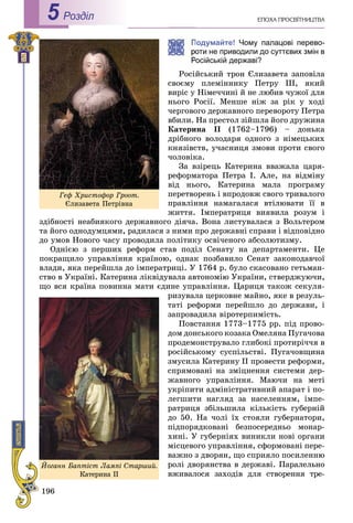 196
ÅÏÎÕÀ ÏÐÎÑÂІÒÍÈÖÒÂÀРоздiл5
Подумайте! Чому палацові перево-
оти не приводили до суттєвих змін в
Російській державі?
Ðîñіéñüêèé òðîí Єëèçàâåòà çàïîâіëà
ñâîєìó ïëåìіííèêó Ïåòðó III, ÿêèé
âèðіñ ó Íіìå÷÷èíі é íå ëþáèâ ÷óæîї äëÿ
íüîãî Ðîñії. Ìåíøå íіæ çà ðіê ó õîäі
÷åðãîâîãî äåðæàâíîãî ïåðåâîðîòó Ïåòðà
âáèëè. Íà ïðåñòîë çіéøëà éîãî äðóæèíà
Êàòåðèíà II (1762–1796) – äîíüêà
äðіáíîãî âîëîäàðÿ îäíîãî ç íіìåöüêèõ
êíÿçіâñòâ, ó÷àñíèöÿ çìîâè ïðîòè ñâîãî
÷îëîâіêà.
Çà âçіðåöü Êàòåðèíà ââàæàëà öàðÿ-
ðåôîðìàòîðà Ïåòðà I. Àëå, íà âіäìіíó
âіä íüîãî, Êàòåðèíà ìàëà ïðîãðàìó
ïåðåòâîðåíü і âïðîäîâæ ñâîãî òðèâàëîãî
ïðàâëіííÿ íàìàãàëàñÿ âòіëþâàòè її â
æèòòÿ. Іìïåðàòðèöÿ âèÿâèëà ðîçóì і
çäіáíîñòі íåàáèÿêîãî äåðæàâíîãî äіÿ÷à. Âîíà ëèñòóâàëàñÿ ç Âîëüòåðîì
òà éîãî îäíîäóìöÿìè, ðàäèëàñÿ ç íèìè ïðî äåðæàâíі ñïðàâè і âіäïîâіäíî
äî óìîâ Íîâîãî ÷àñó ïðîâîäèëà ïîëіòèêó îñâі÷åíîãî àáñîëþòèçìó.
Îäíієþ ç ïåðøèõ ðåôîðì ñòàâ ïîäіë Ñåíàòó íà äåïàðòàìåíòè. Öå
ïîêðàùèëî óïðàâëіííÿ êðàїíîþ, îäíàê ïîçáàâèëî Ñåíàò çàêîíîäàâ÷îї
âëàäè, ÿêà ïåðåéøëà äî іìïåðàòðèöі. Ó 1764 ð. áóëî ñêàñîâàíî ãåòüìàí-
ñòâî â Óêðàїíі. Êàòåðèíà ëіêâіäóâàëà àâòîíîìіþ Óêðàїíè, ñòâåðäæóþ÷è,
ùî âñÿ êðàїíà ïîâèííà ìàòè єäèíå óïðàâëіííÿ. Öàðèöÿ òàêîæ ñåêóëÿ-
ðèçóâàëà öåðêîâíå ìàéíî, ÿêå â ðåçóëü-
òàòі ðåôîðìè ïåðåéøëî äî äåðæàâè, і
çàïðîâàäèëà âіðîòåðïèìіñòü.
Ïîâñòàííÿ 1773–1775 ðð. ïіä ïðîâî-
äîì äîíñüêîãî êîçàêà Îìåëÿíà Ïóãà÷îâà
ïðîäåìîíñòðóâàëî ãëèáîêі ïðîòèðі÷÷ÿ â
ðîñіéñüêîìó ñóñïіëüñòâі. Ïóãà÷îâùèíà
çìóñèëà Êàòåðèíó ІІ ïðîâåñòè ðåôîðìè,
ñïðÿìîâàíі íà çìіöíåííÿ ñèñòåìè äåð-
æàâíîãî óïðàâëіííÿ. Ìàþ÷è íà ìåòі
óêðіïèòè àäìіíіñòðàòèâíèé àïàðàò і ïî-
ëåãøèòè íàãëÿä çà íàñåëåííÿì, іìïå-
ðàòðèöÿ çáіëüøèëà êіëüêіñòü ãóáåðíіé
äî 50. Íà ÷îëі їõ ñòîÿëè ãóáåðíàòîðè,
ïіäïîðÿäêîâàíі áåçïîñåðåäíüî ìîíàð-
õèíі. Ó ãóáåðíіÿõ âèíèêëè íîâі îðãàíè
ìіñöåâîãî óïðàâëіííÿ, ñôîðìîâàíі ïåðå-
âàæíî ç äâîðÿí, ùî ñïðèÿëî ïîñèëåííþ
ðîëі äâîðÿíñòâà â äåðæàâі. Ïàðàëåëüíî
âæèâàëîñÿ çàõîäіâ äëÿ ñòâîðåííÿ òðå-
Ãåô Õðèñòîôîð Ãðîîò.
Єëèçàâåòà Ïåòðіâíà
Éîãàíí Áàïòіñò Ëàìïі Ñòàðøèé.
Êàòåðèíà ІІ
 