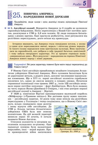 205
ÅÏÎÕÀ ÏÐÎÑÂІÒÍÈÖÒÂÀ Роздiл 5
§25.ÏІÂÍІ×ÍÀ ÀÌÅÐÈÊÀ:
ÍÀÐÎÄÆÅÍÍß ÍÎÂÎЇ ÄÅÐÆÀÂÈ
Пригадайте, яким чином і коли англійці почали колонізацію Північноїі
Америки.
1. Àíãëіéñüêі êîëîíії. Âіäêðèòòÿ Àìåðèêè òà її ñêàðáè íå çàëèøèëè
єâðîïåéöіâ áàéäóæèìè. Ïîòіê ïåðåñåëåíöіâ ó Íîâèé Ñâіò ïîñòіéíî çðîñ-
òàâ, äîñÿãíóâøè â 1790 ð. 3,9 ìëí ÷îëîâіê. Öі ëþäè ïîêèäàëè áàòüêіâ-
ùèíó ç ðіçíèõ ïðè÷èí. Îäíі ïðàãíóëè ðîçáàãàòіòè, іíøі ðÿòóâàëèñÿ âіä
ðåëіãіéíèõ ïåðåñëіäóâàíü, äåõòî âòіêàâ âіä ïðàâîñóääÿ.
Подумайте! Які риси характеру повинні були мати перші переселенці до
Нового Світу?
Ó Íîâîìó Ñâіòі àíãëіéöіâ ïðèâàáëþâàëî íåçàéíÿòå іñïàíöÿìè Àòëàí-
òè÷íå óçáåðåææÿ Ïіâíі÷íîї Àìåðèêè. Éîãî ãîëîâíèì áàãàòñòâîì áóëè
íå äîðîãîöіííі ìåòàëè, à ðîäþ÷і çåìëі, çàñåëåíі ÷èñëåííèìè іíäіàíñüêè-
ìè ïëåìåíàìè. Ùå â XVI ñò. ïåðøі àíãëіéñüêі êîëîíіñòè ñïðîáóâàëè
îñåëèòèñÿ òóò, îäíàê íå çìîãëè âèæèòè â ñóâîðèõ óìîâàõ. Ïî÷àòêîì
ñïðàâæíüîї êîëîíіçàöії ñòàâ òðàâåíü 1607 ð., êîëè 120 àíãëіéöіâ çàñíó-
âàëè ïåðøå ïîñòіéíå ïîñåëåííÿ – ôîðò Äæåéìñòàóí. Éîãî áóëî íàçâàíî
íà ÷åñòü êîðîëÿ ßêîâà (Äæåéìñà) I Ñòþàðòà, і âіí ñòàâ öåíòðîì ïåðøîї
àíãëіéñüêîї êîëîíії â Àìåðèöі – Âіðãіíії.
Ó 1620 ð. ïіâíі÷íіøå Âіðãіíії ïðèøâàðòóâàâñÿ ìàëåíüêèé êîðàáåëü
«Ìåéôëàóåð» («Òðàâíåâà êâіòêà»). Âіí äîñòàâèâ ãðóïó íîâèõ ïîñåëåí-
öіâ – àíãëіéñüêèõ ïóðèòàí. 12 ðîêіâ òîìó âîíè âòåêëè âіä ðåëіãіéíèõ
ïåðåñëіäóâàíü ó Ãîëëàíäіþ і òåïåð ñïîäіâàëèñÿ, ùî â Íîâîìó Ñâіòі çìî-
æóòü âіëüíî ñïîâіäóâàòè ñâîþ ðåëіãіþ
і çíîâó âіä÷óòè ñåáå àíãëіéöÿìè. Äî
1700 ð. áіëüøà ÷àñòèíà Àòëàíòè÷íîãî
óçáåðåææÿ ÑØÀ áóëà âæå îñâîєíà
êîëîíіñòàìè. Íà öіé âåëèêіé òåðèòîðії
âèíèêëè ïåðøі 13 øòàòіâ, її ïî÷àëè
íàçèâàòè Íîâîþ Àíãëієþ.
Ñòîñóíêè êîëîíіñòіâ іç ìіñöåâèì íà-
ñåëåííÿì ñêëàäàëèñÿ ïî-ðіçíîìó. Îäíі
іíäіàíñüêі ïëåìåíà áóëè íàëàøòîâàíі
ìèðîëþáíî, іíøі – âêðàé âîðîæå. Ïðî-
òå êðîâîïðîëèòíі âіéíè çàêіí÷èëèñÿ
Іñòîðèêè ââàæàþòü, ùî Àìåðèêà ñòàëà ñâîєðіäíèì êîòëîì, ó ÿêîìó
â єäèíå öіëå ïåðåïëàâèëèñÿ çâè÷àї, ìîðàëü і ñâіòîãëÿä ðіçíèõ íàðîäіâ.
Іç òàêîãî ñïëàâó íàðîäèëàñÿ íîâà îðèãіíàëüíà êóëüòóðà. Âîíà ґðóíòóâà-
ëàñÿ íà єâðîïåéñüêіé, àëå óâіáðàëà â ñåáå òðàäèöії áàãàòüîõ öèâіëіçàöіé
і òîìó íàáóëà ñâîєðіäíîãî õàðàêòåðó. Óñі öі ïðîöåñè îòðèìàëè íàçâó
«àìåðèêàíñüêå äèâî». Éîãî ðåçóëüòàò – íàðîäæåííÿ íà òåðåíàõ Ïіâíі÷íîї
Àìåðèêè íîâîãî íàðîäó і íîâîї äåðæàâè.
Àíãëіéñüêèé êîðàáåëü.
Ãðàâþðà. Áë. 1680 ð.
 