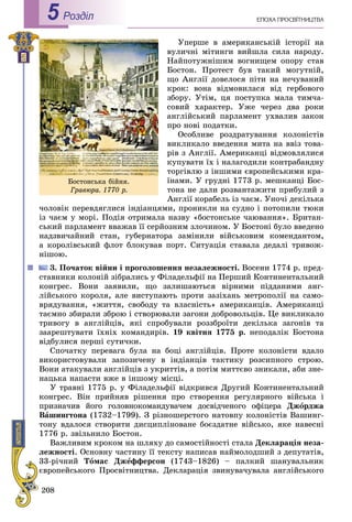 208
ÅÏÎÕÀ ÏÐÎÑÂІÒÍÈÖÒÂÀРоздiл5
Óïåðøå â àìåðèêàíñüêіé іñòîðії íà
âóëè÷íі ìіòèíãè âèéøëà ñèëà íàðîäó.
Íàéïîòóæíіøèì âîãíèùåì îïîðó ñòàâ
Áîñòîí. Ïðîòåñò áóâ òàêèé ìîãóòíіé,
ùî Àíãëії äîâåëîñÿ ïіòè íà íå÷óâàíèé
êðîê: âîíà âіäìîâèëàñÿ âіä ãåðáîâîãî
çáîðó. Óòіì, öÿ ïîñòóïêà ìàëà òèì÷à-
ñîâèé õàðàêòåð. Óæå ÷åðåç äâà ðîêè
àíãëіéñüêèé ïàðëàìåíò óõâàëèâ çàêîí
ïðî íîâі ïîäàòêè.
Îñîáëèâå ðîçäðàòóâàííÿ êîëîíіñòіâ
âèêëèêàëî ââåäåííÿ ìèòà íà ââіç òîâà-
ðіâ ç Àíãëії. Àìåðèêàíöі âіäìîâëÿëèñÿ
êóïóâàòè їõ і íàëàãîäèëè êîíòðàáàíäíó
òîðãіâëþ ç іíøèìè єâðîïåéñüêèìè êðà-
їíàìè. Ó ãðóäíі 1773 ð. ìåøêàíöі Áîñ-
òîíà íå äàëè ðîçâàíòàæèòè ïðèáóëèé ç
Àíãëії êîðàáåëü іç ÷àєì. Óíî÷і äåêіëüêà
÷îëîâіê ïåðåâäÿãëèñÿ іíäіàíöÿìè, ïðîíèêëè íà ñóäíî і ïîòîïèëè òþêè
іç ÷àєì ó ìîðі. Ïîäіÿ îòðèìàëà íàçâó «áîñòîíñüêå ÷àþâàííÿ». Áðèòàí-
ñüêèé ïàðëàìåíò ââàæàâ її ñåðéîçíèì çëî÷èíîì. Ó Áîñòîíі áóëî ââåäåíî
íàäçâè÷àéíèé ñòàí, ãóáåðíàòîðà çàìіíèëè âіéñüêîâèì êîìåíäàíòîì,
à êîðîëіâñüêèé ôëîò áëîêóâàâ ïîðò. Ñèòóàöіÿ ñòàâàëà äåäàëі òðèâîæ-
íіøîþ.
3. Ïî÷àòîê âіéíè і ïðîãîëîøåííÿ íåçàëåæíîñòі. Âîñåíè 1774 ð. ïðåä-
ñòàâíèêè êîëîíіé çіáðàëèñü ó Ôіëàäåëüôії íà Ïåðøèé Êîíòèíåíòàëüíèé
êîíãðåñ. Âîíè çàÿâèëè, ùî çàëèøàþòüñÿ âіðíèìè ïіääàíèìè àíã-
ëіéñüêîãî êîðîëÿ, àëå âèñòóïàþòü ïðîòè çàçіõàíü ìåòðîïîëії íà ñàìî-
âðÿäóâàííÿ, «æèòòÿ, ñâîáîäó òà âëàñíіñòü» àìåðèêàíöіâ. Àìåðèêàíöі
òàєìíî çáèðàëè çáðîþ і ñòâîðþâàëè çàãîíè äîáðîâîëüöіâ. Öå âèêëèêàëî
òðèâîãó â àíãëіéöіâ, ÿêі ñïðîáóâàëè ðîççáðîїòè äåêіëüêà çàãîíіâ òà
çààðåøòóâàòè їõíіõ êîìàíäèðіâ. 19 êâіòíÿ 1775 ð. íåïîäàëіê Áîñòîíà
âіäáóëèñÿ ïåðøі ñóòè÷êè.
Ñïî÷àòêó ïåðåâàãà áóëà íà áîöі àíãëіéöіâ. Ïðîòå êîëîíіñòè âäàëî
âèêîðèñòîâóâàëè çàïîçè÷åíó â іíäіàíöіâ òàêòèêó ðîçñèïíîãî ñòðîþ.
Âîíè àòàêóâàëè àíãëіéöіâ ç óêðèòòіâ, à ïîòіì ìèòòєâî çíèêàëè, àáè çíå-
íàöüêà íàïàñòè âæå â іíøîìó ìіñöі.
Ó òðàâíі 1775 ð. ó Ôіëàäåëüôії âіäêðèâñÿ Äðóãèé Êîíòèíåíòàëüíèé
êîíãðåñ. Âіí ïðèéíÿâ ðіøåííÿ ïðî ñòâîðåííÿ ðåãóëÿðíîãî âіéñüêà і
ïðèçíà÷èâ éîãî ãîëîâíîêîìàíäóâà÷åì äîñâіä÷åíîãî îôіöåðà Äæîðäæà
Âàøèíãòîíà (1732–1799). Ç ðіçíîøåðñòîãî íàòîâïó êîëîíіñòіâ Âàøèíã-
òîíó âäàëîñÿ ñòâîðèòè äèñöèïëіíîâàíå áîєçäàòíå âіéñüêî, ÿêå íàâåñíі
1776 ð. çâіëüíèëî Áîñòîí.
Âàæëèâèì êðîêîì íà øëÿõó äî ñàìîñòіéíîñòі ñòàëà Äåêëàðàöіÿ íåçà-
ëåæíîñòі. Îñíîâíó ÷àñòèíó її òåêñòó íàïèñàâ íàéìîëîäøèé ç äåïóòàòіâ,
33-ðі÷íèé Òîìàñ Äæåôôåðñîí (1743–1826) – ïàëêèé øàíóâàëüíèê
єâðîïåéñüêîãî Ïðîñâіòíèöòâà. Äåêëàðàöіÿ çâèíóâà÷óâàëà àíãëіéñüêîãî
Áîñòîíñüêà áіéíÿ.
Ãðàâþðà. 1770 ð.
 