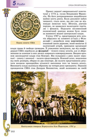 212
ÅÏÎÕÀ ÏÐÎÑÂІÒÍÈÖÒÂÀРоздiл5
Ïðîåêò ïåðøîї àìåðèêàíñüêîї êîíñòè-
òóöії ó 1775 ð. ñêëàâ Áåíäæàìіí Ôðàíê-
ëіí. Íà éîãî äîîïðàöþâàííÿ çíàäîáèëîñÿ
ìàéæå øіñòü ðîêіâ. Êîëè äîêóìåíò íàáóâ
÷èííîñòі, ñòàëî ÿñíî, ùî âіí óæå íå âіä-
ïîâіäàє âèìîãàì ÷àñó. Øòàòàì, äіþ÷èì
ïîðіçíî, íå âäàâàëîñÿ íàëàãîäèòè òîðãіâ-
ëþ і ôіíàíñè. Ïîäîëàòè ïіñëÿâîєííèé
åêîíîìі÷íèé çàíåïàä ìîæíà áóëî ëèøå
çà íàÿâíîñòі ìіöíîї öåíòðàëüíîї âëàäè.
Óëіòêó 1787 ð. ïðåäñòàâíèêè âñіõ øòà-
òіâ çіáðàëèñÿ íà êîíâåíòі (ç’їçäі) ó Ôіëà-
äåëüôії і ðîçðîáèëè íîâó êîíñòèòóöіþ –
îñíîâíèé çàêîí äåðæàâè, ÿêèé âèçíà÷àє її
ïîëіòè÷íèé óñòðіé, ïðèíöèïè îðãàíіçàöії
âëàäè ïðàâà é ñâîáîäè ãðîìàäÿí. Її óõâàëåííÿ çàñâіä÷èëî, ùî âіä êîíôå-
äåðàöії ÑØÀ ïåðåéøëè äî ôåäåðàöії – òіñíîãî ñîþçó øòàòіâ, àëå çі çáåðå-ї
æåííÿì çà êîæíèì іç íèõ äîñèòü øèðîêîãî ñàìîâðÿäóâàííÿ. Âèùèì îðãà-
íîì çàêîíîäàâ÷îї âëàäè ñòàâ Êîíãðåñ. Âіí ñêëàäàâñÿ ç äâîõ ïàëàò: âåðõ-
íüîї – ñåíàòó і íèæíüîї – ïàëàòè ïðåäñòàâíèêіâ. Êîæíèé øòàò, íåçàëåæíî
âіä ñâîїõ ðîçìіðіâ, îáèðàâ ïî äâà ñåíàòîðè. Äî ïàëàòè ïðåäñòàâíèêіâ äåïó-
òàòè âõîäèëè ïðîïîðöіéíî êіëüêîñòі íàñåëåííÿ òîãî ÷è іíøîãî øòàòó.
Âèêîíàâ÷à âëàäà íàëåæàëà îáðàíîìó íà ÷îòèðè ðîêè ïðåçèäåíòó. Ïåðøèì
ïðåçèäåíòîì ÑØÀ ñòàâ Äæîðäæ Âàøèíãòîí, ÿêèé çàëèøàâñÿ íà ñâîїé
Ïåðøà ìîíåòà ÑØÀ
Êàïіòóëÿöіÿ ãåíåðàëà Êîðíóîëëіñà áіëÿ Éîðêòàóíà. 1781 ð.
 