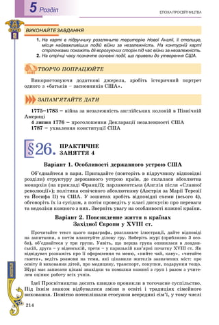214
ÅÏÎÕÀ ÏÐÎÑÂІÒÍÈÖÒÂÀРоздiл5
ВИКОНАЙТЕЗАВДАННЯ
1. На карті в підручнику розгляньте територію Нової Англії, її столицю,
місця найважливіших подій війни за незалежність. На контурній карті
стрілочками покажіть дії ворогуючих сторін під час війни за незалежність.
2. На стрічці часу позначте основні події, що привели до утворення США.
Âèêîðèñòîâóþ÷è äîäàòêîâі äæåðåëà, çðîáіòü іñòîðè÷íèé ïîðòðåò
îäíîãî ç «áàòüêіâ – çàñíîâíèêіâ ÑØÀ».
1775–1783 – âіéíà çà íåçàëåæíіñòü àíãëіéñüêèõ êîëîíіé â Ïіâíі÷íіé
Àìåðèöі
4 ëèïíÿ 1776 – ïðîãîëîøåííÿ Äåêëàðàöії íåçàëåæíîñòі ÑØÀ
1787 – óõâàëåííÿ êîíñòèòóöії ÑØÀ
§26.ÏÐÀÊÒÈ×ÍÅ
ÇÀÍßÒÒß 4
Âàðіàíò 1. Îñîáëèâîñòі äåðæàâíîãî óñòðîþ ÑØÀ
Îá’єäíàéòåñÿ â ïàðè. Ïðèãàäàéòå (ïîâòîðіòü â ïіäðó÷íèêó âіäïîâіäíі
ðîçäіëè) ñòðóêòóðó äåðæàâíîãî óñòðîþ êðàїí, äå ñêëàëàñÿ àáñîëþòíà
ìîíàðõіÿ (íà ïðèêëàäі Ôðàíöії); ïàðëàìåíòñüêà (Àíãëіÿ ïіñëÿ «Ñëàâíîї
ðåâîëþöії»); ïîëіòèêà îñâі÷åíîãî àáñîëþòèçìó (Àâñòðіÿ çà Ìàðії Òåðåçії
òà Éîñèôà ІІ) òà ÑØÀ. Ó çîøèòàõ çðîáіòü âіäïîâіäíі ñõåìè (âñüîãî 4),
îáãîâîðіòü їõ іç ñóñіäîì, à ïîòіì ïðîâåäіòü ó êëàñі äèñêóñіþ ïðî ïåðåâàãè
òà íåäîëіêè êîæíîãî ç íèõ. Çâåðíіòü óâàãó íà îñîáëèâîñòі êîæíîї êðàїíè.
Âàðіàíò 2. Ïîâñÿêäåííå æèòòÿ â êðàїíàõ
Çàõіäíîї Єâðîïè ó XVIII ñò.
Ïðî÷èòàéòå òåêñò öüîãî ïàðàãðàôà, ðîçãëÿíüòå іëþñòðàöії, äàéòå âіäïîâіäі
íà çàïèòàííÿ, à ïîòіì âëàøòóéòå äіëîâó ãðó. Âèáåðіòü æóðі (ïðèáëèçíî 3 îñî-
áè), îá’єäíàéòåñÿ ó òðè ãðóïè. Óÿâіòü, ùî ïåðøà ãðóïà îïèíèëàñÿ â ëîíäîí-
ñüêіé, äðóãà – ó âіäåíñüêіé, òðåòÿ – ó ïàðèçüêіé êàâ’ÿðíі ïî÷àòêó XVIII ñò. ßê
âіäâіäóâà÷ ðîçêàæіòü ïðî її îôîðìëåííÿ òà ìåíþ, «ïèéòå ÷àé, êàâó», «÷èòàéòå
ãàçåòè», âåäіòü ðîçìîâè íà òåìè, ÿêі öіêàâèëè æèòåëіâ çàçíà÷åíèõ ìіñò: ïðî
îñâіòó é âèõîâàííÿ äіòåé, ïðî ìåäèöèíó, òðàíñïîðò, ïîêóïêè, ïîäàðóíêè òîùî.
Æóðі ìàє çàïèñàòè öіêàâі çíàõіäêè òà ïîìèëêè êîæíîї ç ãðóï і ðàçîì ç ó÷èòå-
ëåì îöіíþє ðîáîòó âñіõ ó÷íіâ.
Іäåї Ïðîñâіòíèöòâà äîñèòü øâèäêî ïðîíèêëè â òîãî÷àñíå ñóñïіëüñòâî.
Ïіä їõíіì çíàêîì âіäáóâàëèñÿ çìіíè â îñâіòі і òðàäèöіÿõ ñіìåéíîãî
âèõîâàííÿ. Ïîìіòíî ïîòåïëіøàëè ñòîñóíêè âñåðåäèíі ñіì’ї, ó òîìó ÷èñëі
ÒÂÎÐ×Î ÏÎÏÐÀÖÞÉÒÅ
ÇÀÏÀÌ’ßÒÀÉÒÅ ÄÀÒÈ
 