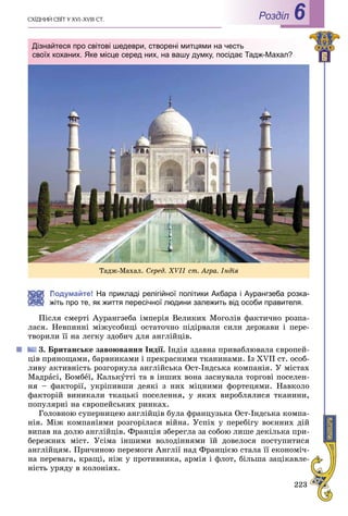 223
ÑÕІÄÍÈÉ ÑÂІÒ Ó XVI–XVIII CÒ. Роздiл 6
Подумайте! На прикладі релігійної політики Акбара і Аурангзеба розка-
жіть про те, як життя пересічної людини залежить від особи правителя.
Ïіñëÿ ñìåðòі Àóðàíãçåáà іìïåðіÿ Âåëèêèõ Ìîãîëіâ ôàêòè÷íî ðîçïà-
ëàñÿ. Íåâïèííі ìіæóñîáèöі îñòàòî÷íî ïіäіðâàëè ñèëè äåðæàâè і ïåðå-
òâîðèëè її íà ëåãêó çäîáè÷ äëÿ àíãëіéöіâ.
3. Áðèòàíñüêå çàâîþâàííÿ Іíäії. Іíäіÿ çäàâíà ïðèâàáëþâàëà єâðîïåé-
öіâ ïðÿíîùàìè, áàðâíèêàìè і ïðåêðàñíèìè òêàíèíàìè. Іç XVII ñò. îñîá-
ëèâó àêòèâíіñòü ðîçãîðíóëà àíãëіéñüêà Îñò-Іíäñüêà êîìïàíіÿ. Ó ìіñòàõ
Ìàäðàñі, Áîìáåї, Êàëüêóòòі òà â іíøèõ âîíà çàñíóâàëà òîðãîâі ïîñåëåí-
íÿ – ôàêòîðії, óêðіïèâøè äåÿêі ç íèõ ìіöíèìè ôîðòåöÿìè. Íàâêîëî
ôàêòîðіé âèíèêàëè òêàöüêі ïîñåëåííÿ, ó ÿêèõ âèðîáëÿëèñÿ òêàíèíè,
ïîïóëÿðíі íà єâðîïåéñüêèõ ðèíêàõ.
Ãîëîâíîþ ñóïåðíèöåþ àíãëіéöіâ áóëà ôðàíöóçüêà Îñò-Іíäñüêà êîìïà-
íіÿ. Ìіæ êîìïàíіÿìè ðîçãîðіëàñÿ âіéíà. Óñïіõ ó ïåðåáіãó âîєííèõ äіé
âèïàâ íà äîëþ àíãëіéöіâ. Ôðàíöіÿ çáåðåãëà çà ñîáîþ ëèøå äåêіëüêà ïðè-
áåðåæíèõ ìіñò. Óñіìà іíøèìè âîëîäіííÿìè їé äîâåëîñÿ ïîñòóïèòèñÿ
àíãëіéöÿì. Ïðè÷èíîþ ïåðåìîãè Àíãëії íàä Ôðàíöієþ ñòàëà її åêîíîìі÷-
íà ïåðåâàãà, êðàùі, íіæ ó ïðîòèâíèêà, àðìіÿ і ôëîò, áіëüøà çàöіêàâëå-
íіñòü óðÿäó â êîëîíіÿõ.
Òàäæ-Ìàõàë. Ñåðåä. XVIІ ñò. Àãðà. Іíäіÿ
Дізнайтеся про світові шедеври, створені митцями на честь
своїх коханих. Яке місце серед них, на вашу думку, посідає Тадж-Махал?
 