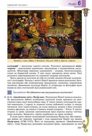 225
ÑÕІÄÍÈÉ ÑÂІÒ Ó XVI–XVIII CÒ. Роздiл 6
êàëіãðàôії – ìèñòåöòâó ãàðíîãî ïèñüìà. Ðóêîïèñè ïðèêðàøàëè ìіíіà-
òþðàìè – íåâåëèêèìè êàðòèíàìè, âèêîíàíèìè ç íàäçâè÷àéíîþ äîñêî-
íàëіñòþ. Ìіíіàòþðè ïåðñüêèõ õóäîæíèêіâ – ÿñêðàâі, áàãàòîêîëüîðîâі,
ñõîæі íà áàðâèñòèé êèëèì. Ó íèõ ïàíóє ïðåêðàñíà âі÷íà âåñíà. Òàêі
ðóêîïèñè ïåðåòâîðþâàëèñÿ íà ñïðàâæíі øåäåâðè ìèñòåöòâà.
Çíàòü ïðàãíóëà çàëó÷èòè äî ñåáå íà ñëóæáó ÿêîìîãà áіëüøå õóäîæíè-
êіâ і êàëіãðàôіâ. Ïàëàöè і ìå÷åòі Ïåðñії âðàæàëè ñâîєþ ðîçêіøøþ, áàãà-
òèì ðîñëèííèì àáî ãåîìåòðè÷íèì îðíàìåíòîì, ëіïíèíîþ, êåðàìі÷íîþ
ìîçàїêîþ. Äèâîâèæíà êóëüòóðà Ïåðñії, її ëіòåðàòóðà òà ôіëîñîôіÿ ìàëè
âïëèâ íà âåñü òîãî÷àñíèé ìóñóëüìàíñüêèé ñâіò.
Пригадайте! Які обмеження має мусульманське мистецтво?жж
Çàâîéîâíèê ñâіòó» Íàäѕð-øàõѕѕ . Ïіäíåñåííÿ Ïåðñії òðèâàëî íåäîâãî.
ñòóïíèêіâ Àááàñà îñëàáëåííÿ øàõñüêîї âëàäè ïðèçâåëî äî çàãî-
ñòðåííÿ ñåðåä çíàòі ìіæóñîáíèõ ÷âàð. Ó òàêèõ óìîâàõ ãîñïîäàðñòâî êðà-
їíè çàíåïàäàëî. І îäðàçó æ ïіäíÿëè ãîëîâó âîéîâíè÷і ñóñіäè: іç çàõîäó
ïîñèëèëè òèñê òóðêè-îñìàíè, íà ñõîäі âèíèêëà çàãðîçà ç áîêó êî÷îâèõ
ïëåìåí àôãàíöіâ, íà ïіâíî÷і ç’ÿâèâñÿ íîâèé ñóïåðíèê – Ðîñіÿ. Ó ïðîòè-
ñòîÿííі іç öèìè ãðіçíèìè ïðîòèâíèêàìè Іðàí âòðàòèâ çíà÷íó ÷àñòèíó
ñâîїõ âîëîäіíü. Çäàâàëîñü, êðàїíà ïåðåáóâàëà íà êðàþ çàãèáåëі.
Її äîëþ êðóòî çìіíèâ òàëàíîâèòèé ïîëêîâîäåöü Íàäіð-õàí. Âіí âіäâîþ-
âàâ ìàéæå âñі âòðà÷åíі òåðèòîðії і ñòàâ ïðàâèòåëåì Ïåðñії ïіä іìåíåì
Íàäіð-øàõà (1736–1747). Éîãî íå âèïàäêîâî ïðîçâàëè «Çàâîéîâíèêîì
ñâіòó». Ñàìå Íàäіð-øàõ ðîçøèðèâ âîëîäіííÿ Іðàíó, ïðèєäíàâøè äî íèõ
Ïðèéîì ó øàõà Àááàñà І Âåëèêîãî. Áëèçüêî 1650 ð. Ôðåñêà. Іñôàãàí
 