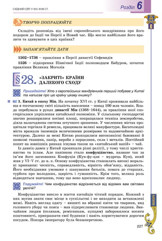 227
ÑÕІÄÍÈÉ ÑÂІÒ Ó XVI–XVIII CÒ. Роздiл 6
Ñêëàäіòü ðîçïîâіäü âіä іìåíі єâðîïåéñüêîãî ìàíäðіâíèêà ïðî éîãî
ïîäîðîæ äî Іíäії ÷è Ïåðñії â Íîâèé ÷àñ. Ùî ìîãëî íàéáіëüøå éîãî âðà-
çèòè òà çäèâóâàòè â öèõ êðàїíàõ?
1502–1736 – ïðàâëіííÿ â Ïåðñії äèíàñòії Ñåôåâèäіâ
1526 – ïіäêîðåííÿ Ïіâíі÷íîї Іíäії ïîëêîâîäöåì Áàáóðîì, ïî÷àòîê
ïðàâëіííÿ Âåëèêèõ Ìîãîëіâ
§28.«ÇÀÊÐÈÒІ» ÊÐÀЇÍÈ
ÄÀËÅÊÎÃÎ ÑÕÎÄÓ
Пригадайте! Хто з європейських ма! ндрівників перший побував у Китаї
та написав про цю країну цікаву книжку?
Êèòàé â åïîõó Ìіí. Íà ïî÷àòêó XVI ñò. ó Êèòàї ïðîæèâàëà íàéáіëü-
øà â òîãî÷àñíîìó ñâіòі êіëüêіñòü íàñåëåííÿ – ïîíàä 100 ìëí ÷îëîâіê. Âëà-
äà ïåðåáóâàëà â ðóêàõ äèíàñòії Ìіí (1368–1644), çà ïðàâëіííÿ ÿêîї ñïî-
ñòåðіãàëîñÿ óêðіïëåííÿ êèòàéñüêîї åêîíîìіêè. Ó ñіëüñüêîìó ãîñïîäàðñòâі
çíà÷íî ðîçøèðèëèñÿ ïîñіâíі ïëîùі, ïîêðàùèëàñÿ òåõíіêà çåìëåðîáñòâà,
äіÿëà íàëàãîäæåíà ñèñòåìà øòó÷íîãî çðîøåííÿ. Ó ÷èñëåííèõ ìіñòàõ ïðî-
öâіòàëè òîðãіâëÿ é ðåìåñëà, ïðàöþâàëè âåëèêі ìàíóôàêòóðè. Áàãàòîëþäíі
ìіñòà âðàæàëè іíîçåìöіâ âåëè÷åçíèìè ðîçìіðàìè òà íàäçâè÷àéíîþ àðõі-
òåêòóðîþ. Äàëåêî çà ìåæі Êèòàþ ðîçõîäèëèñÿ âèñîêîÿêіñíі áàâîâíÿíі é
øîâêîâі òêàíèíè, ïàïіð, âèðîáè ç ïîðöåëÿíè, ñêëà і ìåòàëіâ. Ïîñòіéíèé
ïîïèò íà çîâíіøíіõ ðèíêàõ іñíóâàâ òàêîæ íà «êèòàéñüêèé íàïіé» – ÷àé.
Іç äàâíіõ-äàâåí ó Êèòàé ïðîíèêàëè ðіçíі ðåëіãії, ó òîìó ÷èñëі õðèñòè-
ÿíñòâî òà іñëàì. Àëå ïàíіâíîþ ñòàëî êîíôóöіàíñòâî, íàçâàíå òàê çà
іì’ÿì éîãî çàñíîâíèêà Êîíôóöіÿ (Êóí-ôó-öçè – ìóäðåöü Êóí), ÿêèé
æèâ ó VI–V ñò. äî í. å. Îñíîâó êîíôóöіàíñòâà ñòàíîâëÿòü âèñîêі ìîðàëü-
íі ïðèíöèïè: ÷åñíіñòü, ñïðàâåäëèâіñòü, âіðíіñòü îáîâ’ÿçêó, âіääàíіñòü.
Éîãî íåîáõіäíèìè óìîâàìè є øàíóâàííÿ áàòüêіâ, ïîâàãà äî ñòàðøèõ,
òóðáîòà ïðî ìîëîäøèõ, ùèðіñòü і ãóìàííіñòü. Êðіì òîãî, âåëèêà ðîëü
âіäâîäèòüñÿ íàâ÷àííþ, òîìó ùî âîíî âäîñêîíàëþє ëþäèíó.
Подумайте! Чим конфуціанство відрізняється від відомих вам світових
елігій?
Êîíôóöіàíñòâî âíåñëî â æèòòÿ êèòàéöіâ ÷іòêèé ïîðÿäîê. Êîæíèé ç
íèõ ìóñèâ çíàòè ñâîє ìіñöå â ñóñïіëüñòâі і íå âèõîäèòè çà âñòàíîâëåíі
ìåæі. Íàâіòü âèãëÿä îäÿãó – âèøèòі íà âáðàííі êâіòè ÷è òâàðèíè, âèä
ãîëîâíîãî óáîðó ÷è ïîÿñà – ìàâ ïіäêðåñëþâàòè ñòàíîâèùå ëþäèíè. Çâè-
÷àéíèì ëþäÿì (ñåëÿíàì, ðåìіñíèêàì, êóïöÿì) çàáîðîíÿëîñÿ íîñèòè
êîøòîâíîñòі, ïðèêðàøàòè ñâîї áóäèíêè і íàâіòü êîðèñòóâàòèñÿ äîðîãèì
ïîñóäîì. Ïîêîðà іìïåðàòîðó áóëà áåççàïåðå÷íîþ.
ÒÂÎÐ×Î ÏÎÏÐÀÖÞÉÒÅ
ÇÀÏÀÌ’ßÒÀÉÒÅ ÄÀÒÈ
 