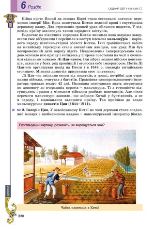 228
ÑÕІÄÍÈÉ ÑÂІÒ Ó XVI–XVIII CÒ.Роздiл6
Âіéíà ïðîòè ßïîíії íà çåìëÿõ Êîðåї ñòàëà îñòàííüîþ çíà÷íîþ ïåðå-
ìîãîþ іìïåðії Ìіí. Âîíà êîøòóâàëà Êèòàþ âåëèêîї êðîâі і ñïóñòîøèëà
äåðæàâíó êàçíó. Äëÿ îòðèìàííÿ ãðîøåé óðÿä çáіëüøèâ ïîäàòêè. Ó âіä-
ïîâіäü êðàїíó çàõëåñíóëà õâèëÿ íàðîäíèõ âèñòóïіâ.
Âîäíî÷àñ íà ïіâíі÷íèõ êîðäîíàõ Êèòàþ âèíèêëà íîâà çàãðîçà: çàâåð-
øèëè ñâîє îá’єäíàííÿ і ïåðåéøëè â íàñòóï ïëåìåíà ìàíü÷æóðіâ – êîðіí-
íîãî íàðîäó ïіâíі÷íî-ñõіäíîї îáëàñòі Êèòàþ. Їõíі ãðàáіæíèöüêі íàáіãè
íà êèòàéñüêó òåðèòîðіþ ñòàëè çâè÷àéíèì ÿâèùåì, àëå óðÿä Ìіí áóâ
íåñïðîìîæíèé äàòè âîðîãó âіäñі÷. Íåâäîâîëåííÿ іìïåðàòîðñüêîþ âëà-
äîþ îõîïèëî âñþ êðàїíó і âèëèëîñü ó øèðîêå ïîâñòàííÿ íà ÷îëі ç êîëèø-
íіì ñіëüñüêèì êîâàëåì Ëі Öçè-÷åíîì. Âіí çіáðàâ âåëèêå âіéñüêî ïîâñòàí-
öіâ, çàõîïèâ ó áîÿõ ðÿä ïðîâіíöіé і îãîëîñèâ ñåáå іìïåðàòîðîì. Ïîòіì Ëі
Öçè-÷åí îðãàíіçóâàâ ïîõіä íà Ïåêіí і â 1644 ð. îâîëîäіâ êèòàéñüêîþ
ñòîëèöåþ. Ìіíñüêà äèíàñòіÿ ïðèïèíèëà ñâîє іñíóâàííÿ.
Ëі Öçè-÷åí çâіëüíèâ ñåëÿí âіä ïîäàòêіâ, à ãðîøі, ïîòðіáíі äëÿ óòðè-
ìàííÿ âіéñüêà, ñòÿãóâàâ ç áàãàòіїâ. Ïðàâëіííÿ ñàìîïðîãîëîøåíîãî іìïå-
ðàòîðà òðèâàëî âñüîãî 42 äíі. Íàëÿêàíà ïîâñòàííÿì çíàòü çâåðíóëàñÿ
ïî äîïîìîãó äî â÷îðàøíіõ âîðîãіâ – ìàíü÷æóðіâ. Òі ç ãîòîâíіñòþ âіä-
ãóêíóëèñü і ðàçîì ç ìіíñüêèì âіéñüêîì ðîçáèëè ïîâñòàíöіâ. Àëå ïіñëÿ
ïåðåìîãè ìàíü÷æóðè çàÿâèëè, ùî çàáðàëè Êèòàé ó áóíòіâíèêіâ, à íå
â íàðîäó, і âіäìîâèëèñÿ çàëèøèòè êðàїíó. Òàê ïðèéøëà äî âëàäè
ìàíü÷æóðñüêà äèíàñòіÿ Öèí (1644–1911).
2. Іìïåðіÿ Öèí. Ó çàâîéîâàíîìó Êèòàї íà ÷îëі äåðæàâè ñòîÿâ ñïàäêî-
âèé ìîíàðõ ç íåîáìåæåíîþ âëàäîþ – ìàíü÷æóðñüêèé іìïåðàòîð (áîãäî-
×àéíà ïëàíòàöіÿ â Êèòàї
Розглянувши картину, розкажіть, як вирощується чай?
 