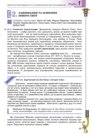 23
Роздiл 1ÂÅËÈÊІ ÃÅÎÃÐÀÔІ×ÍІ ÂІÄÊÐÈÒÒß ÒÀ ÑÒÀÍÎÂËÅÍÍß ÊÀÏІÒÀËІÑÒÈ×ÍÈÕ ÂÂІÄÍÎÑÈÍ
§2.ÇÀÂÎÞÂÀÍÍß ÒÀ ÎÑÂÎЄÍÍß
ÍÎÂÎÃÎ ÑÂІÒÓ
Складіть логічні пари: Васко да Гама, Фернан Магеллан, Христофор
Колумб, Амеріго Веспуччі, Тихий океан, Новий Світ, Сан-Сальвадор, мис
Доброї Надії.
1. Іñïàíñüêі êîíêіñòàäîðè. Äèâîâèæíà ïðèðîäà Íîâîãî Ñâіòó, éîãî
íàñåëåííÿ – «äîáðі äèêóíè», ÿêі, çäàâàëîñü, æèëè, íå ìàþ÷è òóðáîò ïðî
õëіá íàñóùíèé, – óñå öå ïðèãîëîìøèëî єâðîïåéöіâ. Äëÿ іíäіàíöіâ єâðî-
ïåéöі áóëè áîæåñòâåííèìè іñòîòàìè çі ñòàðîâèííèõ ëåãåíä і ïðîðîöòâ,
äå éøëîñÿ ïðî áіëó áîðîäàòó áîãîëþäèíó, ÿêà ïðèéäå çі Ñõîäó. Ñàìå
öèì ïîÿñíþâàëàñÿ äèâíà äëÿ єâðîïåéöіâ ïîâåäіíêà àáîðèãåíіâ – їõíÿ
áåçìåæíà ãîñòèííіñòü, ïðèâіòíіñòü і ùåäðіñòü. Ñâÿùåííèé òðåïåò âèêëè-
êàëè â іíäіàíöіâ âîãíåïàëüíà çáðîÿ é êîíі, ÿêèõ âîíè äî öüîãî íіêîëè
íå áà÷èëè. Òàê âіäáóëàñÿ çóñòðі÷ öèâіëіçàöіé, äâîõ ðіçíèõ ñâіòіâ, íåñõî-
æèõ êóëüòóð, íåçíàéîìèõ íàðîäіâ.
Çà âіäêðèòòÿì Íîâîãî Ñâіòó ïî÷àëàñü êîíêѕñòàѕѕ (âіä іñï. – çàâîþâàí-
íÿ) – çàãàðáíèöüêі ïîõîäè іñïàíöіâ êіíöÿ ÕV–ÕVІ ñò. Çîëîòî òà âëàäà –
òіëüêè öå öіêàâèëî òèõ, õòî ñòàâàâ êîíêіñòàäîðàìè: â÷îðàøíіõ âîїíіâ,
ìîíàõіâ, ðîçîðåíèõ іäàëüãî, æåáðàêіâ, çëî÷èíöіâ. Íåâåëèêі çàãîíè іç
300–400 ÷îëîâіê âèðóøàëè ïðîòè ñîþçіâ ïëåìåí і öіëèõ äåðæàâ. Їõíüî-
ìó óñïіøíîìó ïðîñóâàííþ ñïðèÿëà íå òіëüêè íàÿâíіñòü âîãíåïàëüíîї
çáðîї, à é óìіëå âèêîðèñòàííÿ ìіæóñîáíîї áîðîòüáè â іíäіàíñüêîìó
ñåðåäîâèùі. Ó ðîçïðàâàõ íàä ïіäêîðåíèìè íàðîäàìè çàâîéîâíèêè íå
çíàëè æàëþ.
XVI ст. Бартоломе де Лас КаКК сас «Історія Індій»
Християни... чинили серед індіанців надзвичайні жорстокості. Вступаючи в
поселення, вони не залишали в живих нікого – ні старих, ні немовлят... І оскільки всі,
хто міг утекти, ховались у лісі чи в горах, рятуючись від людей таких нелюдяних та
безжальних... то були навчені люті пси, які, побачивши індіанця, в одну мить роз-
дирали його на шматки... А якщо інколи – із справедливих причин – індіанці вбивали
когось із християн, то ті умовлялися між собою, що за одного християнина... мають
убивати сто індіанців.
Єдина і справжня причина того, чому християни розорили і знищили безліч ні в
чому не винних людей, – це прагнення захопити їхнє золото. Християни хотіли за
короткий час збагатитися їхніми скарбами... Вони йшли з хрестом у руці та з нена-
ситною жадобою золота в серці.
Ïèòàííÿ äî äîêóìåíòà. ßê Áàðòîëîìå äå Ëàñ Êàñàñ âèçíà÷àє îñíîâíó
ìåòó êîíêіñòàäîðіâ і ÿêі ïî÷óòòÿ âîíè â íüîãî âèêëèêàþòü?
Íà ïіâîñòðîâі Þêàòàí êîíêіñòàäîðè íåñïîäіâàíî çóñòðіëèñÿ ç âèñî-
êîðîçâèíåíîþ öèâіëіçàöієþ. Ïåðåä íèìè ïîñòàëè îáíåñåíі ìóðàìè ïðå-
êðàñíі ìіñòà, âåëè÷íі ðÿäè ïіðàìіä і âèøóêàíî îçäîáëåíі õðàìîâі ñïî-
ðóäè. Òåðèòîðіÿ íàëåæàëà íàðîäó ìàéÿ.
 