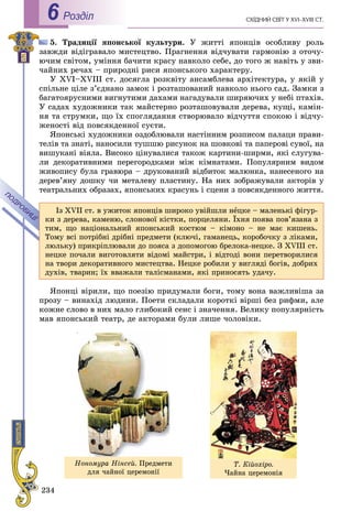 234
ÑÕІÄÍÈÉ ÑÂІÒ Ó XVI–XVIII CÒ.Роздiл6
5. Òðàäèöії ÿïîíñüêîї êóëüòóðè. Ó æèòòі ÿïîíöіâ îñîáëèâó ðîëü
çàâæäè âіäіãðàâàëî ìèñòåöòâî. Ïðàãíåííÿ âіä÷óâàòè ãàðìîíіþ ç îòî÷ó-
þ÷èì ñâіòîì, óìіííÿ áà÷èòè êðàñó íàâêîëî ñåáå, äî òîãî æ íàâіòü ó çâè-
÷àéíèõ ðå÷àõ – ïðèðîäíі ðèñè ÿïîíñüêîãî õàðàêòåðó.
Ó XVI–XVIII ñò. äîñÿãëà ðîçêâіòó àíñàìáëåâà àðõіòåêòóðà, ó ÿêіé ó
ñïіëüíå öіëå ç’єäíàíî çàìîê і ðîçòàøîâàíèé íàâêîëî íüîãî ñàä. Çàìêè ç
áàãàòîÿðóñíèìè âèãíóòèìè äàõàìè íàãàäóâàëè øèðÿþ÷èõ ó íåáі ïòàõіâ.
Ó ñàäàõ õóäîæíèêè òàê ìàéñòåðíî ðîçòàøîâóâàëè äåðåâà, êóùі, êàìіí-
íÿ òà ñòðóìêè, ùî їõ ñïîãëÿäàííÿ ñòâîðþâàëî âіä÷óòòÿ ñïîêîþ і âіä÷ó-
æåíîñòі âіä ïîâñÿêäåííîї ñóєòè.
ßïîíñüêі õóäîæíèêè îçäîáëþâàëè íàñòіííèì ðîçïèñîì ïàëàöè ïðàâè-
òåëіâ òà çíàòі, íàíîñèëè òóøøþ ðèñóíîê íà øîâêîâі òà ïàïåðîâі ñóâîї, íà
âèøóêàíі âіÿëà. Âèñîêî öіíóâàëèñÿ òàêîæ êàðòèíè-øèðìè, ÿêі ñëóãóâà-
ëè äåêîðàòèâíèìè ïåðåãîðîäêàìè ìіæ êіìíàòàìè. Ïîïóëÿðíèì âèäîì
æèâîïèñó áóëà ãðàâþðà – äðóêîâàíèé âіäáèòîê ìàëþíêà, íàíåñåíîãî íà
äåðåâ’ÿíó äîøêó ÷è ìåòàëåâó ïëàñòèíó. Íà íèõ çîáðàæóâàëè àêòîðіâ ó
òåàòðàëüíèõ îáðàçàõ, ÿïîíñüêèõ êðàñóíü і ñöåíè ç ïîâñÿêäåííîãî æèòòÿ.
ßïîíöі âіðèëè, ùî ïîåçіþ ïðèäóìàëè áîãè, òîìó âîíà âàæëèâіøà çà
ïðîçó – âèíàõіä ëþäèíè. Ïîåòè ñêëàäàëè êîðîòêі âіðøі áåç ðèôìè, àëå
êîæíå ñëîâî â íèõ ìàëî ãëèáîêèé ñåíñ і çíà÷åííÿ. Âåëèêó ïîïóëÿðíіñòü
ìàâ ÿïîíñüêèé òåàòð, äå àêòîðàìè áóëè ëèøå ÷îëîâіêè.
Іç XVII ñò. â óæèòîê ÿïîíöіâ øèðîêî óâіéøëè íåöêå – ìàëåíüêі ôіãóð-
êè ç äåðåâà, êàìåíþ, ñëîíîâîї êіñòêè, ïîðöåëÿíè. Їõíÿ ïîÿâà ïîâ’ÿçàíà ç
òèì, ùî íàöіîíàëüíèé ÿïîíñüêèé êîñòþì – êіìîíî – íå ìàє êèøåíü.
Òîìó âñі ïîòðіáíі äðіáíі ïðåäìåòè (êëþ÷і, ãàìàíåöü, êîðîáî÷êó ç ëіêàìè,
ëþëüêó) ïðèêðіïëþâàëè äî ïîÿñà ç äîïîìîãîþ áðåëîêà-íåöêå. Ç XVIII ñò.
íåöêå ïî÷àëè âèãîòîâëÿòè âіäîìі ìàéñòðè, і âіäòîäі âîíè ïåðåòâîðèëèñÿ
íà òâîðè äåêîðàòèâíîãî ìèñòåöòâà. Íåöêå ðîáèëè ó âèãëÿäі áîãіâ, äîáðèõ
äóõіâ, òâàðèí; їõ ââàæàëè òàëіñìàíàìè, ÿêі ïðèíîñÿòü óäà÷ó.
Íîíîìóðà Íіíñåé. Ïðåäìåòè
äëÿ ÷àéíîї öåðåìîíії
Ò. Êіéîõіðî.
×àéíà öåðåìîíіÿ
 