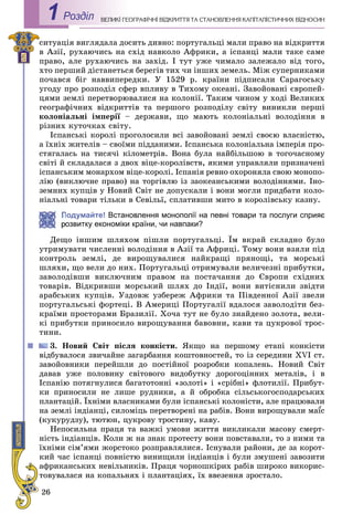 26
ÅÎÃÐÀÔІ×ÍІ ÂІÄÊÐÈÒÒß ÒÀ ÑÒÀÍÎÂËÅÍÍß ÊÀÏІÒÀËІÑÒÈ×ÍÈÕ ÂІÄÍÎÑÈÍÂÅËÈÊІ ÃÅРоздiл1
ñèòóàöіÿ âèãëÿäàëà äîñèòü äèâíî: ïîðòóãàëüöі ìàëè ïðàâî íà âіäêðèòòÿ
â Àçії, ðóõàþ÷èñü íà ñõіä íàâêîëî Àôðèêè, à іñïàíöі ìàëè òàêå ñàìå
ïðàâî, àëå ðóõàþ÷èñü íà çàõіä. І òóò óæå ÷èìàëî çàëåæàëî âіä òîãî,
õòî ïåðøèé äіñòàíåòüñÿ áåðåãіâ òèõ ÷è іíøèõ çåìåëü. Ìіæ ñóïåðíèêàìè
ïî÷àâñÿ áіã íàââèïåðåäêè. Ó 1529 ð. êðàїíè ïіäïèñàëè Ñàðàãîñüêó
óãîäó ïðî ðîçïîäіë ñôåð âïëèâó â Òèõîìó îêåàíі. Çàâîéîâàíі єâðîïåé-
öÿìè çåìëі ïåðåòâîðþâàëèñÿ íà êîëîíії. Òàêèì ÷èíîì ó õîäі Âåëèêèõ
ãåîãðàôі÷íèõ âіäêðèòòіâ òà ïåðøîãî ðîçïîäіëó ñâіòó âèíèêëè ïåðøі
êîëîíіàëüíі іìïåðії – äåðæàâè, ùî ìàþòü êîëîíіàëüíі âîëîäіííÿ âї
ðіçíèõ êóòî÷êàõ ñâіòó.
Іñïàíñüêі êîðîëі ïðîãîëîñèëè âñі çàâîéîâàíі çåìëі ñâîєþ âëàñíіñòþ,
à їõíіõ æèòåëіâ – ñâîїìè ïіääàíèìè. Іñïàíñüêà êîëîíіàëüíà іìïåðіÿ ïðî-
ñòÿãàëàñü íà òèñÿ÷і êіëîìåòðіâ. Âîíà áóëà íàéáіëüøîþ â òîãî÷àñíîìó
ñâіòі é ñêëàäàëàñÿ ç äâîõ âіöå-êîðîëіâñòâ, ÿêèìè óïðàâëÿëè ïðèçíà÷åíі
іñïàíñüêèì ìîíàðõîì âіöå-êîðîëі. Іñïàíіÿ ðåâíî îõîðîíÿëà ñâîþ ìîíîïî-
ëіþ (âèêëþ÷íå ïðàâî) íà òîðãіâëþ іç çàîêåàíñüêèìè âîëîäіííÿìè. Іíî-
çåìíèõ êóïöіâ ó Íîâèé Ñâіò íå äîïóñêàëè і âîíè ìîãëè ïðèäáàòè êîëî-
íіàëüíі òîâàðè òіëüêè â Ñåâіëüї, ñïëàòèâøè ìèòî â êîðîëіâñüêó êàçíó.
Подумайте! Встановлення монополії на певні товари та послуги сприяє
озвитку економіки країни, чи навпаки?
Äåùî іíøèì øëÿõîì ïіøëè ïîðòóãàëüöі. Їì âêðàé ñêëàäíî áóëî
óòðèìóâàòè ÷èñëåííі âîëîäіííÿ â Àçії òà Àôðèöі. Òîìó âîíè âçÿëè ïіä
êîíòðîëü çåìëі, äå âèðîùóâàëèñÿ íàéêðàùі ïðÿíîùі, òà ìîðñüêі
øëÿõè, ùî âåëè äî íèõ. Ïîðòóãàëüöі îòðèìóâàëè âåëè÷åçíі ïðèáóòêè,
çàâîëîäіâøè âèêëþ÷íèì ïðàâîì íà ïîñòà÷àííÿ äî Єâðîïè ñõіäíèõ
òîâàðіâ. Âіäêðèâøè ìîðñüêèé øëÿõ äî Іíäії, âîíè âèòіñíèëè çâіäòè
àðàáñüêèõ êóïöіâ. Óçäîâæ óçáåðåæ Àôðèêè òà Ïіâäåííîї Àçії çâåëè
ïîðòóãàëüñüêі ôîðòåöі. Â Àìåðèöі Ïîðòóãàëії âäàëîñÿ çàâîëîäіòè áåç-
êðàїìè ïðîñòîðàìè Áðàçèëії. Õî÷à òóò íå áóëî çíàéäåíî çîëîòà, âåëè-
êі ïðèáóòêè ïðèíîñèëî âèðîùóâàííÿ áàâîâíè, êàâè òà öóêðîâîї òðîñ-
òèíè.
3. Íîâèé Ñâіò ïіñëÿ êîíêіñòè. ßêùî íà ïåðøîìó åòàïі êîíêіñòè
âіäáóâàëîñÿ çâè÷àéíå çàãàðáàííÿ êîøòîâíîñòåé, òî іç ñåðåäèíè ÕVІ ñò.
çàâîéîâíèêè ïåðåéøëè äî ïîñòіéíîї ðîçðîáêè êîïàëåíü. Íîâèé Ñâіò
äàâàâ óæå ïîëîâèíó ñâіòîâîãî âèäîáóòêó äîðîãîöіííèõ ìåòàëіâ, і â
Іñïàíіþ ïîòÿãíóëèñÿ áàãàòîòîííі «çîëîòі» і «ñðіáíі» ôëîòèëії. Ïðèáóò-
êè ïðèíîñèëè íå ëèøå ðóäíèêè, à é îáðîáêà ñіëüñüêîãîñïîäàðñüêèõ
ïëàíòàöіé. Їõíіìè âëàñíèêàìè áóëè іñïàíñüêі êîëîíіñòè, àëå ïðàöþâàëè
íà çåìëі іíäіàíöі, ñèëîìіöü ïåðåòâîðåíі íà ðàáіâ. Âîíè âèðîùóâàëè ìàїñїї
(êóêóðóäçó), òþòþí, öóêðîâó òðîñòèíó, êàâó.
Íåïîñèëüíà ïðàöÿ òà âàæêі óìîâè æèòòÿ âèêëèêàëè ìàñîâó ñìåðò-
íіñòü іíäіàíöіâ. Êîëè æ íà çíàê ïðîòåñòó âîíè ïîâñòàâàëè, òî ç íèìè òà
їõíіìè ñіì’ÿìè æîðñòîêî ðîçïðàâëÿëèñÿ. Іñíóâàëè ðàéîíè, äå çà êîðîò-
êèé ÷àñ іñïàíöі ïîâíіñòþ âèíèùèëè іíäіàíöіâ і áóëè çìóøåíі çàâîçèòè
àôðèêàíñüêèõ íåâіëüíèêіâ. Ïðàöÿ ÷îðíîøêіðèõ ðàáіâ øèðîêî âèêîðèñ-
òîâóâàëàñÿ íà êîïàëüíÿõ і ïëàíòàöіÿõ, їõ ââåçåííÿ çðîñòàëî.
 