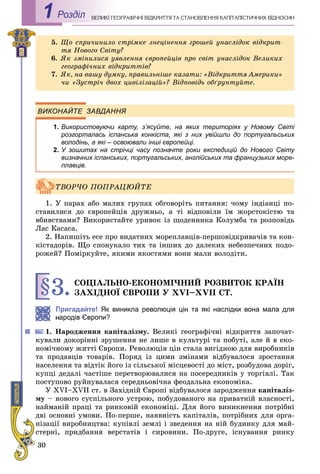 30
ÅÎÃÐÀÔІ×ÍІ ÂІÄÊÐÈÒÒß ÒÀ ÑÒÀÍÎÂËÅÍÍß ÊÀÏІÒÀËІÑÒÈ×ÍÈÕ ÂІÄÍÎÑÈÍÂÅËÈÊІ ÃÅРоздiл1
ВИКОНАЙТЕ ЗАВДАННЯ
1. Використовуючи карту, з’ясуйте, на яких територіях у Новому Світі
розгорталась іспанська конкіста, які з них увійшли до португальських
володінь, а які – освоювали інші європейці.
2. У зошитах на стрічці часу позначте роки експедицій до Нового Світу
визначних іспанських, португальських, англійських та французьких море-
плавців.
1. Ó ïàðàõ àáî ìàëèõ ãðóïàõ îáãîâîðіòü ïèòàííÿ: ÷îìó іíäіàíöі ïî-
ñòàâèëèñÿ äî єâðîïåéöіâ äðóæíüî, à òі âіäïîâіëè їì æîðñòîêіñòþ òà
âáèâñòâàìè? Âèêîðèñòàéòå óðèâîê іç ùîäåííèêà Êîëóìáà òà ðîçïîâіäü
Ëàñ Êàñàñà.
2. Íàïèøіòü åñå ïðî âèäàòíèõ ìîðåïëàâöіâ-ïåðøîâіäêðèâà÷іâ òà êîí-
êіñòàäîðіâ. Ùî ñïîíóêàëî òèõ òà іíøèõ äî äàëåêèõ íåáåçïå÷íèõ ïîäî-
ðîæåé? Ïîìіðêóéòå, ÿêèìè ÿêîñòÿìè âîíè ìàëè âîëîäіòè.
§3.ÑÎÖІÀËÜÍÎ-ÅÊÎÍÎÌІ×ÍÈÉ ÐÎÇÂÈÒÎÊ ÊÐÀЇÍ
ÇÀÕІÄÍÎЇ ЄÂÐÎÏÈ Ó ÕVІ–ÕVІІ ÑÒ.
Пригадайте! Як виникла революція цін та які наслідки вона мала для
ародів Європи?
1. Íàðîäæåííÿ êàïіòàëіçìó. Âåëèêі ãåîãðàôі÷íі âіäêðèòòÿ çàïî÷àò-
êóâàëè äîêîðіííі çðóøåííÿ íå ëèøå â êóëüòóðі òà ïîáóòі, àëå é â åêî-
íîìі÷íîìó æèòòі Єâðîïè. Ðåâîëþöіÿ öіí ñòàëà âèãіäíîþ äëÿ âèðîáíèêіâ
òà ïðîäàâöіâ òîâàðіâ. Ïîðÿä іç öèìè çìіíàìè âіäáóâàëîñÿ çðîñòàííÿ
íàñåëåííÿ òà âіäòіê éîãî іç ñіëüñüêîї ìіñöåâîñòі äî ìіñò, ðîçáóäîâà äîðіã,
êóïöі äåäàëі ÷àñòіøå ïåðåòâîðþâàëèñÿ íà ïîñåðåäíèêіâ ó òîðãіâëі. Òàê
ïîñòóïîâî ðóéíóâàëàñÿ ñåðåäíüîâі÷íà ôåîäàëüíà åêîíîìіêà.
Ó XVI–XVII ñò. â Çàõіäíіé Єâðîïі âіäáóâàëîñÿ çàðîäæåííÿ êàïіòàëіç-
ìó – íîâîãî ñóñïіëüíîãî óñòðîþ, ïîáóäîâàíîãî íà ïðèâàòíіé âëàñíîñòі,
íàéìàíіé ïðàöі òà ðèíêîâіé åêîíîìіöі. Äëÿ éîãî âèíèêíåííÿ ïîòðіáíі
äâі îñíîâíі óìîâè. Ïî-ïåðøå, íàÿâíіñòü êàïіòàëіâ, ïîòðіáíèõ äëÿ îðãà-
íіçàöії âèðîáíèöòâà: êóïіâëі çåìëі і çâåäåííÿ íà íіé áóäèíêó äëÿ ìàé-
ñòåðíі, ïðèäáàííÿ âåðñòàòіâ і ñèðîâèíè. Ïî-äðóãå, іñíóâàííÿ ðèíêó
5. Ùî ñïðè÷èíèëî ñòðіìêå çíåöіíåííÿ ãðîøåé óíàñëіäîê âіäêðèò-
òÿ Íîâîãî Ñâіòó?
6. ßê çìіíèëèñÿ óÿâëåííÿ єâðîïåéöіâ ïðî ñâіò óíàñëіäîê Âåëèêèõ
ãåîãðàôі÷íèõ âіäêðèòòіâ?
7. ßê, íà âàøó äóìêó, ïðàâèëüíіøå êàçàòè: «Âіäêðèòòÿ Àìåðèêè»
÷è «Çóñòðі÷ äâîõ öèâіëіçàöіé»? Âіäïîâіäü îáґðóíòóéòå.
ÒÂÎÐ×Î ÏÎÏÐÀÖÞÉÒÅ
 