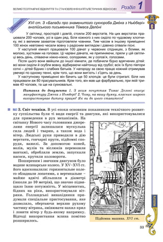 33
Роздiл 1ÂÅËÈÊІ ÃÅÎÃÐÀÔІ×ÍІ ÂІÄÊÐÈÒÒß ÒÀ ÑÒÀÍÎÂËÅÍÍß ÊÀÏІÒÀËІÑÒÈ×ÍÈÕ ÂÂІÄÍÎÑÈÍ
XVI ст. З «Балади про знаменитого сукнороба Джежж ка з Ньюбері»
англійського письменника ТоТТ маса Делоні
У світлиці, просторій і довгій, стояли 200 верстатів. На цих верстатах пра-
цювали 200 чоловік, усі в один ряд. Біля кожного з них сиділо по чудовому хлопчи-
ку, які з великим захватом підготовляли човники. Тим часом в іншому приміщенні
100 жінок невтомно чесали вовну з радісним виглядом і дзвінко співали пісні.
У наступній кімнаті працювали 100 дівчат у червоних спідницях, з білими, як
молоко, хустками на головах. Ці чарівні дівчата, не припиняючи, пряли у цій світли-
ці весь день, співаючи ніжно-ніжно, солодкими, як у солов’я, голосами.
Після цього вони ввійшли до іншої кімнати, де побачили бідно вдягнених дітей:
всі вони сиділи й скубли вовну, відбираючи найтоншу від грубої; всіх їх було півтори
сотні – дітей бідних і слабких батьків. У нагороду за свою працю кожний отримував
увечері по одному пенні, крім того, що вони вип’ють і з’їдять за день.
У наступному приміщенні він бачить ще 50 хлопців: це були стригалі. Біля них
працювали аж 80 прасувальників. Крім того, він мав ще фарбувальню, при якій три-
мав 40 чоловік, та ще на сукновальні.
Ïèòàííÿ äî äîêóìåíòà 1. Ç ÿêèì ïî÷óòòÿì Òîìàñ Äåëîíі îïèñóє
ìàíóôàêòóðó Äæåêà ç Íüþáåðі? 2. ×îìó, íà âàøó äóìêó, âëàñíèê øèðîêî
âèêîðèñòîâóâàâ äèòÿ÷ó ïðàöþ? ßê âè äî öüîãî ñòàâèòåñü?
3. Ñâіò òåõíіêè. Â óñі åïîõè îñíîâíèì ïîêàçíèêîì òåõíі÷íîãî ðîçâèò-
êó ñóñïіëüñòâà áóëè òі âèäè åíåðãії òà äâèãóíè, ÿêі âèêîðèñòîâóâàëèñÿ
äëÿ ïðèâåäåííÿ â ðóõ ìåõàíіçìіâ. Íà
ñâіòàíêó Íîâîãî ÷àñó ãîëîâíèìè äæåðå-
ëàìè åíåðãії çàëèøàëàñÿ ìóñêóëüíà
ñèëà ëþäåé і òâàðèí, à òàêîæ âîäà і
âіòåð. Ëþäñüêі ðóêè ïðèâîäèëè â äіþ
âåðñòàòè, ãîí÷àðíі êðóãè, ïіäéîìíі ñïî-
ðóäè, âàæåëі. Çà äîïîìîãîþ êîíåé,
âîëіâ, ìóëіâ òà âіñëþêіâ ïåðåâîçèëè
âàíòàæі, îáðîáëÿëè çåìëþ, çàïóñêàëè
íàñîñè, êðóòèëè êîëîâîðîòè.
Ïîøèðåíèì і çâè÷íèì äâèãóíîì áóëî
âîäÿíå ìëèíàðñüêå êîëåñî. Ó ÕV–ÕVІ ñò.
éîãî âäîñêîíàëèëè: ãîðèçîíòàëüíå êîëå-
ñî îáëàäíàëè ëîïàòÿìè, à âåðòèêàëüíå –
ìàéæå âäâі÷і çáіëüøèëè â äіàìåòðі
(іíêîëè äî 10 ìåòðіâ), ùî çíà÷íî ïіäâè-
ùèëî їõíþ ïîòóæíіñòü. Ó ìіñöåâîñòÿõ,
áіäíèõ íà ðіêè, âèêîðèñòîâóâàëè âіò-
ðÿêè. Ãîëëàíäñüêі âèíàõіäíèêè ïðè-
äóìàëè ñïåöіàëüíå ïðèñòîñóâàííÿ, ÿêå
äîçâîëÿëî, îáåðòàþ÷è âåðõíþ ðóõîìó
÷àñòèíó âіòðÿêà, çìіíþâàòè íàõèë êðèë
і ëîâèòè âіòåð ó áóäü-ÿêîìó íàïðÿìêó.
Âіäòîäі âèêîðèñòàííÿ ìëèíà ïîìіòíî
ðîçøèðèëîñü.
Ïіäéîìíà ìàøèíà. XVI cò.
 