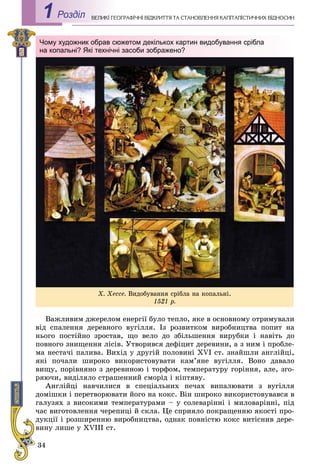 34
ÅÎÃÐÀÔІ×ÍІ ÂІÄÊÐÈÒÒß ÒÀ ÑÒÀÍÎÂËÅÍÍß ÊÀÏІÒÀËІÑÒÈ×ÍÈÕ ÂІÄÍÎÑÈÍÂÅËÈÊІ ÃÅРоздiл1
Âàæëèâèì äæåðåëîì åíåðãії áóëî òåïëî, ÿêå â îñíîâíîìó îòðèìóâàëè
âіä ñïàëåííÿ äåðåâíîãî âóãіëëÿ. Іç ðîçâèòêîì âèðîáíèöòâà ïîïèò íà
íüîãî ïîñòіéíî çðîñòàâ, ùî âåëî äî çáіëüøåííÿ âèðóáêè і íàâіòü äî
ïîâíîãî çíèùåííÿ ëіñіâ. Óòâîðèâñÿ äåôіöèò äåðåâèíè, à ç íèì і ïðîáëå-
ìà íåñòà÷і ïàëèâà. Âèõіä ó äðóãіé ïîëîâèíі XVI ñò. çíàéøëè àíãëіéöі,
ÿêі ïî÷àëè øèðîêî âèêîðèñòîâóâàòè êàì’ÿíå âóãіëëÿ. Âîíî äàâàëî
âèùó, ïîðіâíÿíî ç äåðåâèíîþ і òîðôîì, òåìïåðàòóðó ãîðіííÿ, àëå, çãî-
ðÿþ÷è, âèäіëÿëî ñòðàøåííèé ñìîðіä і êіïòÿâó.
Àíãëіéöі íàâ÷èëèñÿ â ñïåöіàëüíèõ ïå÷àõ âèïàëþâàòè ç âóãіëëÿ
äîìіøêè і ïåðåòâîðþâàòè éîãî íà êîêñ. Âіí øèðîêî âèêîðèñòîâóâàâñÿ â
ãàëóçÿõ ç âèñîêèìè òåìïåðàòóðàìè – ó ñîëåâàðіííі і ìèëîâàðіííі, ïіä
÷àñ âèãîòîâëåííÿ ÷åðåïèöі é ñêëà. Öå ñïðèÿëî ïîêðàùåííþ ÿêîñòі ïðî-
äóêöії і ðîçøèðåííþ âèðîáíèöòâà, îäíàê ïîâíіñòþ êîêñ âèòіñíèâ äåðå-
âèíó ëèøå ó XVIII ñò.
Õ. Õåññå. Âèäîáóâàííÿ ñðіáëà íà êîïàëüíі.
1521 ð.
Чому художник обрав сюжетом декількох картин видобування срібла
на копальні? Які технічні засоби зображено?
 