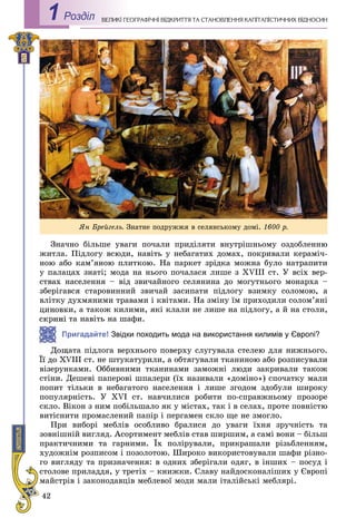 42
ÅÎÃÐÀÔІ×ÍІ ÂІÄÊÐÈÒÒß ÒÀ ÑÒÀÍÎÂËÅÍÍß ÊÀÏІÒÀËІÑÒÈ×ÍÈÕ ÂІÄÍÎÑÈÍÂÅËÈÊІ ÃÅРоздiл1
Çíà÷íî áіëüøå óâàãè ïî÷àëè ïðèäіëÿòè âíóòðіøíüîìó îçäîáëåííþ
æèòëà. Ïіäëîãó âñþäè, íàâіòü ó íåáàãàòèõ äîìàõ, ïîêðèâàëè êåðàìі÷-
íîþ àáî êàì’ÿíîþ ïëèòêîþ. Íà ïàðêåò çðіäêà ìîæíà áóëî íàòðàïèòè
ó ïàëàöàõ çíàòі; ìîäà íà íüîãî ïî÷àëàñÿ ëèøå ç XVIII ñò. Ó âñіõ âåð-
ñòâàõ íàñåëåííÿ – âіä çâè÷àéíîãî ñåëÿíèíà äî ìîãóòíüîãî ìîíàðõà –
çáåðіãàâñÿ ñòàðîâèííèé çâè÷àé çàñèïàòè ïіäëîãó âçèìêó ñîëîìîþ, à
âëіòêó äóõìÿíèìè òðàâàìè і êâіòàìè. Íà çìіíó їì ïðèõîäèëè ñîëîì’ÿíі
öèíîâêè, à òàêîæ êèëèìè, ÿêі êëàëè íå ëèøå íà ïіäëîãó, à é íà ñòîëè,
òà íàâіòü íà øàôè.
Пригадайте! Звідки походить мода на використання килимів у Європі?
ùàòà ïіäëîãà âåðõíüîãî ïîâåðõó ñëóãóâàëà ñòåëåþ äëÿ íèæíüîãî.
VIII ñò. íå øòóêàòóðèëè, à îáòÿãóâàëè òêàíèíîþ àáî ðîçïèñóâàëè
âіçåðóíêàìè. Îááèâíèìè òêàíèíàìè çàìîæíі ëþäè çàêðèâàëè òàêîæ
ñòіíè. Äåøåâі ïàïåðîâі øïàëåðè (їõ íàçèâàëè «äîìіíî») ñïî÷àòêó ìàëè
ïîïèò òіëüêè â íåáàãàòîãî íàñåëåííÿ і ëèøå çãîäîì çäîáóëè øèðîêó
ïîïóëÿðíіñòü. Ó XVI ñò. íàâ÷èëèñÿ ðîáèòè ïî-ñïðàâæíüîìó ïðîçîðå
ñêëî. Âіêîí ç íèì ïîáіëüøàëî ÿê ó ìіñòàõ, òàê і â ñåëàõ, ïðîòå ïîâíіñòþ
âèòіñíèòè ïðîìàñëåíèé ïàïіð і ïåðãàìåí ñêëî ùå íå çìîãëî.
Ïðè âèáîðі ìåáëіâ îñîáëèâî áðàëèñÿ äî óâàãè їõíÿ çðó÷íіñòü òà
çîâíіøíіé âèãëÿä. Àñîðòèìåíò ìåáëіâ ñòàâ øèðøèì, à ñàìі âîíè – áіëüø
ïðàêòè÷íèìè òà ãàðíèìè. Їõ ïîëіðóâàëè, ïðèêðàøàëè ðіçüáëåííÿì,
õóäîæíіì ðîçïèñîì і ïîçîëîòîþ. Øèðîêî âèêîðèñòîâóâàëè øàôè ðіçíî-
ãî âèãëÿäó òà ïðèçíà÷åííÿ: â îäíèõ çáåðіãàëè îäÿã, â іíøèõ – ïîñóä і
ñòîëîâå ïðèëàääÿ, ó òðåòіõ – êíèæêè. Ñëàâó íàéäîñêîíàëіøèõ ó Єâðîïі
ìàéñòðіâ і çàêîíîäàâöіâ ìåáëåâîї ìîäè ìàëè іòàëіéñüêі ìåáëÿðі.
ßí Áðåéãåëü. Çíàòíå ïîäðóææÿ â ñåëÿíñüêîìó äîìі. 1600 ð.
 