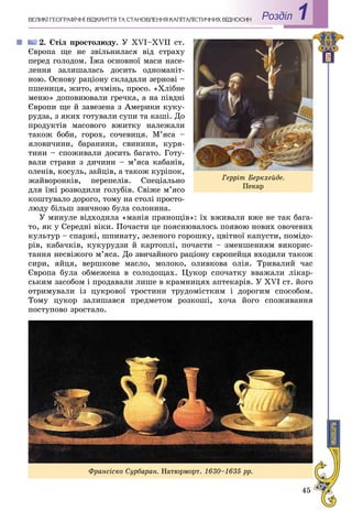 45
Роздiл 1ÂÅËÈÊІ ÃÅÎÃÐÀÔІ×ÍІ ÂІÄÊÐÈÒÒß ÒÀ ÑÒÀÍÎÂËÅÍÍß ÊÀÏІÒÀËІÑÒÈ×ÍÈÕ ÂÂІÄÍÎÑÈÍ
2. Ñòіë ïðîñòîëþäó. Ó XVI–XVIІ ñò.
Єâðîïà ùå íå çâіëüíèëàñÿ âіä ñòðàõó
ïåðåä ãîëîäîì. Їæà îñíîâíîї ìàñè íàñå-
ëåííÿ çàëèøàëàñü äîñèòü îäíîìàíіò-
íîþ. Îñíîâó ðàöіîíó ñêëàäàëè çåðíîâі –
ïøåíèöÿ, æèòî, ÿ÷ìіíü, ïðîñî. «Õëіáíå
ìåíþ» äîïîâíþâàëè ãðå÷êà, à íà ïіâäíі
Єâðîïè ùå é çàâåçåíà ç Àìåðèêè êóêó-
ðóäçà, ç ÿêèõ ãîòóâàëè ñóïè òà êàøі. Äî
ïðîäóêòіâ ìàñîâîãî âæèòêó íàëåæàëè
òàêîæ áîáè, ãîðîõ, ñî÷åâèöÿ. Ì’ÿñà –
ÿëîâè÷èíè, áàðàíèíè, ñâèíèíè, êóðÿ-
òèíè – ñïîæèâàëè äîñèòü áàãàòî. Ãîòó-
âàëè ñòðàâè ç äè÷èíè – ì’ÿñà êàáàíіâ,
îëåíіâ, êîñóëü, çàéöіâ, à òàêîæ êóðіïîê,
æàéâîðîíêіâ, ïåðåïåëіâ. Ñïåöіàëüíî
äëÿ їæі ðîçâîäèëè ãîëóáіâ. Ñâіæå ì’ÿñî
êîøòóâàëî äîðîãî, òîìó íà ñòîëі ïðîñòî-
ëþäó áіëüø çâè÷íîþ áóëà ñîëîíèíà.
Ó ìèíóëå âіäõîäèëà «ìàíіÿ ïðÿíîùіâ»: їõ âæèâàëè âæå íå òàê áàãà-
òî, ÿê ó Ñåðåäíі âіêè. Ïî÷àñòè öå ïîÿñíþâàëîñü ïîÿâîþ íîâèõ îâî÷åâèõ
êóëüòóð – ñïàðæі, øïèíàòó, çåëåíîãî ãîðîøêó, öâіòíîї êàïóñòè, ïîìіäî-
ðіâ, êàáà÷êіâ, êóêóðóäçè é êàðòîïëі, ïî÷àñòè – çìåíøåííÿì âèêîðèñ-
òàííÿ íåñâіæîãî ì’ÿñà. Äî çâè÷àéíîãî ðàöіîíó єâðîïåéöÿ âõîäèëè òàêîæ
ñèðè, ÿéöÿ, âåðøêîâå ìàñëî, ìîëîêî, îëèâêîâà îëіÿ. Òðèâàëèé ÷àñ
Єâðîïà áóëà îáìåæåíà â ñîëîäîùàõ. Öóêîð ñïî÷àòêó ââàæàëè ëіêàð-
ñüêèì çàñîáîì і ïðîäàâàëè ëèøå â êðàìíèöÿõ àïòåêàðіâ. Ó XVI ñò. éîãî
îòðèìóâàëè іç öóêðîâîї òðîñòèíè òðóäîìіñòêèì і äîðîãèì ñïîñîáîì.
Òîìó öóêîð çàëèøàâñÿ ïðåäìåòîì ðîçêîøі, õî÷à éîãî ñïîæèâàííÿ
ïîñòóïîâî çðîñòàëî.
Ãåððіò Áåðêõåéäå.
Ïåêàð
Ôðàíñіñêî Ñóðáàðàí. Íàòþðìîðò. 1630–1635 ðð.
 