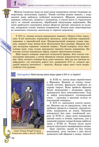 50
ÅÎÃÐÀÔІ×ÍІ ÂІÄÊÐÈÒÒß ÒÀ ÑÒÀÍÎÂËÅÍÍß ÊÀÏІÒÀËІÑÒÈ×ÍÈÕ ÂІÄÍÎÑÈÍÂÅËÈÊІ ÃÅРоздiл1
Æіíî÷à іñïàíñüêà ìîäà íà äîâãі ðîêè ïîäàðóâàëà ñâіòîâі ñïіäíèöþ íà
æîðñòêîìó ìåòàëåâîìó êàðêàñі. Òàêèé êîñòþì âàæèâ ÷èìàëî, і õîäà
çíàòíîї äàìè íàáóâàëà îñîáëèâîї âåëè÷íîñòі. Âáðàííÿ äîïîâíþâàëè
ñåðåæêè, êàáëó÷êè, íàìèñòà і ëàíöþæêè, à òàêîæ âіÿëî іç ñòðàóñÿ÷îãî
ïіð’ÿ òà òîíêèé íîñîâè÷îê, îáðîáëåíèé âèøóêàíèì ìåðåæèâîì. Âіä
÷àñіâ àðàáñüêîãî ïàíóâàííÿ æіíêè çáåðåãëè çâè÷àé, âèõîäÿ÷è íà âóëè-
öþ, ïîêðèâàòè ãîëîâó òåìíèì ïîêðèâàëîì. Çãîäîì âîíî ïåðåòâîðèëîñü
íà çíàìåíèòó іñïàíñüêó ìàíòèëüþ іç ÷îðíîãî ìåðåæèâà.
Пригадайте! Який вигляд мали модні дами в XVI ст. в Україні?
Іç XVII ñò. öåíòð ìîäè ïåðåìіñòèâñÿ
ó Ôðàíöіþ. Âçÿâøè çà îñíîâó іñïàí-
ñüêèé êîñòþì, ôðàíöóçè ïіäіéøëè äî
ñïðàâè òâîð÷î. Âîíè çðîáèëè âáðàííÿ
áіëüø âèøóêàíèì і ÿñêðàâèì, ðÿñíî
ïðèêðàñèëè éîãî êîøòîâíîñòÿìè. Òîäі
æ íàáóâ ïîïóëÿðíîñòі ãîëëàíäñüêèé
ñòèëü – êàïåëþõ ç âèñîêîþ òóëієþ òà
âіäêëàäíèé êîìіðåöü.
Ó XVI ñò. íàâ÷èëèñÿ ïëåñòè ïàí÷î-
õè. Êèøåíü ùå íå ïðèäóìàëè, òîìó âñі
äðіáíèöі òðèìàëè â ãàìàíöі, ïðèêðіïëå-
íîìó ëàíöþæêîì äî ïîÿñà. Îçíàêîþ
çàìîæíîñòі áóâ îäÿã, îçäîáëåíèé õóò-
ðîì. Іç XVII ñò. ñåðåä çíàòі ïîøèðèâñÿ
çâè÷àé ñïàòè â íі÷íèõ ñîðî÷êàõ, àëå â
øèðîêèé óæèòîê ñïіäíÿ áіëèçíà ââіéøëà
ëèøå ç XVIII ñò. Òіëüêè ïіñëÿ öüîãî
ïî÷àëè âіäñòóïàòè çàõâîðþâàííÿ øêіðè.
Îäÿã ïðîñòèõ ëþäåé íå áóâ òàêèì
ðîçêіøíèì, õî÷à ÷àñòèíà ç íèõ ìîãëà
äîçâîëèòè ñîáі âáðàííÿ ç ëüîíó, òîíêîãî
Ó XVI ñò. іñïàíöі ïî÷àëè âèðîùóâàòè çàâåçåíó ç Íîâîãî Ñâіòó êàðòî-
ïëþ. Ç íåї íàâ÷èëèñü îòðèìóâàòè êðîõìàëü, ÿêèé çäіéñíèâ ñïðàâæíіé
ïåðåâîðîò ó єâðîïåéñüêіé ìîäі. Ïіäêðîõìàëåíèé êîìіðåöü ñòàâàâ òâåð-
äèì, çàâäÿêè ÷îìó ìîæíà áóëî çáіëüøóâàòè éîãî ðîçìіðè. Íåâäîâçі âіí
óæå íàãàäóâàâ ñïðàâæíі «ìëèíîâі æîðíà». Òàêèé êîìіðåöü òіñíî îáõî-
ïëþâàâ øèþ, òîìó ãîëîâó äîâîäèëîñÿ òðèìàòè âèñîêî ïіäâåäåíîþ. Öÿ
ïîñòàâà öіëêîì âіäïîâіäàëà îáðàçó ãîðäîãî àðèñòîêðàòà-іñïàíöÿ.
Ùîá íàäàòè êîìіðöþ æîðñòêîї ñêëàä÷àñòîї ôîðìè, éîãî ïëîїëè ñïå-
öіàëüíèìè ùèïöÿìè, à ïîòіì îáøèâàëè òîíêèì âіçåðóí÷àñòèì ìåðåæè-
âîì. Öіíà ãîòîâîãî êîìіðöÿ áóëà äóæå âèñîêîþ. Àáè ïіä ÷àñ òðàïåçè íå
çàáðóäíèòè і íå çіïñóâàòè äîðîãó ðі÷, íàïðèêіíöі XVI ñò. çãàäàëè ïðî
äàâíіé âèíàõіä àíòè÷íîñòі – âèäåëêó. Âіäòîäі ñåðåä çíàòі ñòàëî íåïðè-
ñòîéíèì їñòè ðóêàìè.
Іñààê Îëіâåð Ðі÷àðä Ñåêâіëë.
Іñïàíñüêà ìîäà â Àíãëії. 1616 ð.
 