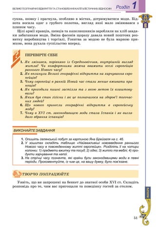 51
Роздiл 1ÂÅËÈÊІ ÃÅÎÃÐÀÔІ×ÍІ ÂІÄÊÐÈÒÒß ÒÀ ÑÒÀÍÎÂËÅÍÍß ÊÀÏІÒÀËІÑÒÈ×ÍÈÕ ÂÂІÄÍÎÑÈÍ
ñóêíà, øîâêó і ïðàãíóëà, îñîáëèâî â ìіñòàõ, äîòðèìóâàòèñÿ ìîäè. Áіä-
íîòà íîñèëà îäÿã ç ãðóáîãî ïîëîòíà, âèãëÿä ÿêîї ìàëî çìіíþâàâñÿ ç
ïëèíîì ÷àñó.
Öіëі àðìії êðàâöіâ, øåâöіâ òà êàïåëþøíèêіâ çàðîáëÿëè íà õëіá çàâäÿ-
êè çàáàãàíêàì ìîäè. Çìіíà ôàñîíіâ ùîðàçó äàâàëà íîâèé ïîøòîâõ ðîç-
âèòêó âèðîáíèöòâà і òîðãіâëі. Ãîíèòâà çà ìîäîþ íå áóëà ìàðíîþ ïðè-
ìõîþ, âîíà ðóõàëà ñóñïіëüñòâî âïåðåä.
ВИКОНАЙТЕЗАВДАННЯ
1. Опишіть селянський побут за картиною Яна Брейгеля на с. 46.
2. У зошитах складіть таблицю «Найважливіші нововведення раннього
Нового часу в повсякденному житті європейця». Розділіть її на чотири
колонки: 1) предмети вжитку та посуд; 2) одяг; 3) житло та меблі; 4) про-
дукти харчування та напої.
3. На стрічці часу позначте, які країни були законодавицями моди в певні
періоди. Прокоментуйте, із чим це, на вашу думку, було пов’язане.
Óÿâіòü, ùî âè çàïðîøåíі íà áåíêåò äî çíàòíîї îñîáè XVI ñò. Ñêëàäіòü
ðîçïîâіäü ïðî òå, ÷èì âàñ ïðèãîùàëè òà ïîâåäіíêó ãîñòåé çà ñòîëîì.
ÏÅÐÅÂІÐÒÅ ÑÅÁÅ
1. ßê çìіíèâñÿ, ïîðіâíÿíî іç Ñåðåäíüîâі÷÷ÿì, âíóòðіøíіé âèãëÿä
æèòëà? ×è êîìôîðòíèìè ìîæíà ââàæàòè îñåëі єâðîïåéöіâ
ðàííüîãî Íîâîãî ÷àñó?
2. ßê âïëèíóëè Âåëèêі ãåîãðàôі÷íі âіäêðèòòÿ íà õàð÷óâàííÿ єâðî-
ïåéöіâ?
3. ×îìó єâðîïåéöі â ðàííіé Íîâèé ÷àñ ñòàëè ìåíøå âæèâàòè ïðÿ-
íîùіâ?
4. ßê ïðîõîäèëè ïèøíі çàñòіëëÿ òà ç ÿêîþ ìåòîþ їõ âëàøòîâó-
âàëè?
5. ßêèì áóâ ñòàí ãіãієíè і ÿê öå ïîçíà÷àëîñÿ íà çäîðîâ’ї òîãî÷àñ-
íèõ ëþäåé?
6. Ùî íîâîãî ïðèíåñëè ãåîãðàôі÷íі âіäêðèòòÿ â єâðîïåéñüêó
ìîäó?
7. ×îìó â XVI ñò. çàêîíîäàâèöåþ ìîäè ñòàëà Іñïàíіÿ і ÿê âèãëÿ-
äàëî âáðàííÿ іñïàíöіâ?
ÒÂÎÐ×Î ÏÎÏÐÀÖÞÉÒÅ
 