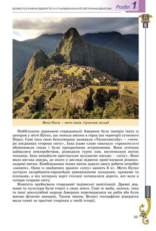55
Роздiл 1ÂÅËÈÊІ ÃÅÎÃÐÀÔІ×ÍІ ÂІÄÊÐÈÒÒß ÒÀ ÑÒÀÍÎÂËÅÍÍß ÊÀÏІÒÀËІÑÒÈ×ÍÈÕ ÂÂІÄÍÎÑÈÍ
Íàéáіëüøîþ äåðæàâîþ ñòàðîäàâíüîї Àìåðèêè áóëà іìïåðіÿ іíêіâ іç
öåíòðîì ó ìіñòі Êóñêî, ùî ëåæàëà âèñîêî â ãîðàõ (íà òåðèòîðії ñó÷àñíîãî
Ïåðó). Ñàìі іíêà ñâîþ áàòüêіâùèíó íàçèâàëè «Òàóàíòèíñóéó» – «÷îòè-
ðè ïîєäíàíèõ ñòîðîíè ñâіòó». Іíêà (ñàìå ñëîâî îçíà÷àëî «ïðàâèòåëü»)
îáîæíþâàëè ñîíöå і áóëè ïðåêðàñíèìè àñòðîíîìàìè. Âîíè óñïіøíî
çàéìàëèñÿ çåìëåðîáñòâîì, ðîçâîäèëè ãóðòè ëàì, âèãîòîâëÿëè ÿêіñíі
òêàíèíè. Іíêà âèíàéøëè îðèãіíàëüíå âóçëèêîâå ïèñüìî – «êіïó». Âîíî
ìàëî âèãëÿä øíóðà, äî ÿêîãî ó âèãëÿäі ïіäâіñîê ïðèâ’ÿçóâàëè ðіçíîêî-
ëüîðîâі íèòêè. Êîìáіíóâàííÿ òàêèõ íèòîê äàâàëî çìîãó ðîáèòè ïîòðіáíі
«çàïèñè». Îäèí іç çíàéäåíèõ çðàçêіâ «êіïó» âàæèòü 6 êã. Ìіñòî Êóñêî
çóñòðіëî çàãàðáíèêіâ-єâðîïåéöіâ äèâîâèæíèìè ïàëàöàìè, õðàìàìè òà
ïëîùàìè, à âіä ÷îòèðüîõ âîðіò ñòîëèöі ïî÷èíàëèñÿ äîðîãè, ÿêі âåëè â
÷îòèðè ñòîðîíè ñâіòó.
Êîíêіñòà çðóéíóâàëà ñòàðîäàâíі іíäіàíñüêі öèâіëіçàöії. Äðåâíі äåð-
æàâè òà êóëüòóðè áóëè ñòåðòі ç ëèöÿ çåìëі. Ñàìі æ ìàéÿ, àöòåêè, іíêà
òà іíøі äîêîëóìáîâі íàðîäè Àìåðèêè ïåðåòâîðèëèñÿ íà ðàáіâ àáî áóëè
ìàñîâî ôіçè÷íî çíèùåíі. Òàêèì ÷èíîì, Âåëèêі ãåîãðàôі÷íі âіäêðèòòÿ
ìàëè ñóìíі òà òðàãі÷íі ñòîðіíêè ó ñâîїé іñòîðії.
Ìà÷ó-Ïіê÷ó – ìіñòî іíêіâ. Ñó÷àñíèé âèãëÿä
 