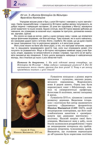 58
ЄÂÐÎÏÅÉÑÜÊÅ ÂІÄÐÎÄÆÅÍÍß. ÐÅÔÎÐÌÀÖІß Â ÇÀÕІÄÍІÉ ЄÂÐÎÏІРоздiл2
XV ст. З «Життя Вітторіно да Фельтре»
Франческо Кастільоне
Упродовж восьми років я був у школі Вітторіно і навчався у нього звичаїв і
наук. Своїм працелюбством і старанністю Вітторіно здобув велику популярність як
добра людина і найкращий наставник. 22 роки він працював у Мантуї, виховуючи
дітей правителя та інших юнаків. Бідних хлопців, яких Вітторіно вважав здібними до
навчання, він утримував за власний кошт, надавав їм притулок, допомагав книжка-
ми, харчами, одягом.
Він ніколи не сідав до вогню, навіть у дуже холодну зиму, і казав, що зігріватися
краще фізичними вправами, ніж біля вогнища. Тому юнакам, які в нього навчались,
він наказував щодня грати з м’ячем, бігати, стрибати. Він казав, що це дуже сприяє
не лише тренуванню тіла та укріпленню здоров’я, а й загострює розум.
Його учнів ніколи не били або били рідко, а тих, хто нехтував читанням, карали
так: їх змушували продовжувати заняття тоді, коли інші отримували дозвіл піти
погуляти чи розважитися. Якщо ж Вітторіно несподівано виявляв серед учнів бре-
хуна, злодія, задираку чи непристойного в словах і справах, тоді ніхто не міг вряту-
вати винуватця від покарання. З його школи виходила найкраща й найосвіченіша
молодь, яка стікалася до нього з усіх областей Італії.
Ïèòàííÿ äî äîêóìåíòà. 1. Íà ÿêіé ïіäñòàâі àâòîð ñòâåðäæóє, ùî
Âіòòîðіíî äà Ôåëüòðå – äîáðà ëþäèíà і íàéêðàùèé ó÷èòåëü? 2. ßêі äії
íàñòàâíèêà ìîãëè ñòàòè çðàçêîì äëÿ éîãî ó÷íіâ? 3. ×îìó â öþ øêîëó
ïðèїæäæàëè â÷èòèñü ç óñієї Іòàëії?
Ãóìàíіñòè ïîõîäèëè ç ðіçíèõ âåðñòâ
íàñåëåííÿ – êóïåöòâà, çíàòíèõ ðîäèí,
ìіñüêîãî ñåðåäîâèùà. Âіäðіçíÿëèñü
âîíè é ðîäîì çàíÿòü. Ñåðåä íèõ áóëè
ïåðåïèñóâà÷і êíèã і áіáëіîòåêàðі, â÷è-
òåëі òà óíіâåðñèòåòñüêі ïðîôåñîðè,
áîãîñëîâè é ïîëіòèêè, âèñîêі ïîñàäîâöі
é ìèòöі.
Ãóìàíіñòіâ XVI ñò. öіêàâèëè і çàêîíè
ðîçâèòêó äåðæàâè. Âèäàòíèì іñòîðè-
êîì і ïîëіòèêîì áóâ àâòîð çíàìåíèòîãî
òðàêòàòó «Äåðæàâåöü» ôëîðåíòієöü
Íіêêîëî Ìàêіàâåëëі (1469–1527), ÿêèé
íåîäíîðàçîâî ïîâòîðþâàâ, ùî éîãî íàé-
óëþáëåíіøèì çàíÿòòÿì є «ðîçìіðêî-
âóâàòè ïðî äåðæàâíå ìèñòåöòâî» –
ïîëіòèêó. Ïàëêèé ïàòðіîò ñâîєї áàòü-
êіâùèíè, Ìàêіàâåëëі æèâ ó äîáó, êîëè
Іòàëіÿ çàëèøàëàñÿ ðîçäðîáëåíîþ і ÷åðåç
öå íåîäíîðàçîâî ïîòåðïàëà âіä ãðàáіæ-
íèöüêèõ âòîðãíåíü ÷óæîçåìíèõ àðìіé.
Ââàæàþ÷è, ùî ãîëîâíîþ ïåðåøêîäîþ
äî îá’єäíàííÿ áóëà êîðèñëèâà ïîëіòèêà
Ñàíòі äі Òіòî.
Íіêêîëî Ìàêіàâåëëі. XVI ñò.
 