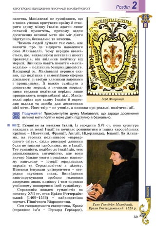 59
РоздiлЄÂÐÎÏÅÉÑÜÊÅ ÂІÄÐÎÄÆÅÍÍß. ÐÅÔÎÐÌÀÖІß Â ÇÀÕІÄÍІÉ ЄÂÐÎÏІ 2
ïàïñòâà, Ìàêіàâåëëі íå ñóìíіâàâñÿ, ùî
â òàêèõ óìîâàõ âðÿòóâàòè êðàїíó é ñòâî-
ðèòè єäèíó ìіöíó Іòàëіþ çäàòåí ëèøå
ñèëüíèé ïðàâèòåëü, ïðè÷îìó çàäëÿ
äîñÿãíåííÿ âåëèêîї ìåòè âіí ìіã äіÿòè
ïіäñòóïíî, áåçæàëüíî òà íå÷åñíî.
×èìàëî ëþäåé äóìàëè òàê ñàìî, àëå
çàÿâèòè ïðî öå âіäêðèòî íàâàæèâñÿ
ñàìå Ìàêіàâåëëі. Òîìó íåðіäêî ââàæà-
єòüñÿ, ùî, âèõâàëÿþ÷è íåãàòèâíі ÿêîñòі
ïðàâèòåëіâ, âіí çâіëüíèâ ïîëіòèêó âіä
ìîðàëі. Âèíèêëî íàâіòü ïîíÿòòÿ «ìàêіà-
âåëëіçì» – ïîëіòè÷íà áåçïðèíöèïîâіñòü.
Íàñïðàâäі æ, Ìàêіàâåëëі ïåðøèì ñêà-
çàâ, ùî ïîëіòèêà є ñàìîñòіéíîþ ñôåðîþ
äіÿëüíîñòі çі ñâîїìè âëàñíèìè çàêîíàìè
і ïðèíöèïàìè. Її âàæêî ñóìіùàòè ç
ïîíÿòòÿìè ìîðàëі, à ãó÷íèìè ìîðàëü-
íèìè ãàñëàìè ïîëіòèêè íåðіäêî ëèøå
ïðèêðèâàþòü íåïðèâàáëèâі öіëі. Ìàêіà-
âåëëі ìðіÿâ ïðî єäèíó Іòàëіþ é îêðåñ-
ëèâ øëÿõè òà çàñîáè äëÿ äîñÿãíåííÿ
öієї ìåòè. Éîãî òâіð – íå óòîïіÿ, à êíèæêà ïðî ðåàëüíі ïîëіòè÷íі äії.
Подумайте! Прокоментуйте думку Макіавеллі, що заради досягнення
еликої мети політик може діяти підступно й безжально.
2. Ãóìàíіçì çà ìåæàìè Іòàëії. Іç ñåðåäèíè XVI ñò. íîâà êóëüòóðà
âèõîäèòü çà ìåæі Іòàëії òà ïî÷èíàє ðîçâèâàòèñÿ â іíøèõ єâðîïåéñüêèõ
êðàїíàõ – Íіìå÷÷èíі, Ôðàíöії, Àíãëії, Íіäåðëàíäàõ, Іñïàíії. Çà Àëüïà-
ìè, íà òåðåíàõ êîëèøíüîãî «âàðâàð-
ñüêîãî ñâіòó», ñëіäè ðèìñüêîї äàâíèíè
áóëè íå òàêèìè ãëèáîêèìè, ÿê â Іòàëії.
Òóò ãóìàíіñòè, ïîäіáíî äî іòàëіéöіâ, òåæ
çàõîïëþâàëèñü àíòè÷íіñòþ, àëå âîíè
çíà÷íî áіëüøå óâàãè ïðèäіëÿëè âëàñíî-
ìó ìèíóëîìó – іñòîðії ãåðìàíñüêèõ
íàðîäіâ òà Ñåðåäíüîâі÷÷þ â öіëîìó.
Ïîâñþäè іñíóâàëè óíіâåðñèòåòè – îñå-
ðåäêè íàóêîâèõ çíàíü. Âèíàéäåííÿ
êíèãîäðóêóâàííÿ çðîáèëî ãîëîâíèì
äæåðåëîì çíàíü êíèæêó і òèì ñïðèÿëî
óñïіøíîìó ïîøèðåííþ іäåé ãóìàíіçìó.
Ñïðàâæíіì âîæäåì ãóìàíіñòіâ íà
ïî÷àòêó XVI ñò. ñòàâ Åðàçì Ðîòòåðäàì-
ñüêèé (1469–1536) – íàéâèäàòíіøà
ïîñòàòü Ïіâíі÷íîãî Âіäðîäæåííÿ.
Ñèí ãîëëàíäñüêîãî ñâÿùåíèêà, Åðàçì
(ñïðàâæíє іì’ÿ – Ãåðõàðä Ãåðõàðäñ),
Ãåðá Ôëîðåíöії
Ãàíñ Ãîëüáåéí Ìîëîäøèé.
Åðàçì Ðîòòåðäàìñüêèé. 1523 ð.
 