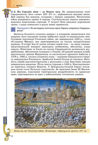 6
ÂÑÒÓÏ
2. Âіä Ñåðåäíіõ âіêіâ – äî Íîâîãî ÷àñó. Íà çàâåðøàëüíîìó åòàïі
Ñåðåäíüîâі÷÷ÿ, éîãî «îñåíі» XIV–XV ñò., âіäáóâàþòüñÿ âàæëèâі çìіíè.
Öåé ïåðåõіä áóâ âàæêèì, ñêëàäíèì і íåðіäêî êðèâàâèì. Íåñêіí÷åííі
âіéíè ðîçîðþâàëè êðàїíè é íàðîäè. Ñïóñòîøóâàëüíі íàâàëè ïåðåìåæî-
âóâàëèñÿ æîðñòîêèìè ñòðàòàìè. Ó ïîëóì’ї áèòâ õèòàëèñÿ êîðîëіâñüêі
òðîíè, і âëàäà îïèíÿëàñÿ â ðóêàõ íîâèõ ïðàâèòåëіâ.
Пригадайте! Як виглядала політична карта Європи наприкінці Середньо-
?
Âèíèêëà áіëüøіñòü ñó÷àñíèõ äåðæàâ і â îñíîâíîìó âèçíà÷èëèñÿ їõíі
êîðäîíè, áóëî çàêëàäåíî îñíîâè ìàéáóòíіõ íàöіé òà íàöіîíàëüíèõ ìîâ.
Ãîëîâíèì ïіäñóìêîì Ñòîëіòíüîї âіéíè, ùî çàâåðøèëàñÿ 1453 ð., ñòàëî
îá’єäíàííÿ Ôðàíöії, ÿêà ïåðåòâîðþâàëàñÿ íà ñèëüíó öåíòðàëіçîâàíó
äåðæàâó. Â іñòîðії Àíãëії òàêîæ ïî÷àâñÿ íîâèé åòàï – íà çìіíó ñòàíîâî-
ïðåäñòàâíèöüêіé ìîíàðõії ïðèõîäèëà íåîáìåæåíà, àáñîëþòíà, âëàäà
êîðîëÿ. Íіìå÷÷èíà òà Іòàëіÿ íà ñõèëêó Ñåðåäíüîâі÷÷ÿ çàëèøàëèñÿ ðîç-
äðîáëåíèìè. Àáñîëþòèçì ñêëàäàâñÿ і â Іñïàíії, îá’єäíàíіé çàâäÿêè øëþáó
àðàãîíñüêîãî ïðèíöà Ôåðäèíàíäà òà êàñòèëüñüêîї ïðèíöåñè Іçàáåëëè â
1479 ð. 1492 ð. ñòàëàñÿ іñòîðè÷íà ïîäіÿ – ïàäіííÿì Ãðàíàäñüêîãî åìіðà-
òó çàâåðøèëàñÿ Ðåêîíêіñòà. Àðàáñüêîї Іñïàíії áіëüøå íå іñíóâàëî. Íàòî-
ìіñòü ñïðîáà âіäñòîÿòè Єðóñàëèì ó ìóñóëüìàí ó õîäі Õðåñòîâèõ ïîõîäіâ
çàâåðøèëàñÿ íåâäà÷åþ. Ïіñëÿ âçÿòòÿ òóðêàìè â 1453 ð. Êîíñòàíòèíîïî-
ëÿ ïåðåñòàëà іñíóâàòè Âіçàíòіÿ. Ó Öåíòðàëüíî-Ñõіäíіé Єâðîïі ïîòóæ-
íîþ ñèëîþ ñòàëî Ïîëüñüêå êîðîëіâñòâî. Çà ïðàâëіííÿ Іâàíà ІІІ Ìîñêîâ-
ñüêà äåðæàâà, ïîäîëàâøè òåðèòîðіàëüíó ðîçäðîáëåíіñòü òà îðäèíñüêå
ÿðìî, ïåðåòâîðèëàñÿ íà îäíó ç íàéñèëüíіøèõ òîãî÷àñíèõ äåðæàâ.
Áèòâà ïіä ÷àñ Ñòîëіòíüîї âіéíè. Ìіíіàòþðà ç Ôðàíöóçüêîї õðîíіêè. XIV ñò.
 